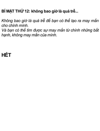 BÍ MẬT THỨ 12: không bao giờ là quá trễ...
Không bao giờ là quá trễ để bạn có thể tạo ra may mắn
cho chính mình.
Và bạn có thể tìm được sự may mắn từ chính những bất
hạnh, không may mắn của mình.
HẾT
 