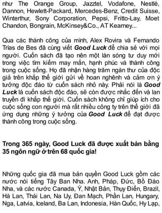 như The Orange Group, Jazztel, Vodafone, Nestlé,
Dannon, Hewlett-Packard, Mercedes-Benz, Credit Suisse,
Winterthur, Sony Corporation, Pepsi, Fritto-Lay, Moet
Chandon, Bongrain, McKinsey&Co., AT Kearney...
Qua các thành công của mình, Alex Rovira và Fernando
Trías de Bes đã cùng viết Good Luck để chia sẻ với mọi
người. Cuốn sách đã tạo nên một làn sóng tư duy mới
trong việc tìm kiếm may mắn, hạnh phúc và thành công
trong cuộc sống. Họ đã nhận hàng trăm ngàn thư của độc
giả trên khắp thế giới gửi về hoan nghênh và cảm ơn ý
tưởng độc đáo từ cuốn sách nhỏ này. Phải nói là Good
Luck là cuốn sách độc đáo, sẽ còn được nhắc đến và lan
truyền đi khắp thế giới. Cuốn sách không chỉ giúp ích cho
cuộc sống con người mà rất nhiều công ty trên thế giới đã
ứng dụng những ý tưởng của Good Luck để đạt được
thành công trong cuộc sống.
Trong 365 ngày, Good Luck đã được xuất bản bằng
35 ngôn ngữ ở trên 68 quốc gia!
Những quốc gia đã mua bản quyền Good Luck gồm các
nước nói tiếng Tây Ban Nha. Anh, Pháp, Đức, Bồ Đào
Nha, và các nước Canada, Ý, Nhật Bản, Thụy Điển, Brazil,
Hà Lan, Thái Lan, Na Uy, Đan Mạch, Phần Lan, Hungary,
Nga, Latvia, Iceland, Ba Lan, Indonesia, Hàn Quốc, Hy Lạp,
 