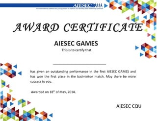 AIESEC CQU
AWARD CERTIFICATE
This is to certify that
AIESEC GAMES
has given an outstanding performance in the first AIESEC GAMES and
has won the first place in the badminton match. May there be more
success to you.
Awarded on 18th
of May, 2014.
 