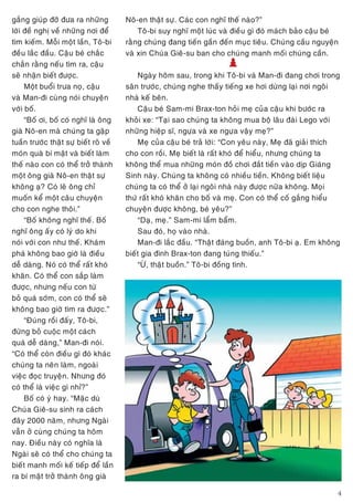 4
gaéng giuùp ñôõ ñöa ra nhöõng
lôøi ñeà nghò veà nhöõng nôi ñeå
tìm kieám. Moãi moät laàn, Toâ-bi
ñeàu laéc ñaàu. Caäu beù chaéc
chaén raèng neáu tìm ra, caäu
seõ nhaän bieát ñöôïc.
Moät buoåi tröa noï, caäu
vaø Man-ñi cuøng noùi chuyeän
vôùi boá.
“Boá ôi, boá coù nghó laø oâng
giaø Noâ-en maø chuùng ta gaëp
tuaàn tröôùc thaät söï bieát roõ veà
moùn quaø bí maät vaø bieát laøm
theá naøo con coù theå trôû thaønh
moät oâng giaø Noâ-en thaät söï
khoâng aï? Coù leõ oâng chæ
muoán keå moät caâu chuyeän
cho con nghe thoâi.”
“Boá khoâng nghó theá. Boá
nghó oâng aáy coù lyù do khi
noùi vôùi con nhö theá. Khaùm
phaù khoâng bao giôø laø ñieàu
deã daøng. Noù coù theå raát khoù
khaên. Coù theå con saép laøm
ñöôïc, nhöng neáu con töø
boû quaù sôùm, con coù theå seõ
khoâng bao giôø tìm ra ñöôïc.”
“Ñuùng roài ñaáy, Toâ-bi,
ñöøng boû cuoäc moät caùch
quaù deã daøng,” Man-ñi noùi.
“Coù theå coøn ñieàu gì ñoù khaùc
chuùng ta neân laøm, ngoaøi
vieäc ñoïc truyeän. Nhöng ñoù
coù theå laø vieäc gì nhæ?”
Boá coù yù hay. “Maëc duø
Chuùa Gieâ-su sinh ra caùch
ñaây 2000 naêm, nhöng Ngaøi
vaãn ôû cuøng chuùng ta hoâm
nay. Ñieàu naøy coù nghóa laø
Ngaøi seõ coù theå cho chuùng ta
bieát manh moái keá tieáp ñeå laàn
ra bí maät trôû thaønh oâng giaø
Noâ-en thaät söï. Caùc con nghó theá naøo?”
Toâ-bi suy nghó moät luùc vaø ñieàu gì ñoù maùch baûo caäu beù
raèng chuùng ñang tieán gaàn ñeán muïc tieâu. Chuùng caàu nguyeän
vaø xin Chuùa Gieâ-su ban cho chuùng manh moái chuùng caàn.
/
Ngaøy hoâm sau, trong khi Toâ-bi vaø Man-ñi ñang chôi trong
saân tröôùc, chuùng nghe thaáy tieáng xe hôi döøng laïi nôi ngoâi
nhaø keá beân.
Caäu beù Sam-mi Brax-ton hoûi meï cuûa caäu khi böôùc ra
khoûi xe: “Taïi sao chuùng ta khoâng mua boä laâu ñaøi Lego vôùi
nhöõng hieäp só, ngöïa vaø xe ngöïa vaäy meï?”
Meï cuûa caäu beù traû lôøi: “Con yeâu naøy, Meï ñaõ giaûi thích
cho con roài. Meï bieát laø raát khoù ñeå hieåu, nhöng chuùng ta
khoâng theå mua nhöõng moùn ñoà chôi ñaét tieàn vaøo dòp Giaùng
Sinh naøy. Chuùng ta khoâng coù nhieàu tieàn. Khoâng bieát lieäu
chuùng ta coù theå ôû laïi ngoâi nhaø naøy ñöôïc nöõa khoâng. Moïi
thöù raát khoù khaên cho boá vaø meï. Con coù theå coá gaéng hieåu
chuyeän ñöôïc khoâng, beù yeâu?”
“Daï, meï.” Sam-mi laåm baåm.
Sau ñoù, hoï vaøo nhaø.
Man-ñi laéc ñaàu. “Thaät ñaùng buoàn, anh Toâ-bi aï. Em khoâng
bieát gia ñình Brax-ton ñang tuùng thieáu.”
“ÖØ, thaät buoàn.” Toâ-bi ñoàng tình.
 