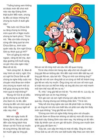 5
“Töôûng töôïng xem khoâng
coù ñöôïc moùn ñoà chôi môùi
naøo vaøo dòp Giaùng Sinh
thaät buoàn! Moãi naêm, chuùng
ta ñeàu coù ñöôïc nhöõng thöù
chuùng ta muoán ôû döôùi goác
caây.”
“Meï luoân noùi Chuùa Gieâ-
su taëng chuùng ta nhöõng
moùn quaø bôûi vì Ngaøi muoán
chuùng ta haïnh phuùc,” Toâ-bi
noùi. “Meï coøn baûo chuùng ta
cuõng caàn taëng quaø laïi cho
Chuùa Gieâ-su. Anh luoân
queân vieäc aáy. Em nghó Chuùa
Gieâ-su thích quaø gì nhæ?”
“Em coá gaéng laø moät beù
ngoan, vaâng lôøi boá meï, doïn
deïp giöôøng moãi buoåi saùng,
vaø giöõ nhaø cöûa ngaên naép,”
Man-ñi traû lôøi.
“Anh cuõng theá. AØ, Man-ñi
naøy! Anh coù moät yù nghó. Em
coù nghó laø Chuùa Gieâ-su ñeå
chuùng ta nghe thaáy cuoäc noùi
chuyeän nhaø Brax-ton nhaèm
cho chuùng ta manh moái coù
theå giuùp chuùng ta tìm thaáy
moùn quaø bí maät khoâng?”
“Ñuùng roài! Coù leõ coù ñieàu
gì ñoù chuùng ta coù theå laøm
cho Sam-mi, töø ñoù, daãn
chuùng ta ñeán vôùi moùn quaø bí
maät. Haõy cuøng suy nghó veà
vieäc naøy nheù.”
e
Moät vaøi ngaøy tröôùc leã
Giaùng Sinh, Meï caàn phaûi
ñeán cöûa haøng baùch hoùa
Silver vaø hoûi Toâ-bi coù muoán
ñi cuøng khoâng. Baø bieát caäu
beù muoán gaëp laïi oâng giaø
Noâ-en vaø hoûi oâng moät vaøi caâu hoûi raát quan troïng.
Toâ-bi nheï nhoõm khi haøng doïc xeáp chôø noùi chuyeän vôùi
oâng giaø Noâ-en khoâng daøi. Khi ñeán löôït mình ñeán baét tay vôùi
oâng giaø Noâ-en, caäu beù hoûi: “OÂng coù nhôù con khoâng oâng?”
OÂng ñaõ noùi vôùi con raèng baát cöù ai cuõng coù theå trôû thaønh oâng
giaø Noâ-en neáu hoï muoán. OÂng cuõng noùi vôùi con veà moùn quaø
bí maät maø con coù theå tìm thaáy vaø oâng ñaõ cho con moät manh
moái laøm theá naøo ñeå tìm ra noù.”
“AØ, nhôù,” oâng giaø Noâ-en traû lôøi. “Ta nhôù raát roõ. Luùc aáy, ta
khoâng bieát con coù tin hay khoâng.”
“Em gaùi con vaø con nghó chuùng con saép tìm thaáy moùn
quaø aáy, nhöng chuùng con khoâng chaéc laém,” Toâ-bi noùi.
“Haõy keå cho oâng nghe caùc con ñaõ phaùt hieän ra nhöõng
gì, vaø oâng seõ noùi cho con bieát lieäu coù phaûi con saép tìm thaáy
moùn quaø khoâng.” oâng giaø Noâ-en traû lôøi.
“Chuùng con tình côø nghe thaáy haøng xoùm noùi chuyeän.
Caäu beù Sam-mi Brax-ton khoâng coù baát kyø moùn ñoà chôi naøo
ñaët döôùi caây Giaùng Sinh vaøo naêm nay. Hoï khoâng coù ñuû tieàn.
Vieäc aáy khieán con vaø em gaùi raát buoàn. Chuùng con muoán laøm
gì ñoù giuùp ñôõ Sam-mi.”
“Caäu beù, con saép tìm thaáy bí maät roài ñaáy. OÂng tin chaéc
Chuùa Gieâ-su seõ chæ cho con bieát böôùc tieáp theo con neân laøm
 