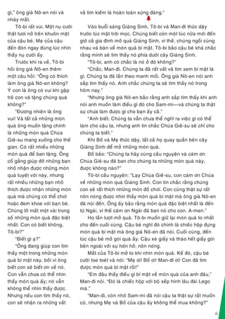 6
gì,” oâng giaø Noâ-en noùi vaø
nhaùy maét.
Toâ-bi raát vui. Moät nuï cöôøi
thaät töôi nôû treân khuoân maët
cuûa caäu beù. Meï cuûa caäu
ñeán ñoùn ngay ñuùng luùc nhìn
thaáy nuï cöôøi aáy.
Tröôùc khi ra veà, Toâ-bi
hoûi oâng giaø Noâ-en theâm
moät caâu hoûi: “OÂng coù thích
laøm oâng giaø Noâ-en khoâng?
YÙ con laø oâng coù vui khi gaëp
treû con vaø taëng chuùng quaø
khoâng?”
“Ñöông nhieân laø oâng
vui! Vaø taát caû nhöõng moùn
quaø oâng muoán taëng chính
laø nhöõng moùn quaø Chuùa
Gieâ-su mang xuoáng cho theá
gian. Coù raát nhieàu nhöõng
moùn quaø ñeå ban taëng. OÂng
coá gaéng giuùp ñôõ nhöõng baïn
nhoû nhaän ñöôïc nhöõng moùn
quaø tuyeät vôøi naøy, nhöng
raát nhieàu nhöõng baïn nhoû
thích ñöôïc nhaän nhöõng moùn
quaø maø chuùng coù theå chôi
hoaëc ñem khoe vôùi baïn beø.
Chuùng lôõ maát moät vaøi trong
soá nhöõng moùn quaø ñaëc bieät
nhaát. Con coù bieát khoâng,
Toâ-bi?”
“Bieát gì aï?”
“OÂng ñang giuùp con tìm
thaáy moät trong nhöõng moùn
quaø bí maät naøy, bôûi vì oâng
bieát con seõ bieát ôn veà noù.
Con vaãn chöa coù theå nhìn
thaáy moùn quaø aáy; noù vaãn
khoâng theå nhìn thaáy ñöôïc.
Nhöng neáu con tìm thaáy noù,
con seõ nhaän ra nhöõng vaát
vaû tìm kieám laø hoaøn toaøn xöùng ñaùng.”
h
Vaøo buoåi saùng Giaùng Sinh, Toâ-bi vaø Man-ñi thöùc daäy
tröôùc luùc maët trôøi moïc. Chuùng bieát coøn moät luùc nöõa môùi ñeán
giôø caû gia ñình môû quaø Giaùng Sinh, vì theá, chuùng ngoài cuøng
nhau vaø baøn veà moùn quaø bí maät. Toâ-bi baûo caäu beù khaù chaéc
raèng mình seõ tìm thaáy noù phía döôùi caây Giaùng Sinh.
“Toâ-bi, anh coù chaéc laø noù ôû ñoù khoâng?”
“Chaéc, Man-ñi. Chuùng ta ñaõ raát vaát vaõ tìm xem bí maät laø
gì. Chuùng ta ñaõ laàn theo manh moái. OÂng giaø Noâ-en noùi anh
saép tìm thaáy noù. Anh chaéc chuùng ta seõ tìm thaáy noù trong
hoâm nay.”
“Nhöng oâng giaø Noâ-en baûo raèng anh saép tìm thaáy khi anh
noùi anh muoán laøm ñieàu gì ñoù cho Sam-mi—vaø chuùng ta thaät
söï chöa laøm ñöôïc gì cho baïn aáy caû.”
“Anh bieát. Chuùng ta vaãn chöa theå nghó ra vieäc gì coù theå
laøm cho caäu ta, nhöng anh tin chaéc Chuùa Gieâ-su seõ chæ cho
chuùng ta bieát.”
Khi Boá vaø Meï thöùc daäy, taát caû hoï quay quaàn beân caây
Giaùng Sinh ñeå môû nhöõng moùn quaø.
Boá baûo: “Chuùng ta haõy cuøng caàu nguyeän vaø caùm ôn
Chuùa Gieâ-su ñaõ ban cho chuùng ta nhöõng moùn quaø naøy,
ñöôïc khoâng naøo?”
Toâ-bi caàu nguyeän: “Laïy Chuùa Gieâ-su, con caùm ôn Chuùa
veà nhöõng moùn quaø Giaùng Sinh. Con tin chaéc raèng chuùng
con seõ raát thích nhöõng moùn ñoà chôi. Con cuõng thaät söï raát
noân noùng ñöôïc nhìn thaáy moùn quaø bí maät maø oâng giaø Noâ-en
ñaõ noùi ñeán. OÂng aáy baûo raèng moùn quaø ñaëc bieät nhaát laø ñeán
töø Ngaøi, vì theá caùm ôn Ngaøi ñaõ ban noù cho con. A-men.”
Hoï laàn löôït môû quaø. Toâ-bi muoán giöõ laïi moùn quaø to nhaát
cho ñeán cuoái cuøng. Caäu beù nghó ñoù chính laø chieác hoäp ñöïng
moùn quaø bí maät maø oâng giaø Noâ-en ñaõ noùi. Cuoái cuøng, ñeán
luùc caäu beù môû goùi quaø aáy. Caäu xeù giaáy vaø thaùo heát giaáy goùi
beân ngoaøi vôùi söï hôùn hôû, noân noùng.
Maét cuûa Toâ-bi môû to khi nhìn moùn quaø. Keá ñoù, caäu beù
cöôøi toe toeùt vaø noùi: “Meï ôi! Boá ôi! Man-ñi ôi! Con ñaõ tìm
ñöôïc moùn quaø bí maät roài!”
“Em ñaâu thaáy ñieàu gì bí maät veà moùn quaø cuûa anh ñaâu,”
Man-ñi noùi. “Ñoù laø chieác hoäp vôùi boä xeáp hình laâu ñaøi Lego
maø.”
“Man-ñi, coøn nhôù Sam-mi ñaõ noùi caäu ta thaät söï raát muoán
coù, nhöng Meï vaø Boá cuûa caäu aáy khoâng theå mua khoâng?”
 