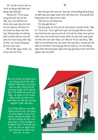 7
“OÀ,” coâ beù noùi khi nhôù ra.
“Anh coù ñang nghó ñieàu em
ñang nghó khoâng?”
“Ñuùng roài!” Toâ-bi quay
sang phía boá meï vaø noùi:
“Boá, meï, con bieát boá meï
choïn moùn quaø naøy cho con,
vaø con thaät söï raát thích noù
vaø muoán coù ñöôïc moïi thöù
naøy. Nhöng Sam-mi khoâng
theå coù ñöôïc baát kyø moùn ñoà
chôi môùi naøo trong naêm nay.
Vì theá, con muoán taëng baïn
aáy moùn quaø naøy.”
Boá vaø Meï ngaïc nhieân, vaø
raát töï haøo veà Toâ-bi.
Baïn coù muoán coù ñöôïc moùn
quaø Giaùng Sinh toát nhaát
khoâng? Neáu baïn xin Chuùa
Gieâ-su ñeán trong traùi tim
cuûa baïn, Ngaøi seõ laø Ngöôøi
Baïn Toát Nhaát maõi maõi cuûa
baïn, vaø Ngaøi coù raát nhieàu
ñieàu tuyeät vôøi daønh cho
baïn! Baïn coù theå ñoïc lôøi caàu
nguyeän ngaén sau ñaây:
Laïy Chuùa Gieâ-su, xin ñeán
trong traùi tim con. Xin giuùp
con yeâu Ngaøi vaø yeâu moïi
ngöôøi, gioáng nhö Ngaøi. Xin
tha thöù nhöõng loãi laàm con
ñaõ phaïm. Caùm ôn Ngaøi vì
laø Ngöôøi Baïn Toát Nhaát cuûa
con, vaø caùm ôn Ngaøi luoân
yeâu thöông vaø chaêm soùc
cho con. A-men.
!
Boïn treû goùi moùn quaø laïi. Sau ñoù, chuùng laüng laëng ñi qua
vaø ñaët hoäp quaø ngay tröôùc cöûa nhaø Brax-ton. Chuùng ñeå taám
thieäp phía treân hoäp vôùi lôøi nhaén:
“Göûi Sa-mu-en Brax-ton,
Töø oâng giaø Noâ-en.”
Chuùng quay veà nhaø vôùi veû haïnh phuùc vaø phaán khôûi. “Meï
ôi,” Toâ-bi noùi, “Con nghó moùn quaø maø oâng giaø Noâ-en muoán
noùi chính laø moùn quaø söï cho ñi. Con ñaõ tìm thaáy moùn quaø bí
maät—laøm cho ai ñoù haïnh phuùc chính laø moät moùn quaø tuyeät
vôøi! Noù laøm con caûm thaáy vui!” Meï oâm Toâ-bi vaøo loøng. “Meï
nghó con seõ khoâng moïc raâu sôùm nhö vaäy ñaâu, nhöng con ñaõ
thaät söï trôû thaønh moät oâng giaø Noâ-en thaät söï, vaø meï khoâng
nghó mình ñaõ töøng ñöôïc gaëp moät oâng giaø Noâ-en beù nhoû khoân
ngoan naøo nhö theá.”
 