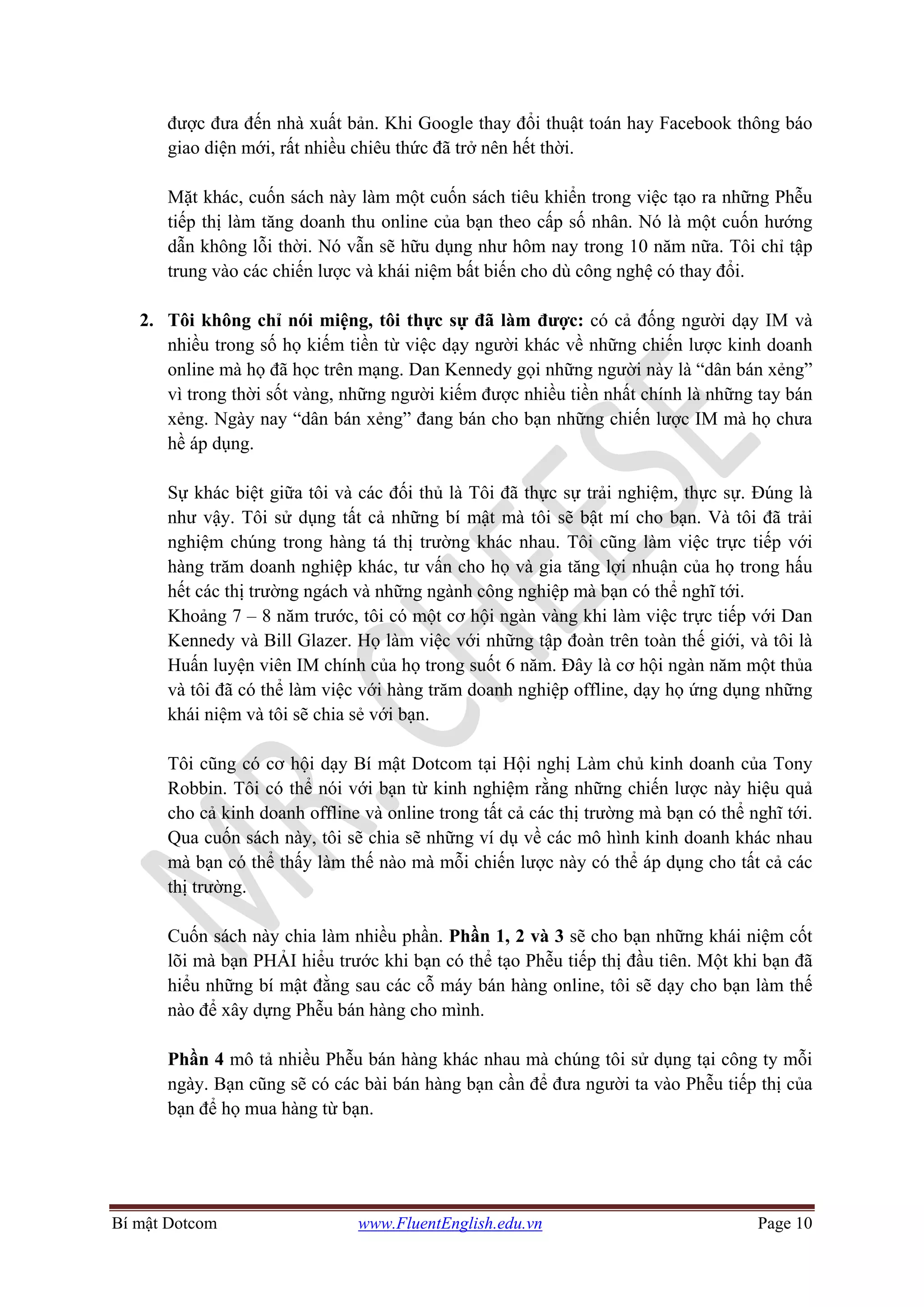 Bí mật Dotcom www.FluentEnglish.edu.vn Page 10
được đưa đến nhà xuất bản. Khi Google thay đổi thuật toán hay Facebook thông báo
giao diện mới, rất nhiều chiêu thức đã trở nên hết thời.
Mặt khác, cuốn sách này làm một cuốn sách tiêu khiển trong việc tạo ra những Phễu
tiếp thị làm tăng doanh thu online của bạn theo cấp số nhân. Nó là một cuốn hướng
dẫn không lỗi thời. Nó vẫn sẽ hữu dụng như hôm nay trong 10 năm nữa. Tôi chỉ tập
trung vào các chiến lược và khái niệm bất biến cho dù công nghệ có thay đổi.
2. Tôi không chỉ nói miệng, tôi thực sự đã làm được: có cả đống người dạy IM và
nhiều trong số họ kiếm tiền từ việc dạy người khác về những chiến lược kinh doanh
online mà họ đã học trên mạng. Dan Kennedy gọi những người này là “dân bán xẻng”
vì trong thời sốt vàng, những người kiếm được nhiều tiền nhất chính là những tay bán
xẻng. Ngày nay “dân bán xẻng” đang bán cho bạn những chiến lược IM mà họ chưa
hề áp dụng.
Sự khác biệt giữa tôi và các đối thủ là Tôi đã thực sự trải nghiệm, thực sự. Đúng là
như vậy. Tôi sử dụng tất cả những bí mật mà tôi sẽ bật mí cho bạn. Và tôi đã trải
nghiệm chúng trong hàng tá thị trường khác nhau. Tôi cũng làm việc trực tiếp với
hàng trăm doanh nghiệp khác, tư vấn cho họ và gia tăng lợi nhuận của họ trong hấu
hết các thị trường ngách và những ngành công nghiệp mà bạn có thể nghĩ tới.
Khoảng 7 – 8 năm trước, tôi có một cơ hội ngàn vàng khi làm việc trực tiếp với Dan
Kennedy và Bill Glazer. Họ làm việc với những tập đoàn trên toàn thế giới, và tôi là
Huấn luyện viên IM chính của họ trong suốt 6 năm. Đây là cơ hội ngàn năm một thủa
và tôi đã có thể làm việc với hàng trăm doanh nghiệp offline, dạy họ ứng dụng những
khái niệm và tôi sẽ chia sẻ với bạn.
Tôi cũng có cơ hội dạy Bí mật Dotcom tại Hội nghị Làm chủ kinh doanh của Tony
Robbin. Tôi có thể nói với bạn từ kinh nghiệm rằng những chiến lược này hiệu quả
cho cả kinh doanh offline và online trong tất cả các thị trường mà bạn có thể nghĩ tới.
Qua cuốn sách này, tôi sẽ chia sẽ những ví dụ về các mô hình kinh doanh khác nhau
mà bạn có thể thấy làm thế nào mà mỗi chiến lược này có thể áp dụng cho tất cả các
thị trường.
Cuốn sách này chia làm nhiều phần. Phần 1, 2 và 3 sẽ cho bạn những khái niệm cốt
lõi mà bạn PHẢI hiểu trước khi bạn có thể tạo Phễu tiếp thị đầu tiên. Một khi bạn đã
hiểu những bí mật đằng sau các cỗ máy bán hàng online, tôi sẽ dạy cho bạn làm thế
nào để xây dựng Phễu bán hàng cho mình.
Phần 4 mô tả nhiều Phễu bán hàng khác nhau mà chúng tôi sử dụng tại công ty mỗi
ngày. Bạn cũng sẽ có các bài bán hàng bạn cần để đưa người ta vào Phễu tiếp thị của
bạn để họ mua hàng từ bạn.
 
