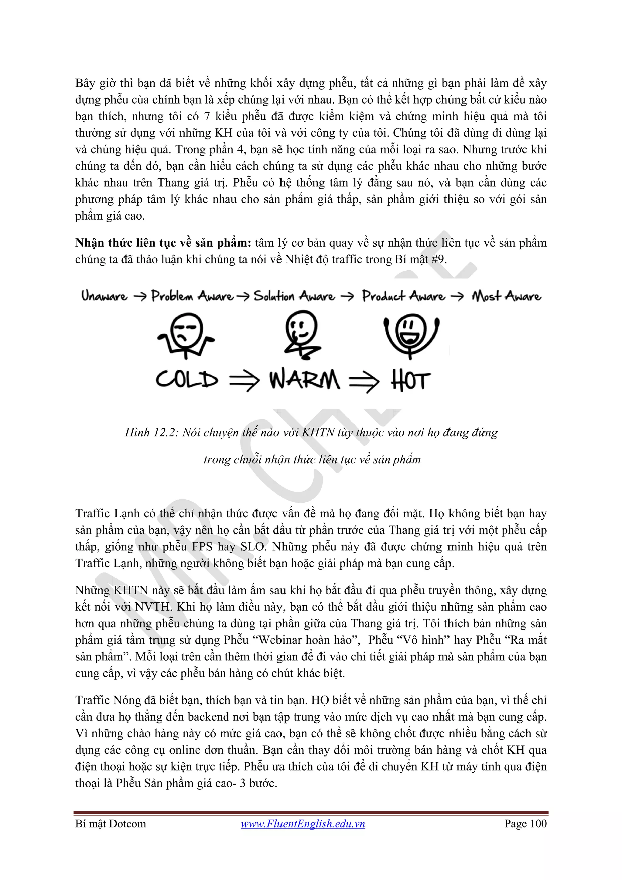 Bí mật D
Bây giờ
dựng ph
bạn thíc
thường
và chún
chúng t
khác nh
phương
phẩm g
Nhận t
chúng t
Traffic
sản phẩ
thấp, gi
Traffic
Những
kết nối
hơn qua
phẩm g
sản phẩ
cung cấ
Traffic
cần đưa
Vì nhữn
dụng cá
điện tho
thoại là
Dotcom
ờ thì bạn đã
hễu của chín
ch, nhưng
sử dụng vớ
ng hiệu quả
ta đến đó, b
hau trên Th
g pháp tâm
iá cao.
hức liên tụ
ta đã thảo lu
Hình 12.
Lạnh có th
ẩm của bạn,
iống như p
Lạnh, nhữn
KHTN này
với NVTH
a những phễ
giá tầm trun
ẩm”. Mỗi lo
ấp, vì vậy cá
Nóng đã bi
a họ thẳng đ
ng chào hàn
ác công cụ
oại hoặc sự
à Phễu Sản p
ã biết về nh
nh bạn là xế
tôi có 7 ki
ới những KH
. Trong phầ
bạn cần hiể
hang giá trị
lý khác nh
ục về sản ph
uận khi chún
2: Nói chuy
trong
hể chỉ nhận
, vậy nên họ
hễu FPS ha
ng người kh
y sẽ bắt đầu
H. Khi họ là
ễu chúng ta
ng sử dụng P
oại trên cần
ác phễu bán
iết bạn, thích
đến backend
ng này có m
online đơn
kiện trực ti
phẩm giá ca
www.Flu
hững khối x
ếp chúng lạ
ểu phễu đã
H của tôi v
ần 4, bạn sẽ
ểu cách chú
. Phễu có h
hau cho sản
hẩm: tâm l
ng ta nói về
yện thế nào
g chuỗi nhậ
thức được
ọ cần bắt đầ
ay SLO. N
hông biết bạ
làm ấm sau
àm điều này
a dùng tại p
Phễu “Web
thêm thời g
n hàng có ch
h bạn và tin
d nơi bạn tậ
mức giá cao
thuần. Bạn
iếp. Phễu ưa
ao- 3 bước.
uentEnglish.e
xây dựng ph
ại với nhau.
ã được kiểm
và với công
ẽ học tính n
úng ta sử dụ
hệ thống tâ
phẩm giá
lý cơ bản qu
ề Nhiệt độ tr
với KHTN
ận thức liên
vấn đề mà
ầu từ phần
Những phễu
ạn hoặc giải
u khi họ bắ
y, bạn có th
phần giữa củ
binar hoàn h
gian để đi và
hút khác biệ
n bạn. HỌ b
ập trung vào
o, bạn có thể
n cần thay đ
a thích của
edu.vn
hễu, tất cả n
Bạn có thể
m kiệm và
ty của tôi.
năng của mỗ
ụng các phễ
âm lý đằng
thấp, sản p
uay về sự n
raffic trong
tùy thuộc và
tục về sản p
họ đang đố
trước của T
này đã đư
pháp mà bạ
ắt đầu đi qua
hể bắt đầu g
ủa Thang gi
hảo”, Phễu
ào chi tiết g
ệt.
biết về nhữn
o mức dịch
ể sẽ không
đổi môi trườ
tôi để di ch
những gì bạ
kết hợp chú
chứng min
Chúng tôi đ
ỗi loại ra sao
ễu khác nha
sau nó, và
hẩm giới th
nhận thức liê
Bí mật #9.
ào nơi họ đ
phẩm
ối mặt. Họ k
Thang giá tr
ược chứng m
ạn cung cấp
a phễu truyề
giới thiệu nh
iá trị. Tôi th
“Vô hình”
giải pháp mà
ng sản phẩm
vụ cao nhấ
chốt được n
ờng bán hàn
uyển KH từ
P
ạn phải làm
úng bất cứ k
nh hiệu quả
đã dùng đi
ao. Nhưng tr
au cho nhữn
à bạn cần d
hiệu so với
ên tục về sả
đang đứng
không biết
rị với một p
minh hiệu q
p.
ền thông, x
hững sản ph
hích bán nh
” hay Phễu “
à sản phẩm
m của bạn, v
ất mà bạn cu
nhiều bằng
ng và chốt
ừ máy tính q
Page 100
m để xây
kiểu nào
ả mà tôi
dùng lại
rước khi
ng bước
dùng các
gói sản
ản phẩm
bạn hay
phễu cấp
quả trên
xây dựng
hẩm cao
hững sản
“Ra mắt
của bạn
vì thế chỉ
ung cấp.
cách sử
KH qua
qua điện
 