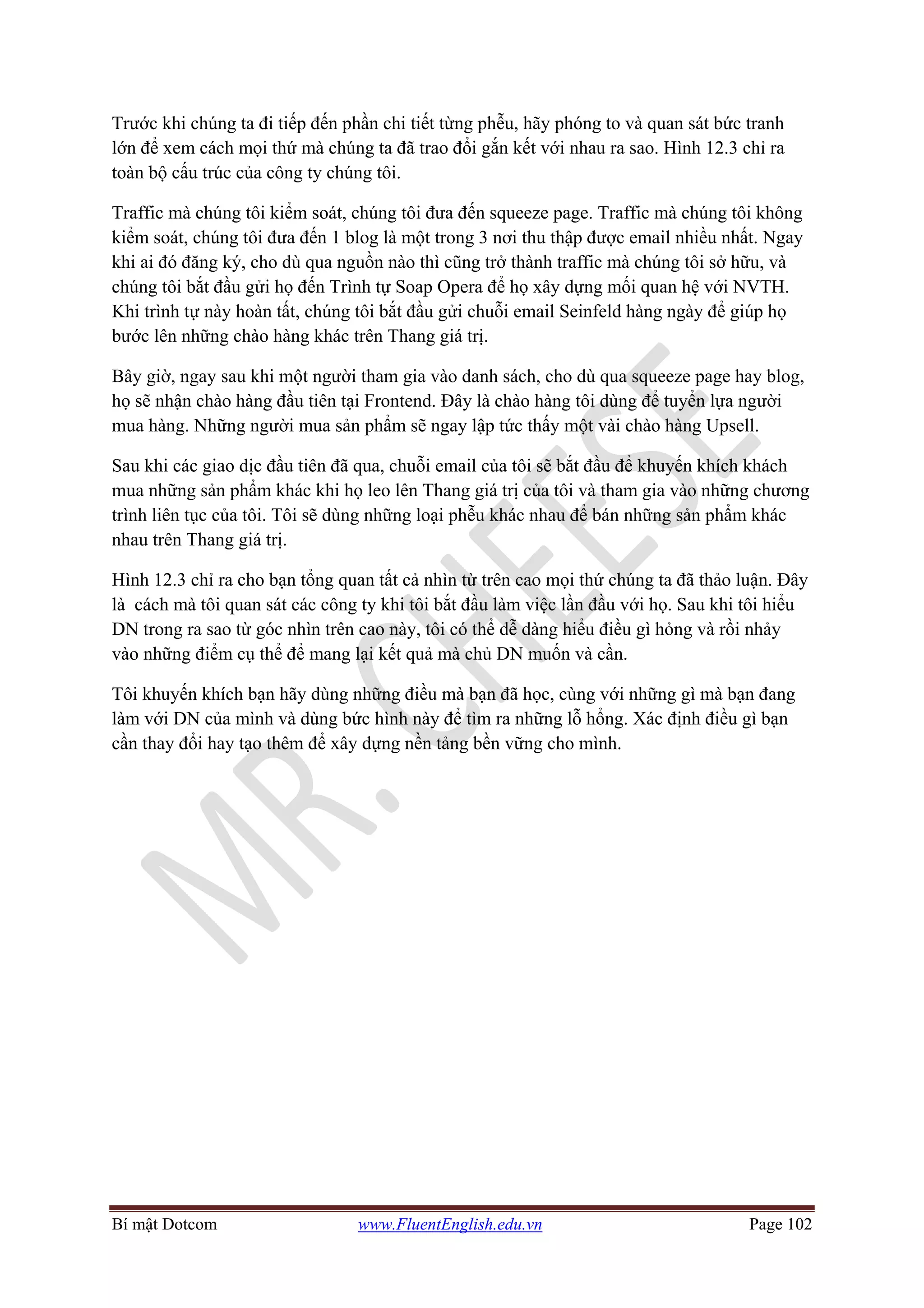 Bí mật Dotcom www.FluentEnglish.edu.vn Page 102
Trước khi chúng ta đi tiếp đến phần chi tiết từng phễu, hãy phóng to và quan sát bức tranh
lớn để xem cách mọi thứ mà chúng ta đã trao đổi gắn kết với nhau ra sao. Hình 12.3 chỉ ra
toàn bộ cấu trúc của công ty chúng tôi.
Traffic mà chúng tôi kiểm soát, chúng tôi đưa đến squeeze page. Traffic mà chúng tôi không
kiểm soát, chúng tôi đưa đến 1 blog là một trong 3 nơi thu thập được email nhiều nhất. Ngay
khi ai đó đăng ký, cho dù qua nguồn nào thì cũng trở thành traffic mà chúng tôi sở hữu, và
chúng tôi bắt đầu gửi họ đến Trình tự Soap Opera để họ xây dựng mối quan hệ với NVTH.
Khi trình tự này hoàn tất, chúng tôi bắt đầu gửi chuỗi email Seinfeld hàng ngày để giúp họ
bước lên những chào hàng khác trên Thang giá trị.
Bây giờ, ngay sau khi một người tham gia vào danh sách, cho dù qua squeeze page hay blog,
họ sẽ nhận chào hàng đầu tiên tại Frontend. Đây là chào hàng tôi dùng để tuyển lựa người
mua hàng. Những người mua sản phẩm sẽ ngay lập tức thấy một vài chào hàng Upsell.
Sau khi các giao dịc đầu tiên đã qua, chuỗi email của tôi sẽ bắt đầu để khuyến khích khách
mua những sản phẩm khác khi họ leo lên Thang giá trị của tôi và tham gia vào những chương
trình liên tục của tôi. Tôi sẽ dùng những loại phễu khác nhau để bán những sản phẩm khác
nhau trên Thang giá trị.
Hình 12.3 chỉ ra cho bạn tổng quan tất cả nhìn từ trên cao mọi thứ chúng ta đã thảo luận. Đây
là cách mà tôi quan sát các công ty khi tôi bắt đầu làm việc lần đầu với họ. Sau khi tôi hiểu
DN trong ra sao từ góc nhìn trên cao này, tôi có thể dễ dàng hiểu điều gì hỏng và rồi nhảy
vào những điểm cụ thể để mang lại kết quả mà chủ DN muốn và cần.
Tôi khuyến khích bạn hãy dùng những điều mà bạn đã học, cùng với những gì mà bạn đang
làm với DN của mình và dùng bức hình này để tìm ra những lỗ hổng. Xác định điều gì bạn
cần thay đổi hay tạo thêm để xây dựng nền tảng bền vững cho mình.
 