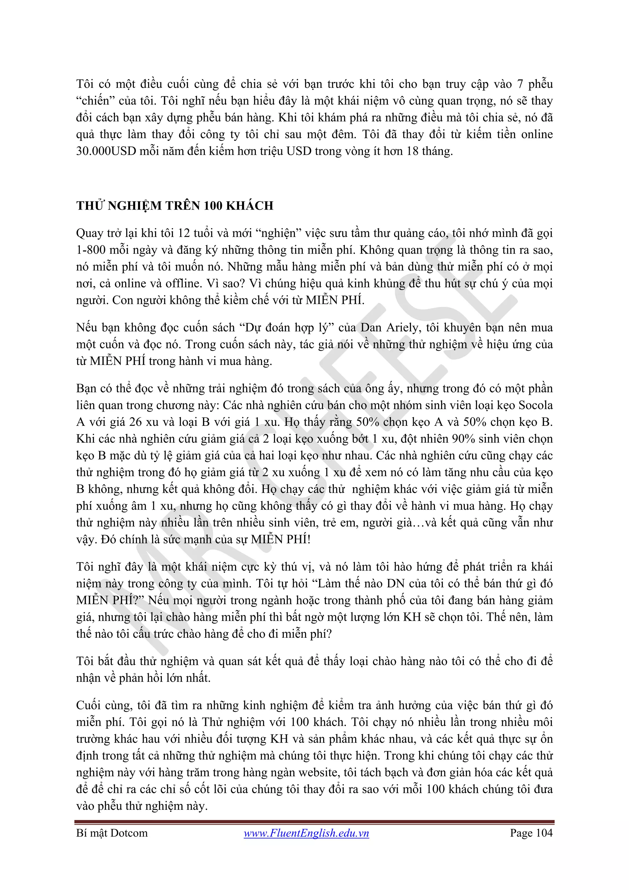 Bí mật Dotcom www.FluentEnglish.edu.vn Page 104
Tôi có một điều cuối cùng để chia sẻ với bạn trước khi tôi cho bạn truy cập vào 7 phễu
“chiến” của tôi. Tôi nghĩ nếu bạn hiểu đây là một khái niệm vô cùng quan trọng, nó sẽ thay
đổi cách bạn xây dựng phễu bán hàng. Khi tôi khám phá ra những điều mà tôi chia sẻ, nó đã
quả thực làm thay đổi công ty tôi chỉ sau một đêm. Tôi đã thay đổi từ kiếm tiền online
30.000USD mỗi năm đến kiếm hơn triệu USD trong vòng ít hơn 18 tháng.
THỬ NGHIỆM TRÊN 100 KHÁCH
Quay trở lại khi tôi 12 tuổi và mới “nghiện” việc sưu tầm thư quảng cáo, tôi nhớ mình đã gọi
1-800 mỗi ngày và đăng ký những thông tin miễn phí. Không quan trọng là thông tin ra sao,
nó miễn phí và tôi muốn nó. Những mẫu hàng miễn phí và bản dùng thử miễn phí có ở mọi
nơi, cả online và offline. Vì sao? Vì chúng hiệu quả kinh khủng để thu hút sự chú ý của mọi
người. Con người không thể kiềm chế với từ MIỄN PHÍ.
Nếu bạn không đọc cuốn sách “Dự đoán hợp lý” của Dan Ariely, tôi khuyên bạn nên mua
một cuốn và đọc nó. Trong cuốn sách này, tác giả nói về những thử nghiệm về hiệu ứng của
từ MIỄN PHÍ trong hành vi mua hàng.
Bạn có thể đọc về những trải nghiệm đó trong sách của ông ấy, nhưng trong đó có một phần
liên quan trong chương này: Các nhà nghiên cứu bán cho một nhóm sinh viên loại kẹo Socola
A với giá 26 xu và loại B với giá 1 xu. Họ thấy rằng 50% chọn kẹo A và 50% chọn kẹo B.
Khi các nhà nghiên cứu giảm giá cả 2 loại kẹo xuống bớt 1 xu, đột nhiên 90% sinh viên chọn
kẹo B mặc dù tỷ lệ giảm giá của cả hai loại kẹo như nhau. Các nhà nghiên cứu cũng chạy các
thử nghiệm trong đó họ giảm giá từ 2 xu xuống 1 xu để xem nó có làm tăng nhu cầu của kẹo
B không, nhưng kết quả không đổi. Họ chạy các thử nghiệm khác với việc giảm giá từ miễn
phí xuống âm 1 xu, nhưng họ cũng không thấy có gì thay đổi về hành vi mua hàng. Họ chạy
thử nghiệm này nhiều lần trên nhiều sinh viên, trẻ em, người già…và kết quả cũng vẫn như
vậy. Đó chính là sức mạnh của sự MIỄN PHÍ!
Tôi nghĩ đây là một khái niệm cực kỳ thú vị, và nó làm tôi hào hứng để phát triển ra khái
niệm này trong công ty của mình. Tôi tự hỏi “Làm thế nào DN của tôi có thể bán thứ gì đó
MIỄN PHÍ?” Nếu mọi người trong ngành hoặc trong thành phố của tôi đang bán hàng giảm
giá, nhưng tôi lại chào hàng miễn phí thì bất ngờ một lượng lớn KH sẽ chọn tôi. Thế nên, làm
thế nào tôi cấu trức chào hàng để cho đi miễn phí?
Tôi bắt đầu thử nghiệm và quan sát kết quả để thấy loại chào hàng nào tôi có thể cho đi để
nhận về phản hồi lớn nhất.
Cuối cùng, tôi đã tìm ra những kinh nghiệm để kiểm tra ảnh hưởng của việc bán thứ gì đó
miễn phí. Tôi gọi nó là Thử nghiệm với 100 khách. Tôi chạy nó nhiều lần trong nhiều môi
trường khác hau với nhiều đối tượng KH và sản phẩm khác nhau, và các kết quả thực sự ổn
định trong tất cả những thử nghiệm mà chúng tôi thực hiện. Trong khi chúng tôi chạy các thử
nghiệm này với hàng trăm trong hàng ngàn website, tôi tách bạch và đơn giản hóa các kết quả
để để chỉ ra các chỉ số cốt lõi của chúng tôi thay đổi ra sao với mỗi 100 khách chúng tôi đưa
vào phễu thử nghiệm này.
 