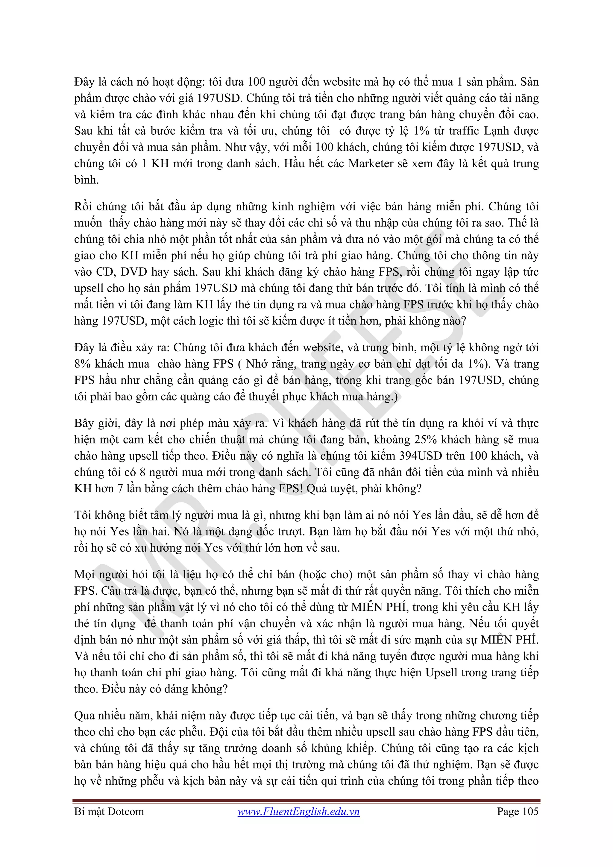 Bí mật Dotcom www.FluentEnglish.edu.vn Page 105
Đây là cách nó hoạt động: tôi đưa 100 người đến website mà họ có thể mua 1 sản phẩm. Sản
phẩm được chào với giá 197USD. Chúng tôi trả tiền cho những người viết quảng cáo tài năng
và kiểm tra các đỉnh khác nhau đến khi chúng tôi đạt được trang bán hàng chuyển đổi cao.
Sau khi tất cả bước kiểm tra và tối ưu, chúng tôi có được tỷ lệ 1% từ traffic Lạnh được
chuyển đổi và mua sản phẩm. Như vậy, với mỗi 100 khách, chúng tôi kiếm được 197USD, và
chúng tôi có 1 KH mới trong danh sách. Hầu hết các Marketer sẽ xem đây là kết quả trung
bình.
Rồi chúng tôi bắt đầu áp dụng những kinh nghiệm với việc bán hàng miễn phí. Chúng tôi
muốn thấy chào hàng mới này sẽ thay đổi các chỉ số và thu nhập của chúng tôi ra sao. Thế là
chúng tôi chia nhỏ một phần tốt nhất của sản phẩm và đưa nó vào một gói mà chúng ta có thể
giao cho KH miễn phí nếu họ giúp chúng tôi trả phí giao hàng. Chúng tôi cho thông tin này
vào CD, DVD hay sách. Sau khi khách đăng ký chào hàng FPS, rồi chúng tôi ngay lập tức
upsell cho họ sản phẩm 197USD mà chúng tôi đang thử bán trước đó. Tôi tính là mình có thể
mất tiền vì tôi đang làm KH lấy thẻ tín dụng ra và mua chào hàng FPS trước khi họ thấy chào
hàng 197USD, một cách logic thì tôi sẽ kiếm được ít tiền hơn, phải không nào?
Đây là điều xảy ra: Chúng tôi đưa khách đến website, và trung bình, một tỷ lệ không ngờ tới
8% khách mua chào hàng FPS ( Nhớ rằng, trang ngày cơ bản chỉ đạt tối đa 1%). Và trang
FPS hầu như chẳng cần quảng cáo gì để bán hàng, trong khi trang gốc bán 197USD, chúng
tôi phải bao gồm các quảng cáo để thuyết phục khách mua hàng.)
Bây giời, đây là nơi phép màu xảy ra. Vì khách hàng đã rút thẻ tín dụng ra khỏi ví và thực
hiện một cam kết cho chiến thuật mà chúng tôi đang bán, khoảng 25% khách hàng sẽ mua
chào hàng upsell tiếp theo. Điều này có nghĩa là chúng tôi kiếm 394USD trên 100 khách, và
chúng tôi có 8 người mua mới trong danh sách. Tôi cũng đã nhân đôi tiền của mình và nhiều
KH hơn 7 lần bằng cách thêm chào hàng FPS! Quá tuyệt, phải không?
Tôi không biết tâm lý người mua là gì, nhưng khi bạn làm ai nó nói Yes lần đầu, sẽ dễ hơn để
họ nói Yes lần hai. Nó là một dạng dốc trượt. Bạn làm họ bắt đầu nói Yes với một thứ nhỏ,
rồi họ sẽ có xu hướng nói Yes với thứ lớn hơn về sau.
Mọi người hỏi tôi là liệu họ có thể chỉ bán (hoặc cho) một sản phẩm số thay vì chào hàng
FPS. Câu trả là được, bạn có thể, nhưng bạn sẽ mất đi thứ rất quyền năng. Tôi thích cho miễn
phí những sản phẩm vật lý vì nó cho tôi có thể dùng từ MIỄN PHÍ, trong khi yêu cầu KH lấy
thẻ tín dụng để thanh toán phí vận chuyển và xác nhận là người mua hàng. Nếu tối quyết
định bán nó như một sản phẩm số với giá thấp, thì tôi sẽ mất đi sức mạnh của sự MIỄN PHÍ.
Và nếu tôi chỉ cho đi sản phẩm số, thì tôi sẽ mất đi khả năng tuyển được người mua hàng khi
họ thanh toán chi phí giao hàng. Tôi cũng mất đi khả năng thực hiện Upsell trong trang tiếp
theo. Điều này có đáng không?
Qua nhiều năm, khái niệm này được tiếp tục cải tiến, và bạn sẽ thấy trong những chương tiếp
theo chỉ cho bạn các phễu. Đội của tôi bắt đầu thêm nhiều upsell sau chào hàng FPS đầu tiên,
và chúng tôi đã thấy sự tăng trưởng doanh số khủng khiếp. Chúng tôi cũng tạo ra các kịch
bản bán hàng hiệu quả cho hầu hết mọi thị trường mà chúng tôi đã thử nghiệm. Bạn sẽ được
họ về những phễu và kịch bản này và sự cải tiến qui trình của chúng tôi trong phần tiếp theo
 