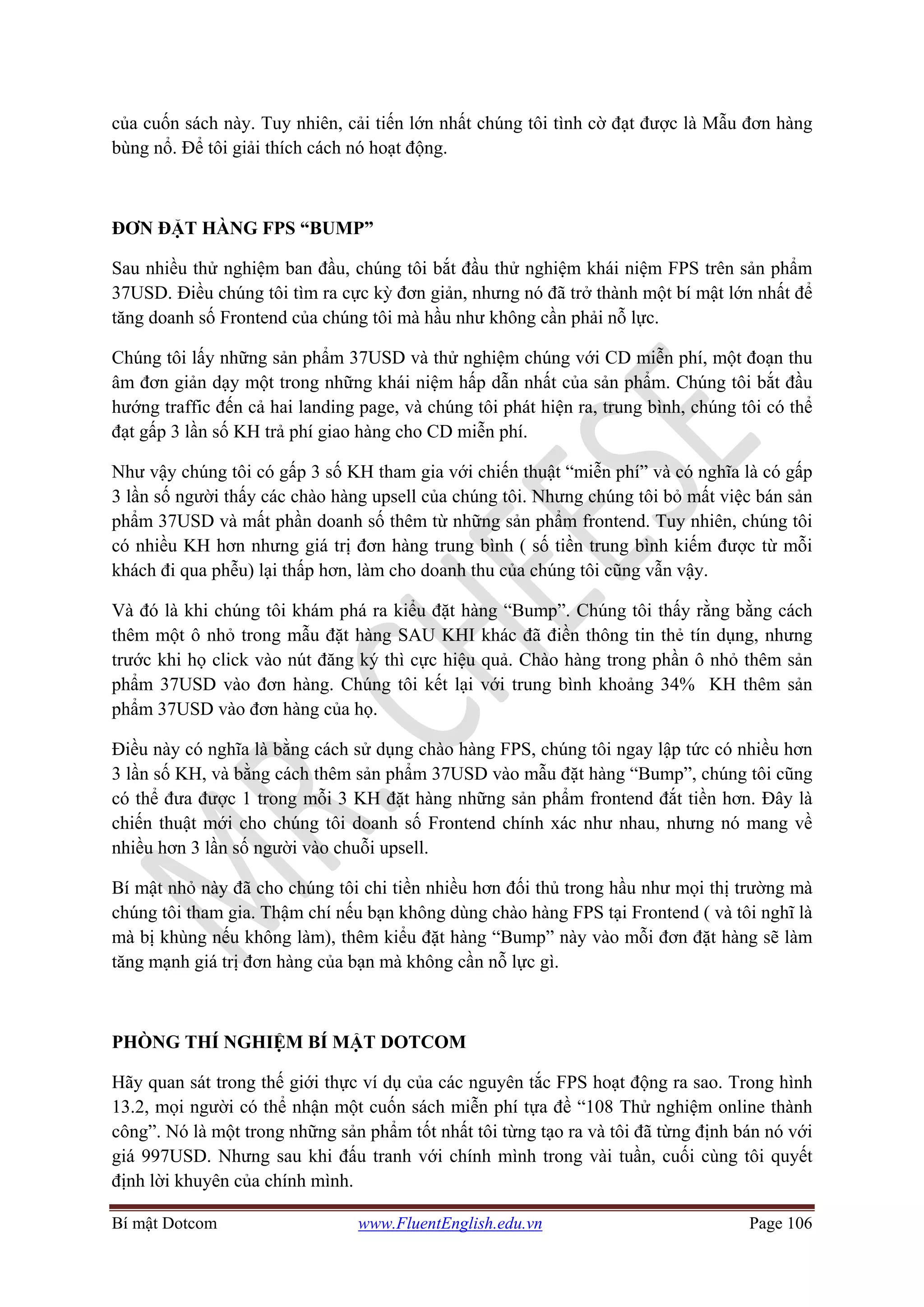 Bí mật Dotcom www.FluentEnglish.edu.vn Page 106
của cuốn sách này. Tuy nhiên, cải tiến lớn nhất chúng tôi tình cờ đạt được là Mẫu đơn hàng
bùng nổ. Để tôi giải thích cách nó hoạt động.
ĐƠN ĐẶT HÀNG FPS “BUMP”
Sau nhiều thử nghiệm ban đầu, chúng tôi bắt đầu thử nghiệm khái niệm FPS trên sản phẩm
37USD. Điều chúng tôi tìm ra cực kỳ đơn giản, nhưng nó đã trở thành một bí mật lớn nhất để
tăng doanh số Frontend của chúng tôi mà hầu như không cần phải nỗ lực.
Chúng tôi lấy những sản phẩm 37USD và thử nghiệm chúng với CD miễn phí, một đoạn thu
âm đơn giản dạy một trong những khái niệm hấp dẫn nhất của sản phẩm. Chúng tôi bắt đầu
hướng traffic đến cả hai landing page, và chúng tôi phát hiện ra, trung bình, chúng tôi có thể
đạt gấp 3 lần số KH trả phí giao hàng cho CD miễn phí.
Như vậy chúng tôi có gấp 3 số KH tham gia với chiến thuật “miễn phí” và có nghĩa là có gấp
3 lần số người thấy các chào hàng upsell của chúng tôi. Nhưng chúng tôi bỏ mất việc bán sản
phẩm 37USD và mất phần doanh số thêm từ những sản phẩm frontend. Tuy nhiên, chúng tôi
có nhiều KH hơn nhưng giá trị đơn hàng trung bình ( số tiền trung bình kiếm được từ mỗi
khách đi qua phễu) lại thấp hơn, làm cho doanh thu của chúng tôi cũng vẫn vậy.
Và đó là khi chúng tôi khám phá ra kiểu đặt hàng “Bump”. Chúng tôi thấy rằng bằng cách
thêm một ô nhỏ trong mẫu đặt hàng SAU KHI khác đã điền thông tin thẻ tín dụng, nhưng
trước khi họ click vào nút đăng ký thì cực hiệu quả. Chào hàng trong phần ô nhỏ thêm sản
phẩm 37USD vào đơn hàng. Chúng tôi kết lại với trung bình khoảng 34% KH thêm sản
phẩm 37USD vào đơn hàng của họ.
Điều này có nghĩa là bằng cách sử dụng chào hàng FPS, chúng tôi ngay lập tức có nhiều hơn
3 lần số KH, và bằng cách thêm sản phẩm 37USD vào mẫu đặt hàng “Bump”, chúng tôi cũng
có thể đưa được 1 trong mỗi 3 KH đặt hàng những sản phẩm frontend đắt tiền hơn. Đây là
chiến thuật mới cho chúng tôi doanh số Frontend chính xác như nhau, nhưng nó mang về
nhiều hơn 3 lần số người vào chuỗi upsell.
Bí mật nhỏ này đã cho chúng tôi chi tiền nhiều hơn đối thủ trong hầu như mọi thị trường mà
chúng tôi tham gia. Thậm chí nếu bạn không dùng chào hàng FPS tại Frontend ( và tôi nghĩ là
mà bị khùng nếu không làm), thêm kiểu đặt hàng “Bump” này vào mỗi đơn đặt hàng sẽ làm
tăng mạnh giá trị đơn hàng của bạn mà không cần nỗ lực gì.
PHÒNG THÍ NGHIỆM BÍ MẬT DOTCOM
Hãy quan sát trong thế giới thực ví dụ của các nguyên tắc FPS hoạt động ra sao. Trong hình
13.2, mọi người có thể nhận một cuốn sách miễn phí tựa đề “108 Thử nghiệm online thành
công”. Nó là một trong những sản phẩm tốt nhất tôi từng tạo ra và tôi đã từng định bán nó với
giá 997USD. Nhưng sau khi đấu tranh với chính mình trong vài tuần, cuối cùng tôi quyết
định lời khuyên của chính mình.
 