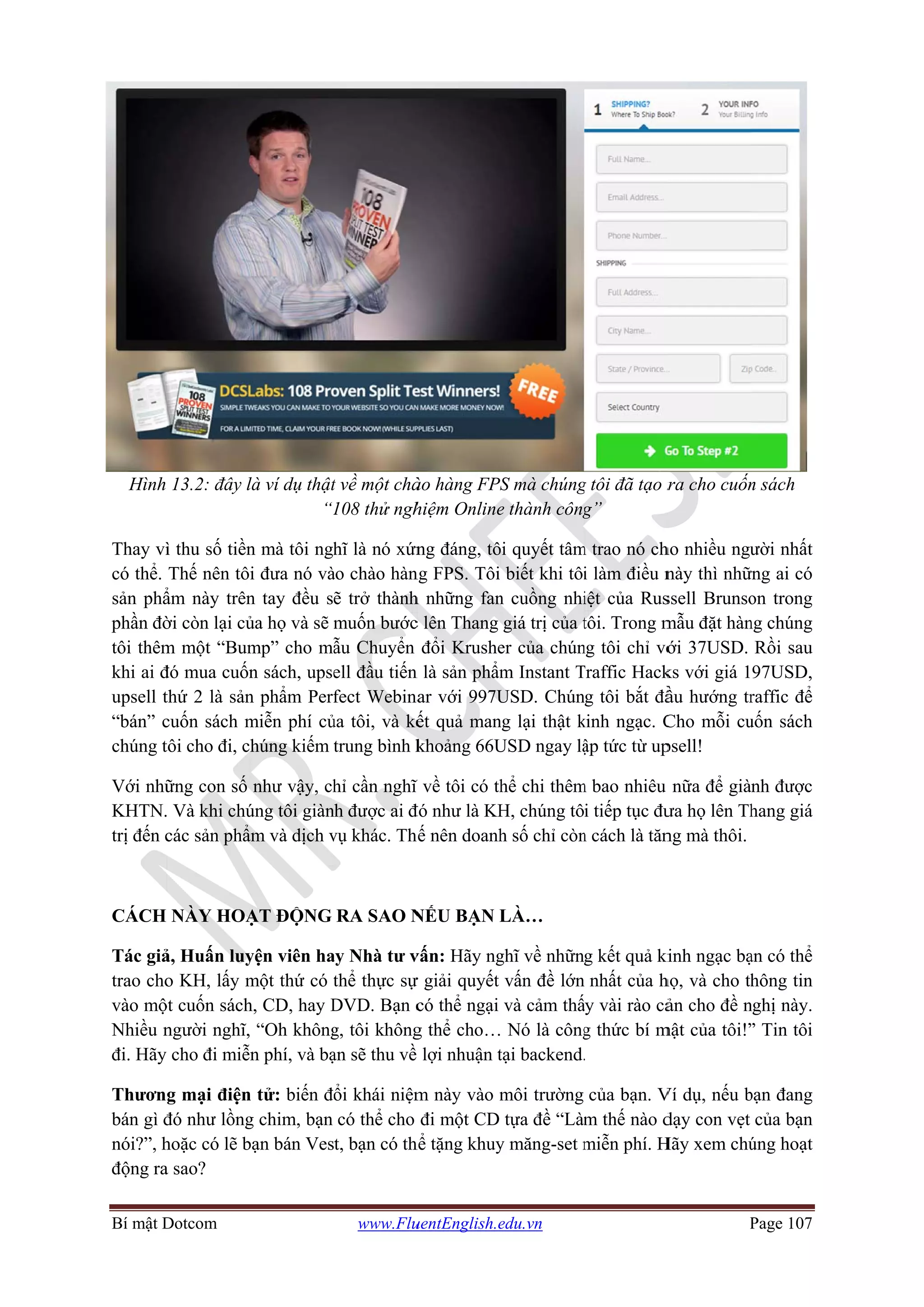 Bí mật D
Hình
Thay vì
có thể.
sản phẩ
phần đờ
tôi thêm
khi ai đ
upsell t
“bán” c
chúng t
Với nhữ
KHTN.
trị đến c
CÁCH
Tác giả
trao cho
vào mộ
Nhiều n
đi. Hãy
Thươn
bán gì đ
nói?”, h
động ra
Dotcom
13.2: đây l
ì thu số tiền
Thế nên tôi
ẩm này trên
ời còn lại củ
m một “Bum
đó mua cuốn
thứ 2 là sản
cuốn sách m
tôi cho đi, ch
ững con số
Và khi chú
các sản phẩ
NÀY HOẠ
ả, Huấn luy
o KH, lấy m
ột cuốn sách
người nghĩ,
cho đi miễn
g mại điện
đó như lồng
hoặc có lẽ b
a sao?
là ví dụ thật
“1
n mà tôi ngh
i đưa nó và
n tay đều s
ủa họ và sẽ m
mp” cho mẫ
n sách, upse
n phẩm Perf
miễn phí củ
húng kiếm
như vậy, ch
úng tôi giàn
ẩm và dịch v
ẠT ĐỘNG
yện viên ha
một thứ có t
h, CD, hay D
“Oh không
n phí, và bạ
n tử: biến đ
g chim, bạn
bạn bán Ves
www.Flu
t về một chà
108 thử ngh
hĩ là nó xứn
ào chào hàn
ẽ trở thành
muốn bước
ẫu Chuyển
ell đầu tiến
fect Webina
ủa tôi, và kế
trung bình k
hỉ cần nghĩ
nh được ai đ
vụ khác. Th
RA SAO N
ay Nhà tư v
thể thực sự
DVD. Bạn c
g, tôi không
ạn sẽ thu về
ổi khái niệm
có thể cho
t, bạn có th
uentEnglish.e
ào hàng FPS
hiệm Online
ng đáng, tô
ng FPS. Tôi
h những fan
c lên Thang
đổi Krushe
n là sản phẩm
ar với 997U
ết quả man
khoảng 66U
ĩ về tôi có th
đó như là KH
ế nên doanh
NẾU BẠN L
vấn: Hãy ng
ự giải quyết
có thể ngại
g thể cho…
lợi nhuận t
m này vào m
đi một CD
hể tặng khuy
edu.vn
S mà chúng
e thành công
ôi quyết tâm
biết khi tôi
n cuồng nhi
giá trị của t
er của chún
m Instant T
USD. Chún
ng lại thật k
USD ngay lậ
hể chi thêm
H, chúng tô
h số chỉ còn
LÀ…
ghĩ về nhữn
vấn đề lớn
và cảm thấ
Nó là công
tại backend.
môi trường
tựa đề “Làm
y măng-set m
g tôi đã tạo r
g”
m trao nó ch
i làm điều n
iệt của Rus
tôi. Trong m
ng tôi chỉ vớ
Traffic Hack
g tôi bắt đầ
kinh ngạc. C
ập tức từ up
m bao nhiêu
i tiếp tục đư
n cách là tăn
g kết quả ki
nhất của h
ấy vài rào cả
g thức bí m
.
của bạn. V
m thế nào d
miễn phí. H
P
ra cho cuốn
ho nhiều ngư
này thì nhữ
ssell Brunso
mẫu đặt hàn
ới 37USD.
ks với giá 1
ầu hướng tr
Cho mỗi cu
psell!
nữa để già
ưa họ lên Th
ng mà thôi.
kinh ngạc bạ
họ, và cho th
ản cho đề n
mật của tôi!”
Ví dụ, nếu b
dạy con vẹt
Hãy xem chú
Page 107
n sách
ười nhất
ững ai có
on trong
ng chúng
Rồi sau
97USD,
raffic để
uốn sách
nh được
hang giá
ạn có thể
hông tin
nghị này.
” Tin tôi
bạn đang
của bạn
úng hoạt
 