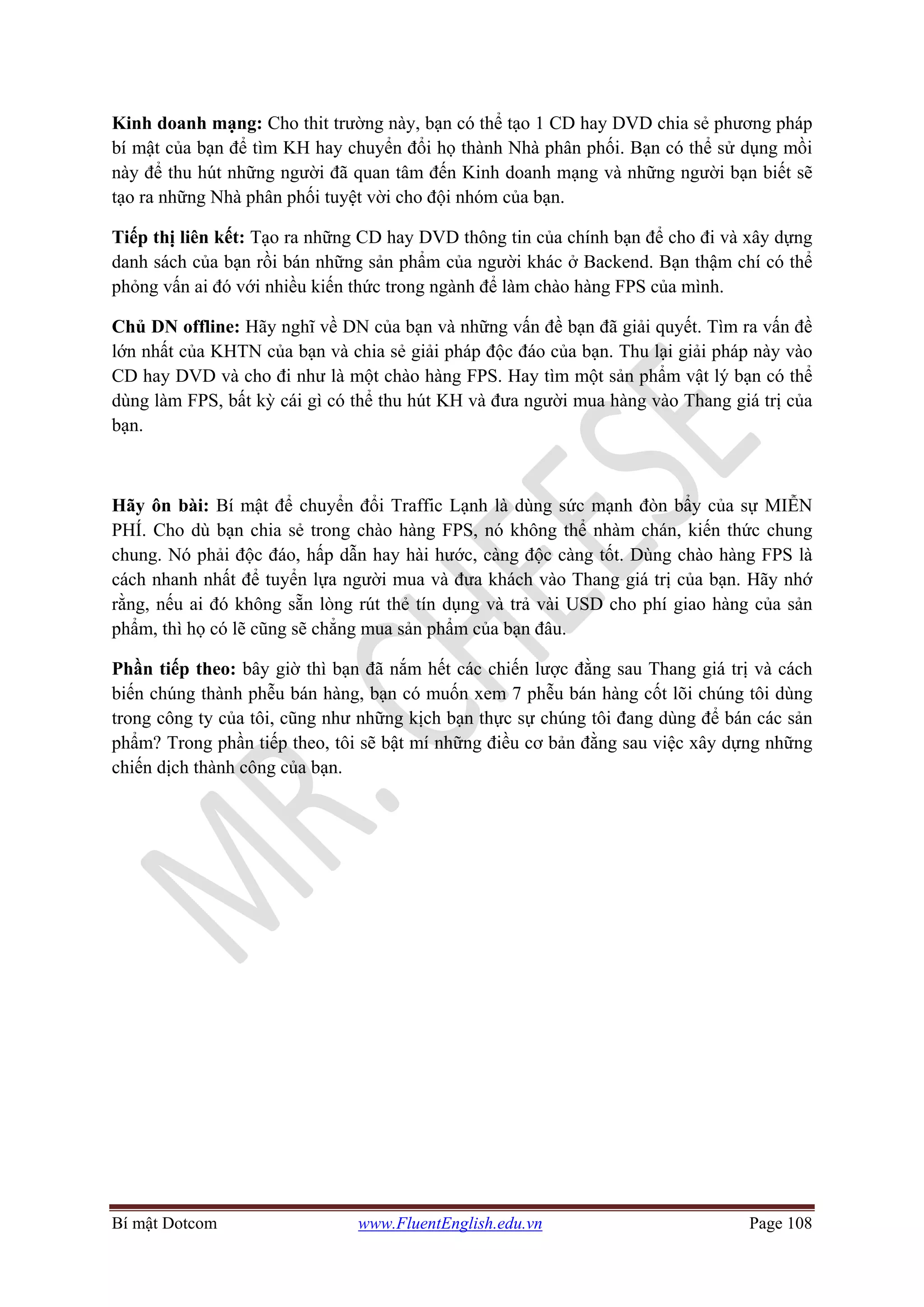 Bí mật Dotcom www.FluentEnglish.edu.vn Page 108
Kinh doanh mạng: Cho thit trường này, bạn có thể tạo 1 CD hay DVD chia sẻ phương pháp
bí mật của bạn để tìm KH hay chuyển đổi họ thành Nhà phân phối. Bạn có thể sử dụng mồi
này để thu hút những người đã quan tâm đến Kinh doanh mạng và những người bạn biết sẽ
tạo ra những Nhà phân phối tuyệt vời cho đội nhóm của bạn.
Tiếp thị liên kết: Tạo ra những CD hay DVD thông tin của chính bạn để cho đi và xây dựng
danh sách của bạn rồi bán những sản phẩm của người khác ở Backend. Bạn thậm chí có thể
phỏng vấn ai đó với nhiều kiến thức trong ngành để làm chào hàng FPS của mình.
Chủ DN offline: Hãy nghĩ về DN của bạn và những vấn đề bạn đã giải quyết. Tìm ra vấn đề
lớn nhất của KHTN của bạn và chia sẻ giải pháp độc đáo của bạn. Thu lại giải pháp này vào
CD hay DVD và cho đi như là một chào hàng FPS. Hay tìm một sản phẩm vật lý bạn có thể
dùng làm FPS, bất kỳ cái gì có thể thu hút KH và đưa người mua hàng vào Thang giá trị của
bạn.
Hãy ôn bài: Bí mật để chuyển đổi Traffic Lạnh là dùng sức mạnh đòn bẩy của sự MIỄN
PHÍ. Cho dù bạn chia sẻ trong chào hàng FPS, nó không thể nhàm chán, kiến thức chung
chung. Nó phải độc đáo, hấp dẫn hay hài hước, càng độc càng tốt. Dùng chào hàng FPS là
cách nhanh nhất để tuyển lựa người mua và đưa khách vào Thang giá trị của bạn. Hãy nhớ
rằng, nếu ai đó không sẵn lòng rút thẻ tín dụng và trả vài USD cho phí giao hàng của sản
phẩm, thì họ có lẽ cũng sẽ chẳng mua sản phẩm của bạn đâu.
Phần tiếp theo: bây giờ thì bạn đã nắm hết các chiến lược đằng sau Thang giá trị và cách
biến chúng thành phễu bán hàng, bạn có muốn xem 7 phễu bán hàng cốt lõi chúng tôi dùng
trong công ty của tôi, cũng như những kịch bạn thực sự chúng tôi đang dùng để bán các sản
phẩm? Trong phần tiếp theo, tôi sẽ bật mí những điều cơ bản đằng sau việc xây dựng những
chiến dịch thành công của bạn.
 