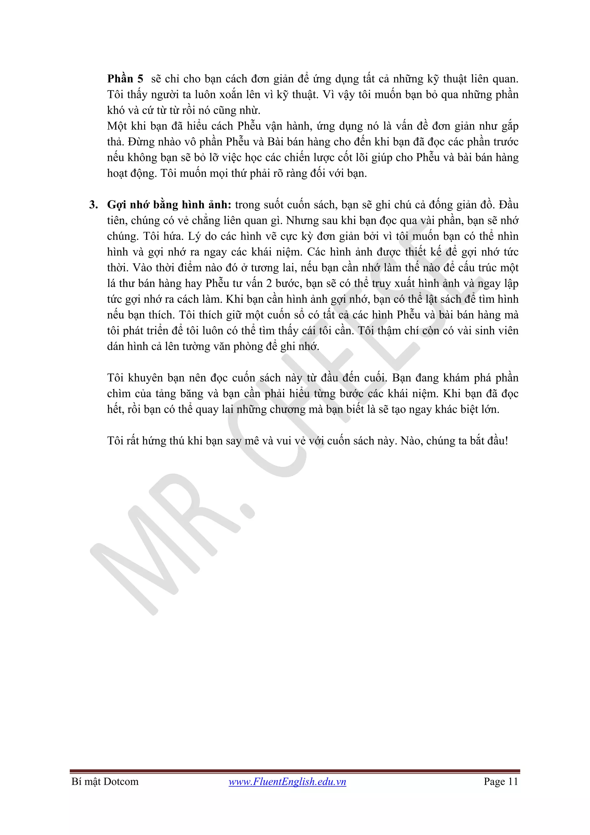 Bí mật Dotcom www.FluentEnglish.edu.vn Page 11
Phần 5 sẽ chỉ cho bạn cách đơn giản để ứng dụng tất cả những kỹ thuật liên quan.
Tôi thấy người ta luôn xoắn lên vì kỹ thuật. Vì vậy tôi muốn bạn bỏ qua những phần
khó và cứ từ từ rồi nó cũng nhừ.
Một khi bạn đã hiểu cách Phễu vận hành, ứng dụng nó là vấn đề đơn giản như gắp
thả. Đừng nhào vô phần Phễu và Bài bán hàng cho đến khi bạn đã đọc các phần trước
nếu không bạn sẽ bỏ lỡ việc học các chiến lược cốt lõi giúp cho Phễu và bài bán hàng
hoạt động. Tôi muốn mọi thứ phải rõ ràng đối với bạn.
3. Gợi nhớ bằng hình ảnh: trong suốt cuốn sách, bạn sẽ ghi chú cả đống giản đồ. Đầu
tiên, chúng có vẻ chẳng liên quan gì. Nhưng sau khi bạn đọc qua vài phần, bạn sẽ nhớ
chúng. Tôi hứa. Lý do các hình vẽ cực kỳ đơn giản bởi vì tôi muốn bạn có thể nhìn
hình và gợi nhớ ra ngay các khái niệm. Các hình ảnh được thiết kế để gợi nhớ tức
thời. Vào thời điểm nào đó ở tương lai, nếu bạn cần nhớ làm thế nào để cấu trúc một
lá thư bán hàng hay Phễu tư vấn 2 bước, bạn sẽ có thể truy xuất hình ảnh và ngay lập
tức gợi nhớ ra cách làm. Khi bạn cần hình ảnh gợi nhớ, bạn có thể lật sách để tìm hình
nếu bạn thích. Tôi thích giữ một cuốn sổ có tất cả các hình Phễu và bài bán hàng mà
tôi phát triển để tôi luôn có thể tìm thấy cái tôi cần. Tôi thậm chí còn có vài sinh viên
dán hình cả lên tường văn phòng để ghi nhớ.
Tôi khuyên bạn nên đọc cuốn sách này từ đầu đến cuối. Bạn đang khám phá phần
chìm của tảng băng và bạn cần phải hiểu từng bước các khái niệm. Khi bạn đã đọc
hết, rồi bạn có thể quay lai những chương mà bạn biết là sẽ tạo ngay khác biệt lớn.
Tôi rất hứng thú khi bạn say mê và vui vẻ với cuốn sách này. Nào, chúng ta bắt đầu!
 
