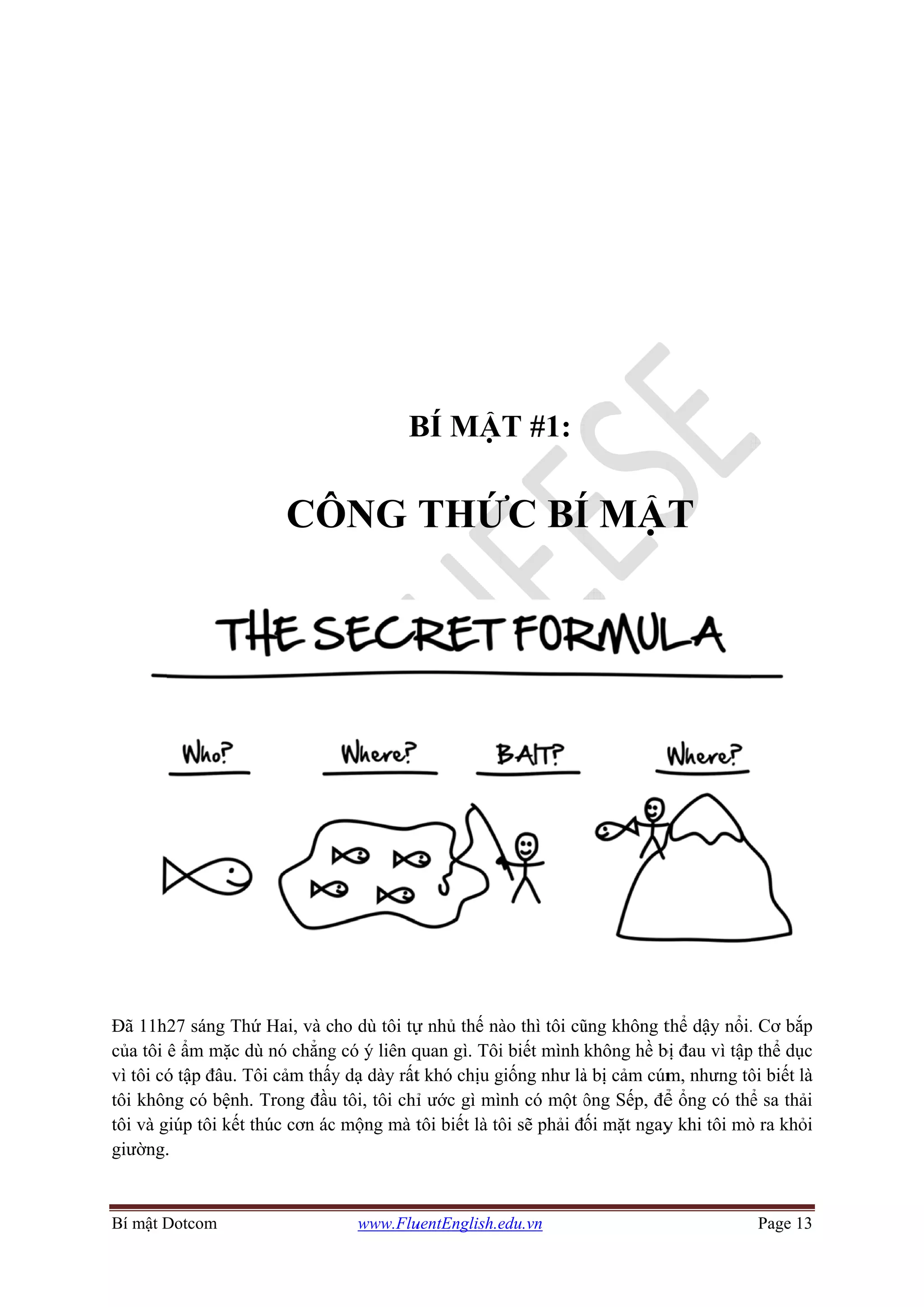 Bí mật D
Đã 11h
của tôi
vì tôi có
tôi khôn
tôi và g
giường.
Dotcom
27 sáng Th
ê ẩm mặc d
ó tập đâu. T
ng có bệnh.
giúp tôi kết t
.
CÔ
hứ Hai, và c
dù nó chẳng
Tôi cảm thấy
. Trong đầu
thúc cơn ác
www.Flu
B
ÔNG
ho dù tôi tự
g có ý liên q
y dạ dày rất
u tôi, tôi chỉ
c mộng mà t
uentEnglish.e
BÍ MẬ
THỨ
ự nhủ thế nà
quan gì. Tôi
t khó chịu g
ỉ ước gì mì
tôi biết là tô
edu.vn
ẬT #1:
ỨC BÍ
ào thì tôi cũ
i biết mình
giống như là
nh có một ô
ôi sẽ phải đ
Í MẬ
ũng không t
không hề b
à bị cảm cúm
ông Sếp, để
ối mặt ngay
T
thể dậy nổi.
bị đau vì tập
m, nhưng tô
ể ổng có thể
y khi tôi mò
Page 13
. Cơ bắp
p thể dục
ôi biết là
ể sa thải
ò ra khỏi
 