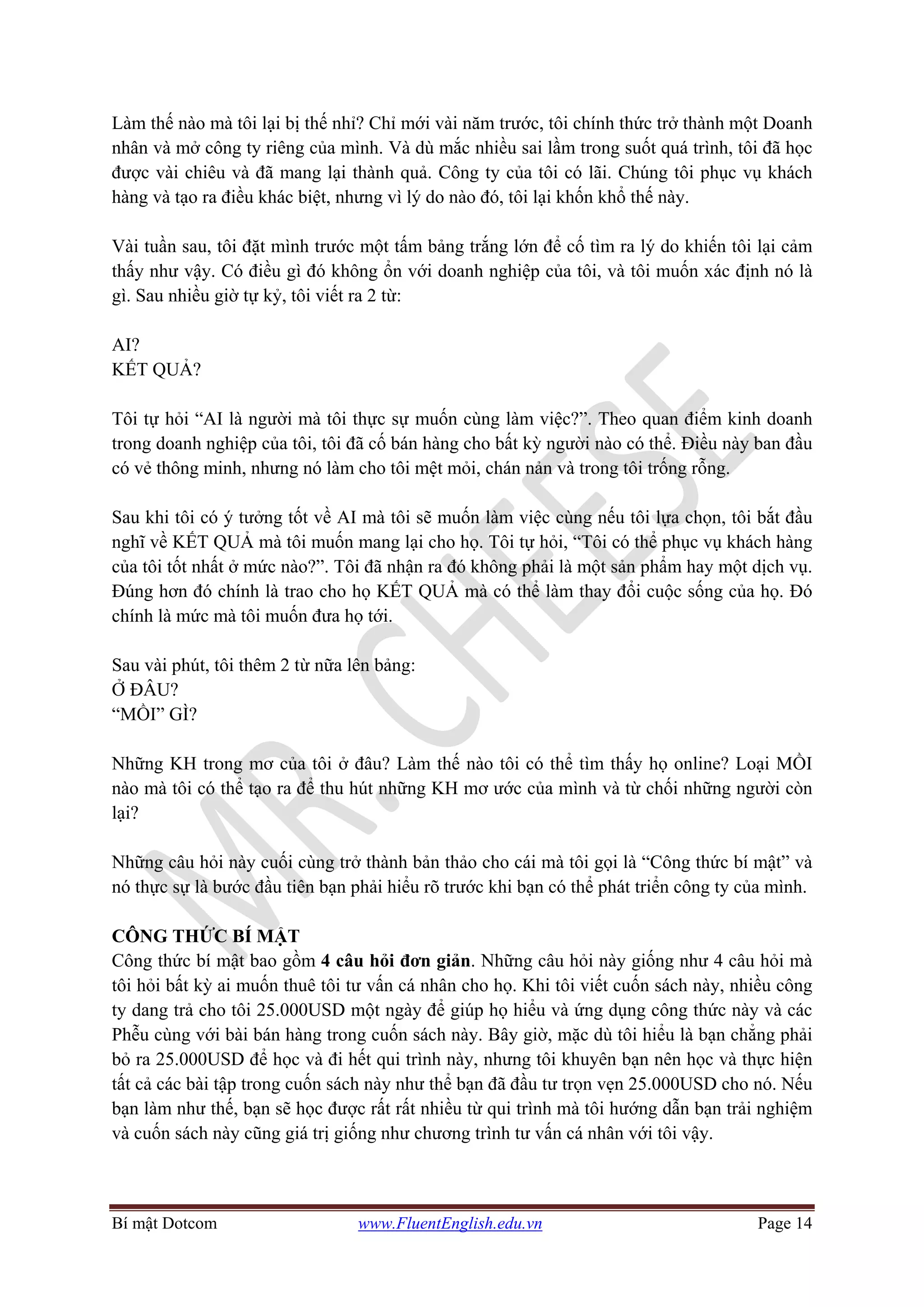 Bí mật Dotcom www.FluentEnglish.edu.vn Page 14
Làm thế nào mà tôi lại bị thế nhỉ? Chỉ mới vài năm trước, tôi chính thức trở thành một Doanh
nhân và mở công ty riêng của mình. Và dù mắc nhiều sai lầm trong suốt quá trình, tôi đã học
được vài chiêu và đã mang lại thành quả. Công ty của tôi có lãi. Chúng tôi phục vụ khách
hàng và tạo ra điều khác biệt, nhưng vì lý do nào đó, tôi lại khốn khổ thế này.
Vài tuần sau, tôi đặt mình trước một tấm bảng trắng lớn để cố tìm ra lý do khiến tôi lại cảm
thấy như vậy. Có điều gì đó không ổn với doanh nghiệp của tôi, và tôi muốn xác định nó là
gì. Sau nhiều giờ tự kỷ, tôi viết ra 2 từ:
AI?
KẾT QUẢ?
Tôi tự hỏi “AI là người mà tôi thực sự muốn cùng làm việc?”. Theo quan điểm kinh doanh
trong doanh nghiệp của tôi, tôi đã cố bán hàng cho bất kỳ người nào có thể. Điều này ban đầu
có vẻ thông minh, nhưng nó làm cho tôi mệt mỏi, chán nản và trong tôi trống rỗng.
Sau khi tôi có ý tưởng tốt về AI mà tôi sẽ muốn làm việc cùng nếu tôi lựa chọn, tôi bắt đầu
nghĩ về KẾT QUẢ mà tôi muốn mang lại cho họ. Tôi tự hỏi, “Tôi có thể phục vụ khách hàng
của tôi tốt nhất ở mức nào?”. Tôi đã nhận ra đó không phải là một sản phẩm hay một dịch vụ.
Đúng hơn đó chính là trao cho họ KẾT QUẢ mà có thể làm thay đổi cuộc sống của họ. Đó
chính là mức mà tôi muốn đưa họ tới.
Sau vài phút, tôi thêm 2 từ nữa lên bảng:
Ở ĐÂU?
“MỒI” GÌ?
Những KH trong mơ của tôi ở đâu? Làm thế nào tôi có thể tìm thấy họ online? Loại MỒI
nào mà tôi có thể tạo ra để thu hút những KH mơ ước của mình và từ chối những người còn
lại?
Những câu hỏi này cuối cùng trở thành bản thảo cho cái mà tôi gọi là “Công thức bí mật” và
nó thực sự là bước đầu tiên bạn phải hiểu rõ trước khi bạn có thể phát triển công ty của mình.
CÔNG THỨC BÍ MẬT
Công thức bí mật bao gồm 4 câu hỏi đơn giản. Những câu hỏi này giống như 4 câu hỏi mà
tôi hỏi bất kỳ ai muốn thuê tôi tư vấn cá nhân cho họ. Khi tôi viết cuốn sách này, nhiều công
ty dang trả cho tôi 25.000USD một ngày để giúp họ hiểu và ứng dụng công thức này và các
Phễu cùng với bài bán hàng trong cuốn sách này. Bây giờ, mặc dù tôi hiểu là bạn chẳng phải
bỏ ra 25.000USD để học và đi hết qui trình này, nhưng tôi khuyên bạn nên học và thực hiện
tất cả các bài tập trong cuốn sách này như thể bạn đã đầu tư trọn vẹn 25.000USD cho nó. Nếu
bạn làm như thế, bạn sẽ học được rất rất nhiều từ qui trình mà tôi hướng dẫn bạn trải nghiệm
và cuốn sách này cũng giá trị giống như chương trình tư vấn cá nhân với tôi vậy.
 