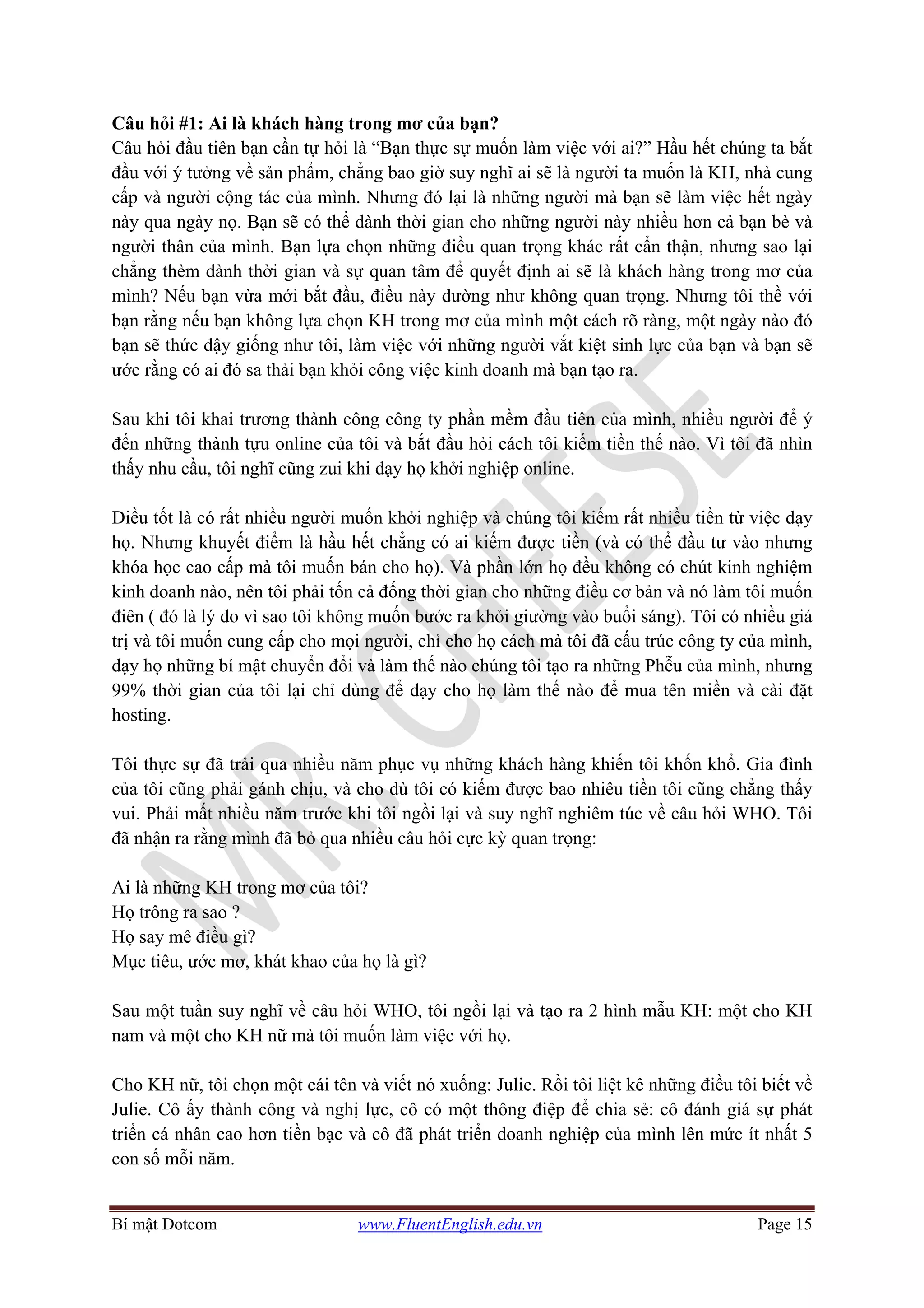 Bí mật Dotcom www.FluentEnglish.edu.vn Page 15
Câu hỏi #1: Ai là khách hàng trong mơ của bạn?
Câu hỏi đầu tiên bạn cần tự hỏi là “Bạn thực sự muốn làm việc với ai?” Hầu hết chúng ta bắt
đầu với ý tưởng về sản phẩm, chẳng bao giờ suy nghĩ ai sẽ là người ta muốn là KH, nhà cung
cấp và người cộng tác của mình. Nhưng đó lại là những người mà bạn sẽ làm việc hết ngày
này qua ngày nọ. Bạn sẽ có thể dành thời gian cho những người này nhiều hơn cả bạn bè và
người thân của mình. Bạn lựa chọn những điều quan trọng khác rất cẩn thận, nhưng sao lại
chẳng thèm dành thời gian và sự quan tâm để quyết định ai sẽ là khách hàng trong mơ của
mình? Nếu bạn vừa mới bắt đầu, điều này dường như không quan trọng. Nhưng tôi thề với
bạn rằng nếu bạn không lựa chọn KH trong mơ của mình một cách rõ ràng, một ngày nào đó
bạn sẽ thức dậy giống như tôi, làm việc với những người vắt kiệt sinh lực của bạn và bạn sẽ
ước rằng có ai đó sa thải bạn khỏi công việc kinh doanh mà bạn tạo ra.
Sau khi tôi khai trương thành công công ty phần mềm đầu tiên của mình, nhiều người để ý
đến những thành tựu online của tôi và bắt đầu hỏi cách tôi kiếm tiền thế nào. Vì tôi đã nhìn
thấy nhu cầu, tôi nghĩ cũng zui khi dạy họ khởi nghiệp online.
Điều tốt là có rất nhiều người muốn khởi nghiệp và chúng tôi kiếm rất nhiều tiền từ việc dạy
họ. Nhưng khuyết điểm là hầu hết chẳng có ai kiếm được tiền (và có thể đầu tư vào nhưng
khóa học cao cấp mà tôi muốn bán cho họ). Và phần lớn họ đều không có chút kinh nghiệm
kinh doanh nào, nên tôi phải tốn cả đống thời gian cho những điều cơ bản và nó làm tôi muốn
điên ( đó là lý do vì sao tôi không muốn bước ra khỏi giường vào buổi sáng). Tôi có nhiều giá
trị và tôi muốn cung cấp cho mọi người, chỉ cho họ cách mà tôi đã cấu trúc công ty của mình,
dạy họ những bí mật chuyển đổi và làm thế nào chúng tôi tạo ra những Phễu của mình, nhưng
99% thời gian của tôi lại chỉ dùng để dạy cho họ làm thế nào để mua tên miền và cài đặt
hosting.
Tôi thực sự đã trải qua nhiều năm phục vụ những khách hàng khiến tôi khốn khổ. Gia đình
của tôi cũng phải gánh chịu, và cho dù tôi có kiếm được bao nhiêu tiền tôi cũng chẳng thấy
vui. Phải mất nhiều năm trước khi tôi ngồi lại và suy nghĩ nghiêm túc về câu hỏi WHO. Tôi
đã nhận ra rằng mình đã bỏ qua nhiều câu hỏi cực kỳ quan trọng:
Ai là những KH trong mơ của tôi?
Họ trông ra sao ?
Họ say mê điều gì?
Mục tiêu, ước mơ, khát khao của họ là gì?
Sau một tuần suy nghĩ về câu hỏi WHO, tôi ngồi lại và tạo ra 2 hình mẫu KH: một cho KH
nam và một cho KH nữ mà tôi muốn làm việc với họ.
Cho KH nữ, tôi chọn một cái tên và viết nó xuống: Julie. Rồi tôi liệt kê những điều tôi biết về
Julie. Cô ấy thành công và nghị lực, cô có một thông điệp để chia sẻ: cô đánh giá sự phát
triển cá nhân cao hơn tiền bạc và cô đã phát triển doanh nghiệp của mình lên mức ít nhất 5
con số mỗi năm.
 