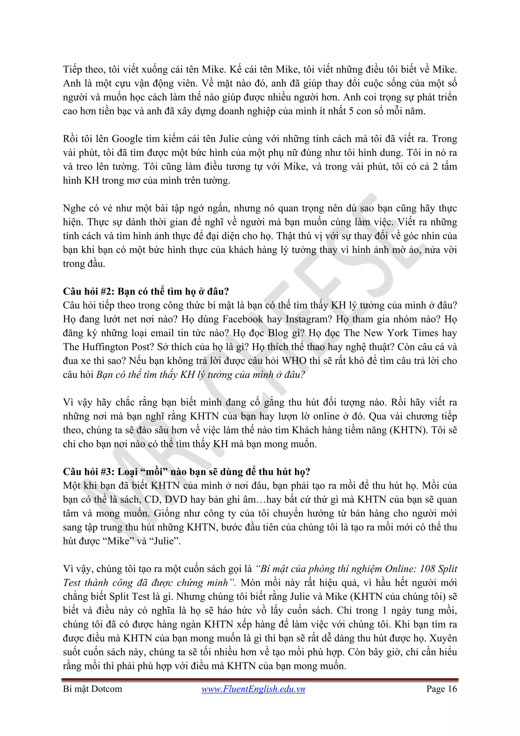 Bí mật Dotcom www.FluentEnglish.edu.vn Page 16
Tiếp theo, tôi viết xuống cái tên Mike. Kế cái tên Mike, tôi viết những điều tôi biết về Mike.
Anh là một cựu vận động viên. Về mặt nào đó, anh đã giúp thay đổi cuộc sống của một số
người và muốn học cách làm thế nào giúp được nhiều người hơn. Anh coi trọng sự phát triển
cao hơn tiền bạc và anh đã xây dựng doanh nghiệp của mình ít nhất 5 con số mỗi năm.
Rồi tôi lên Google tìm kiếm cái tên Julie cùng với những tính cách mà tôi đã viết ra. Trong
vài phút, tôi đã tìm được một bức hình của một phụ nữ đúng như tôi hình dung. Tôi in nó ra
và treo lên tường. Tôi cũng làm điều tương tự với Mike, và trong vài phút, tôi có cả 2 tấm
hình KH trong mơ của mình trên tường.
Nghe có vẻ như một bài tập ngớ ngẩn, nhưng nó quan trọng nên dù sao bạn cũng hãy thực
hiện. Thực sự dành thời gian để nghĩ về người mà bạn muốn cùng làm việc. Viết ra những
tính cách và tìm hình ảnh thực để đại diện cho họ. Thật thú vị với sự thay đổi về góc nhìn của
bạn khi bạn có một bức hình thực của khách hàng lý tưởng thay vì hình ảnh mờ ảo, nửa vời
trong đầu.
Câu hỏi #2: Bạn có thể tìm họ ở đâu?
Câu hỏi tiếp theo trong công thức bí mật là bạn có thế tìm thấy KH lý tưởng của mình ở đâu?
Họ đang lướt net nơi nào? Họ dùng Facebook hay Instagram? Họ tham gia nhóm nào? Họ
đăng ký những loại email tin tức nào? Họ đọc Blog gì? Họ đọc The New York Times hay
The Huffington Post? Sở thích của họ là gì? Họ thích thể thao hay nghệ thuật? Còn câu cá và
đua xe thì sao? Nếu bạn không trả lời được câu hỏi WHO thì sẽ rất khó để tìm câu trả lời cho
câu hỏi Bạn có thể tìm thấy KH lý tưởng của mình ở đâu?
Vì vậy hãy chắc rằng bạn biết mình đang cố gắng thu hút đối tượng nào. Rồi hãy viết ra
những nơi mà bạn nghĩ rằng KHTN của bạn hay lượn lờ online ở đó. Qua vài chương tiếp
theo, chúng ta sẽ đào sâu hơn về việc làm thế nào tìm Khách hàng tiềm năng (KHTN). Tôi sẽ
chỉ cho bạn nơi nào có thể tìm thấy KH mà bạn mong muốn.
Câu hỏi #3: Loại “mồi” nào bạn sẽ dùng để thu hút họ?
Một khi bạn đã biết KHTN của mình ở nơi đâu, bạn phải tạo ra mồi để thu hút họ. Mồi của
bạn có thể là sách, CD, DVD hay bản ghi âm…hay bất cứ thứ gì mà KHTN của bạn sẽ quan
tâm và mong muốn. Giống như công ty của tôi chuyển hướng từ bán hàng cho người mới
sang tập trung thu hút những KHTN, bước đầu tiên của chúng tôi là tạo ra mồi mới có thể thu
hút được “Mike” và “Julie”.
Vì vậy, chúng tôi tạo ra một cuốn sách gọi là “Bí mật của phòng thí nghiệm Online: 108 Split
Test thành công đã được chứng minh”. Món mồi này rất hiệu quả, vì hầu hết người mới
chẳng biết Split Test là gì. Nhưng chúng tôi biết rằng Julie và Mike (KHTN của chúng tôi) sẽ
biết và điều này có nghĩa là họ sẽ háo hức vồ lấy cuốn sách. Chỉ trong 1 ngày tung mồi,
chúng tôi đã có được hàng ngàn KHTN xếp hàng để làm việc với chúng tôi. Khi bạn tìm ra
được điều mà KHTN của bạn mong muốn là gì thì bạn sẽ rất dễ dàng thu hút được họ. Xuyên
suốt cuốn sách này, chúng ta sẽ tối nhiều hơn về tạo mồi phù hợp. Còn bây giờ, chỉ cần hiểu
rằng mồi thì phải phù hợp với điều mà KHTN của bạn mong muốn.
 