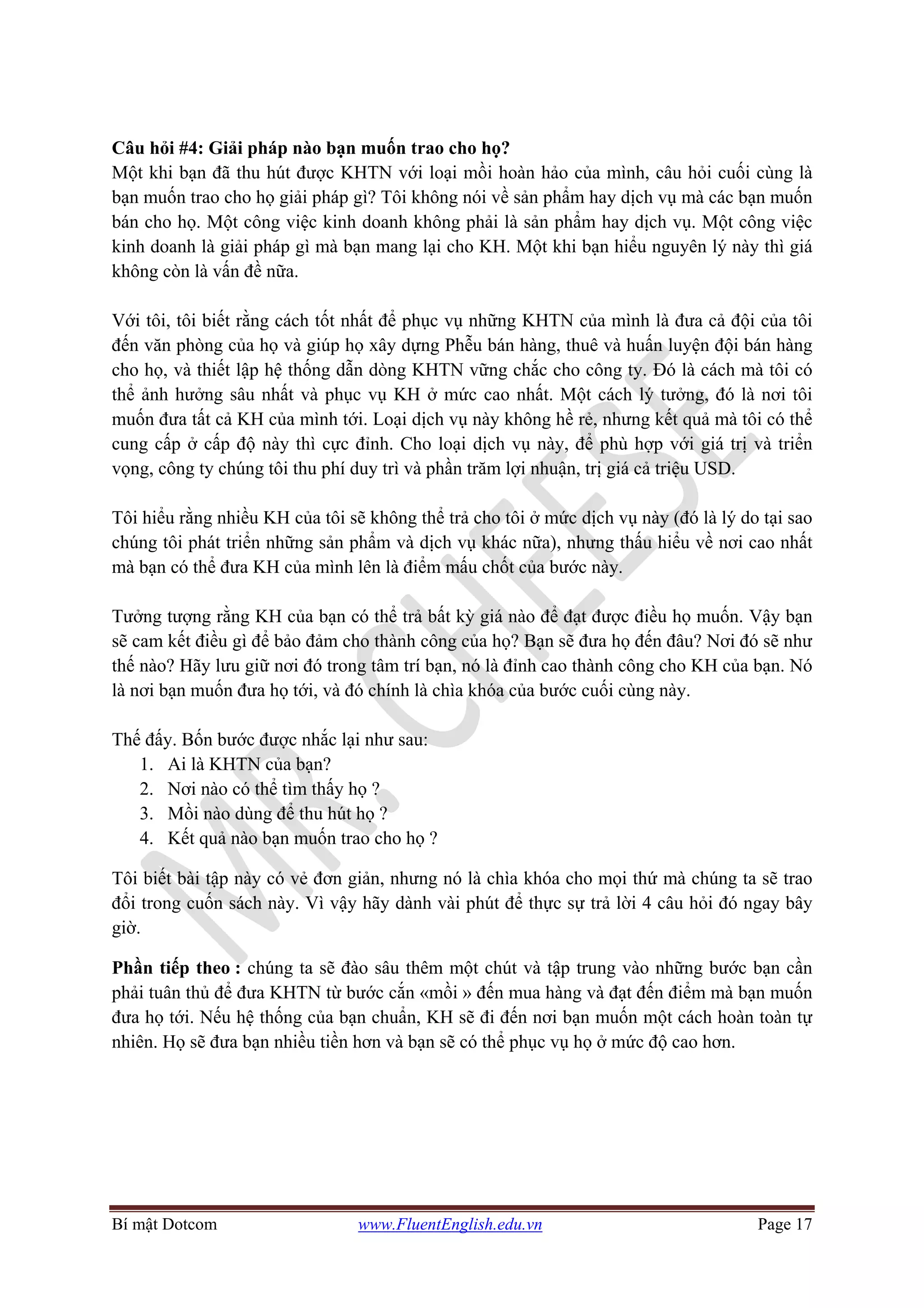 Bí mật Dotcom www.FluentEnglish.edu.vn Page 17
Câu hỏi #4: Giải pháp nào bạn muốn trao cho họ?
Một khi bạn đã thu hút được KHTN với loại mồi hoàn hảo của mình, câu hỏi cuối cùng là
bạn muốn trao cho họ giải pháp gì? Tôi không nói về sản phẩm hay dịch vụ mà các bạn muốn
bán cho họ. Một công việc kinh doanh không phải là sản phẩm hay dịch vụ. Một công việc
kinh doanh là giải pháp gì mà bạn mang lại cho KH. Một khi bạn hiểu nguyên lý này thì giá
không còn là vấn đề nữa.
Với tôi, tôi biết rằng cách tốt nhất để phục vụ những KHTN của mình là đưa cả đội của tôi
đến văn phòng của họ và giúp họ xây dựng Phễu bán hàng, thuê và huấn luyện đội bán hàng
cho họ, và thiết lập hệ thống dẫn dòng KHTN vững chắc cho công ty. Đó là cách mà tôi có
thể ảnh hưởng sâu nhất và phục vụ KH ở mức cao nhất. Một cách lý tưởng, đó là nơi tôi
muốn đưa tất cả KH của mình tới. Loại dịch vụ này không hề rẻ, nhưng kết quả mà tôi có thể
cung cấp ở cấp độ này thì cực đỉnh. Cho loại dịch vụ này, để phù hợp với giá trị và triển
vọng, công ty chúng tôi thu phí duy trì và phần trăm lợi nhuận, trị giá cả triệu USD.
Tôi hiểu rằng nhiều KH của tôi sẽ không thể trả cho tôi ở mức dịch vụ này (đó là lý do tại sao
chúng tôi phát triển những sản phẩm và dịch vụ khác nữa), nhưng thấu hiểu về nơi cao nhất
mà bạn có thể đưa KH của mình lên là điểm mấu chốt của bước này.
Tưởng tượng rằng KH của bạn có thể trả bất kỳ giá nào để đạt được điều họ muốn. Vậy bạn
sẽ cam kết điều gì để bảo đảm cho thành công của họ? Bạn sẽ đưa họ đến đâu? Nơi đó sẽ như
thế nào? Hãy lưu giữ nơi đó trong tâm trí bạn, nó là đỉnh cao thành công cho KH của bạn. Nó
là nơi bạn muốn đưa họ tới, và đó chính là chìa khóa của bước cuối cùng này.
Thế đấy. Bốn bước được nhắc lại như sau:
1. Ai là KHTN của bạn?
2. Nơi nào có thể tìm thấy họ ?
3. Mồi nào dùng để thu hút họ ?
4. Kết quả nào bạn muốn trao cho họ ?
Tôi biết bài tập này có vẻ đơn giản, nhưng nó là chìa khóa cho mọi thứ mà chúng ta sẽ trao
đổi trong cuốn sách này. Vì vậy hãy dành vài phút để thực sự trả lời 4 câu hỏi đó ngay bây
giờ.
Phần tiếp theo : chúng ta sẽ đào sâu thêm một chút và tập trung vào những bước bạn cần
phải tuân thủ để đưa KHTN từ bước cắn «mồi » đến mua hàng và đạt đến điểm mà bạn muốn
đưa họ tới. Nếu hệ thống của bạn chuẩn, KH sẽ đi đến nơi bạn muốn một cách hoàn toàn tự
nhiên. Họ sẽ đưa bạn nhiều tiền hơn và bạn sẽ có thể phục vụ họ ở mức độ cao hơn.
 