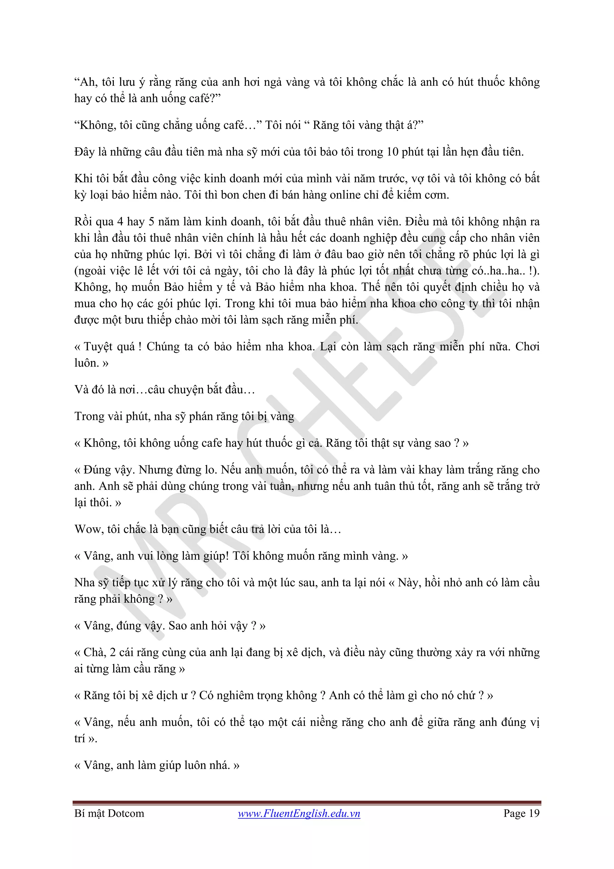 Bí mật Dotcom www.FluentEnglish.edu.vn Page 19
“Ah, tôi lưu ý rằng răng của anh hơi ngả vàng và tôi không chắc là anh có hút thuốc không
hay có thể là anh uống café?”
“Không, tôi cũng chẳng uống café…” Tôi nói “ Răng tôi vàng thật á?”
Đây là những câu đầu tiên mà nha sỹ mới của tôi bảo tôi trong 10 phút tại lần hẹn đầu tiên.
Khi tôi bắt đầu công việc kinh doanh mới của mình vài năm trước, vợ tôi và tôi không có bất
kỳ loại bảo hiểm nào. Tôi thì bon chen đi bán hàng online chỉ để kiếm cơm.
Rồi qua 4 hay 5 năm làm kinh doanh, tôi bắt đầu thuê nhân viên. Điều mà tôi không nhận ra
khi lần đầu tôi thuê nhân viên chính là hầu hết các doanh nghiệp đều cung cấp cho nhân viên
của họ những phúc lợi. Bởi vì tôi chẳng đi làm ở đâu bao giờ nên tôi chẳng rõ phúc lợi là gì
(ngoài việc lê lết với tôi cả ngày, tôi cho là đây là phúc lợi tốt nhất chưa từng có..ha..ha.. !).
Không, họ muốn Bảo hiểm y tế và Bảo hiểm nha khoa. Thế nên tôi quyết định chiều họ và
mua cho họ các gói phúc lợi. Trong khi tôi mua bảo hiểm nha khoa cho công ty thì tôi nhận
được một bưu thiếp chào mời tôi làm sạch răng miễn phí.
« Tuyệt quá ! Chúng ta có bảo hiểm nha khoa. Lại còn làm sạch răng miễn phí nữa. Chơi
luôn. »
Và đó là nơi…câu chuyện bắt đầu…
Trong vài phút, nha sỹ phán răng tôi bị vàng
« Không, tôi không uống cafe hay hút thuốc gì cả. Răng tôi thật sự vàng sao ? »
« Đúng vậy. Nhưng đừng lo. Nếu anh muốn, tôi có thể ra và làm vài khay làm trắng răng cho
anh. Anh sẽ phải dùng chúng trong vài tuần, nhưng nếu anh tuân thủ tốt, răng anh sẽ trắng trở
lại thôi. »
Wow, tôi chắc là bạn cũng biết câu trả lời của tôi là…
« Vâng, anh vui lòng làm giúp! Tôi không muốn răng mình vàng. »
Nha sỹ tiếp tục xử lý răng cho tôi và một lúc sau, anh ta lại nói « Này, hồi nhỏ anh có làm cầu
răng phải không ? »
« Vâng, đúng vậy. Sao anh hỏi vậy ? »
« Chà, 2 cái răng cùng của anh lại đang bị xê dịch, và điều này cũng thường xảy ra với những
ai từng làm cầu răng »
« Răng tôi bị xê dịch ư ? Có nghiêm trọng không ? Anh có thể làm gì cho nó chứ ? »
« Vâng, nếu anh muốn, tôi có thể tạo một cái niềng răng cho anh để giữa răng anh đúng vị
trí ».
« Vâng, anh làm giúp luôn nhá. »
 