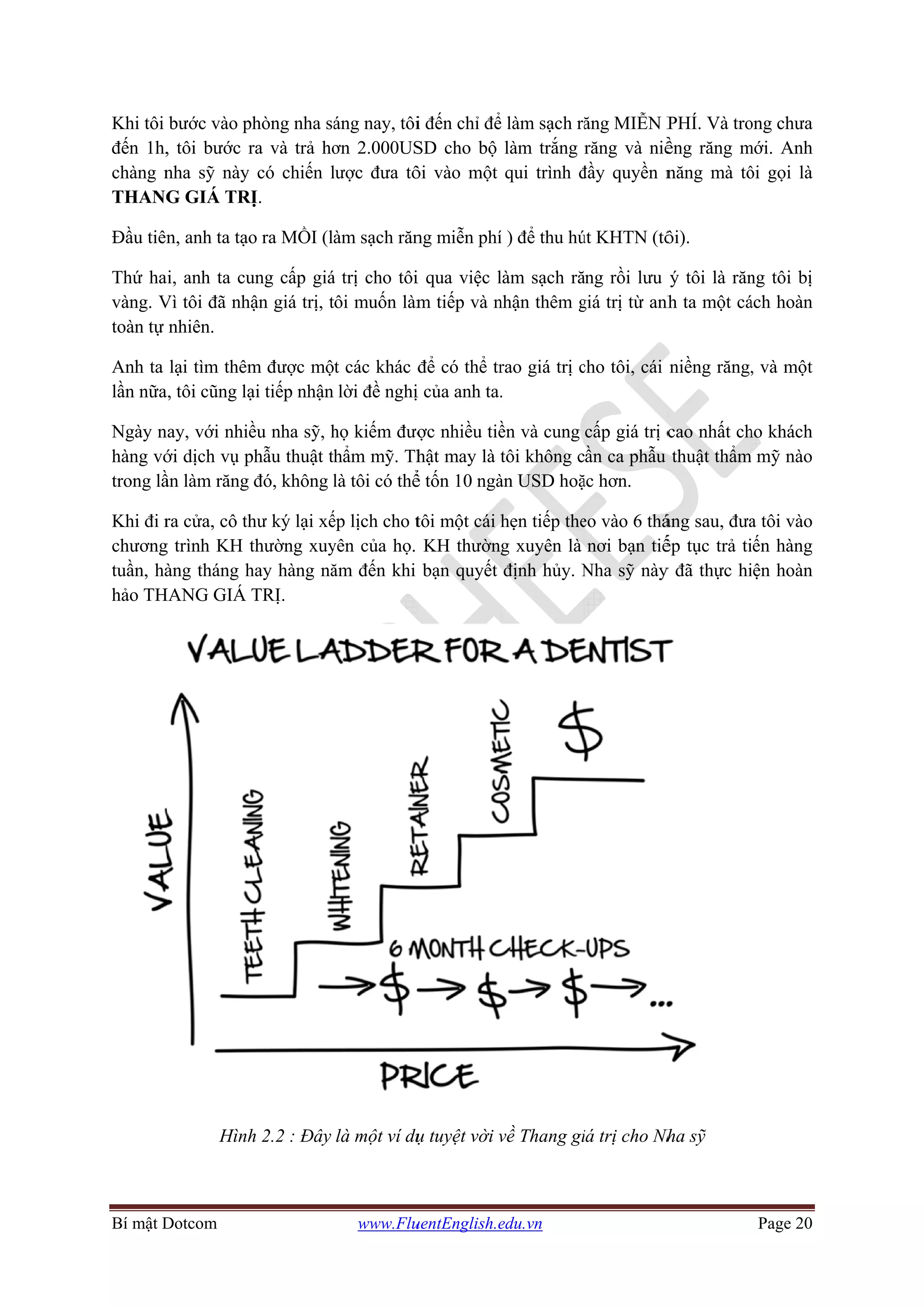 Bí mật D
Khi tôi
đến 1h,
chàng n
THANG
Đầu tiên
Thứ ha
vàng. V
toàn tự
Anh ta
lần nữa
Ngày n
hàng vớ
trong lầ
Khi đi r
chương
tuần, hà
hảo TH
Dotcom
bước vào p
, tôi bước r
nha sỹ này
G GIÁ TR
n, anh ta tạo
i, anh ta cu
Vì tôi đã nh
nhiên.
lại tìm thêm
a, tôi cũng lạ
nay, với nhiề
ới dịch vụ p
ần làm răng
ra cửa, cô th
g trình KH t
àng tháng h
HANG GIÁ
Hình
phòng nha sá
ra và trả hơ
có chiến l
RỊ.
o ra MỒI (l
ung cấp giá
ận giá trị, t
m được mộ
ại tiếp nhận
ều nha sỹ, h
phẫu thuật th
đó, không l
hư ký lại xế
thường xuy
hay hàng nă
TRỊ.
h 2.2 : Đây
www.Flu
áng nay, tôi
ơn 2.000US
lược đưa tô
àm sạch răn
á trị cho tôi
ôi muốn làm
t các khác đ
lời đề nghị
họ kiếm đượ
hẩm mỹ. Th
là tôi có thể
ếp lịch cho t
yên của họ.
ăm đến khi
là một ví dụ
uentEnglish.e
i đến chỉ để
SD cho bộ
ôi vào một
ng miễn phí
i qua việc l
m tiếp và n
để có thể tr
ị của anh ta.
ợc nhiều tiề
hật may là t
ể tốn 10 ngà
tôi một cái h
KH thườn
bạn quyết
ụ tuyệt vời v
edu.vn
ể làm sạch ră
làm trắng
qui trình đ
í ) để thu hú
làm sạch ră
nhận thêm g
rao giá trị c
.
ền và cung
tôi không c
àn USD hoặ
hẹn tiếp the
g xuyên là
định hủy. N
về Thang gi
ăng MIỄN P
răng và niề
đầy quyền n
út KHTN (tô
ăng rồi lưu
giá trị từ anh
cho tôi, cái
cấp giá trị c
ần ca phẫu
ặc hơn.
eo vào 6 thá
nơi bạn tiế
Nha sỹ này
iá trị cho Nh
PHÍ. Và tro
ềng răng m
năng mà tô
ôi).
ý tôi là răn
nh ta một cá
niềng răng,
cao nhất ch
thuật thẩm
áng sau, đưa
ếp tục trả ti
y đã thực hi
Nha sỹ
Page 20
ong chưa
mới. Anh
ôi gọi là
ng tôi bị
ách hoàn
, và một
ho khách
m mỹ nào
a tôi vào
iến hàng
iện hoàn
 