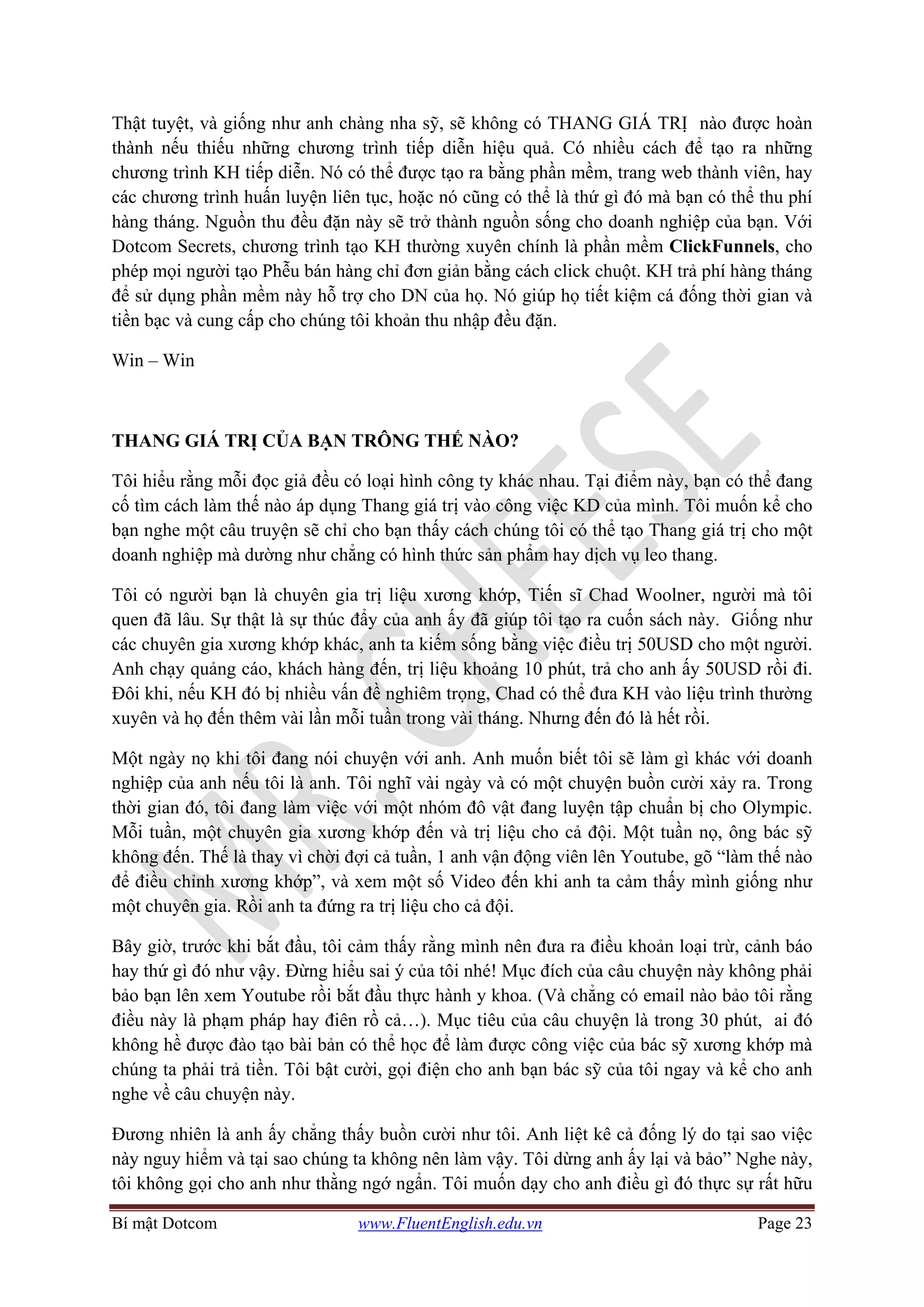 Bí mật Dotcom www.FluentEnglish.edu.vn Page 23
Thật tuyệt, và giống như anh chàng nha sỹ, sẽ không có THANG GIÁ TRỊ nào được hoàn
thành nếu thiếu những chương trình tiếp diễn hiệu quả. Có nhiều cách để tạo ra những
chương trình KH tiếp diễn. Nó có thể được tạo ra bằng phần mềm, trang web thành viên, hay
các chương trình huấn luyện liên tục, hoặc nó cũng có thể là thứ gì đó mà bạn có thể thu phí
hàng tháng. Nguồn thu đều đặn này sẽ trở thành nguồn sống cho doanh nghiệp của bạn. Với
Dotcom Secrets, chương trình tạo KH thường xuyên chính là phần mềm ClickFunnels, cho
phép mọi người tạo Phễu bán hàng chỉ đơn giản bằng cách click chuột. KH trả phí hàng tháng
để sử dụng phần mềm này hỗ trợ cho DN của họ. Nó giúp họ tiết kiệm cá đống thời gian và
tiền bạc và cung cấp cho chúng tôi khoản thu nhập đều đặn.
Win – Win
THANG GIÁ TRỊ CỦA BẠN TRÔNG THẾ NÀO?
Tôi hiểu rằng mỗi đọc giả đều có loại hình công ty khác nhau. Tại điểm này, bạn có thể đang
cố tìm cách làm thế nào áp dụng Thang giá trị vào công việc KD của mình. Tôi muốn kể cho
bạn nghe một câu truyện sẽ chỉ cho bạn thấy cách chúng tôi có thể tạo Thang giá trị cho một
doanh nghiệp mà dường như chẳng có hình thức sản phẩm hay dịch vụ leo thang.
Tôi có người bạn là chuyên gia trị liệu xương khớp, Tiến sĩ Chad Woolner, người mà tôi
quen đã lâu. Sự thật là sự thúc đẩy của anh ấy đã giúp tôi tạo ra cuốn sách này. Giống như
các chuyên gia xương khớp khác, anh ta kiếm sống bằng việc điều trị 50USD cho một người.
Anh chạy quảng cáo, khách hàng đến, trị liệu khoảng 10 phút, trả cho anh ấy 50USD rồi đi.
Đôi khi, nếu KH đó bị nhiều vấn đề nghiêm trọng, Chad có thể đưa KH vào liệu trình thường
xuyên và họ đến thêm vài lần mỗi tuần trong vài tháng. Nhưng đến đó là hết rồi.
Một ngày nọ khi tôi đang nói chuyện với anh. Anh muốn biết tôi sẽ làm gì khác với doanh
nghiệp của anh nếu tôi là anh. Tôi nghĩ vài ngày và có một chuyện buồn cười xảy ra. Trong
thời gian đó, tôi đang làm việc với một nhóm đô vật đang luyện tập chuẩn bị cho Olympic.
Mỗi tuần, một chuyên gia xương khớp đến và trị liệu cho cả đội. Một tuần nọ, ông bác sỹ
không đến. Thế là thay vì chời đợi cả tuần, 1 anh vận động viên lên Youtube, gõ “làm thế nào
để điều chỉnh xương khớp”, và xem một số Video đến khi anh ta cảm thấy mình giống như
một chuyên gia. Rồi anh ta đứng ra trị liệu cho cả đội.
Bây giờ, trước khi bắt đầu, tôi cảm thấy rằng mình nên đưa ra điều khoản loại trừ, cảnh báo
hay thứ gì đó như vậy. Đừng hiểu sai ý của tôi nhé! Mục đích của câu chuyện này không phải
bảo bạn lên xem Youtube rồi bắt đầu thực hành y khoa. (Và chẳng có email nào bảo tôi rằng
điều này là phạm pháp hay điên rồ cả…). Mục tiêu của câu chuyện là trong 30 phút, ai đó
không hề được đào tạo bài bản có thể học để làm được công việc của bác sỹ xương khớp mà
chúng ta phải trả tiền. Tôi bật cười, gọi điện cho anh bạn bác sỹ của tôi ngay và kể cho anh
nghe về câu chuyện này.
Đương nhiên là anh ấy chẳng thấy buồn cười như tôi. Anh liệt kê cả đống lý do tại sao việc
này nguy hiểm và tại sao chúng ta không nên làm vậy. Tôi dừng anh ấy lại và bảo” Nghe này,
tôi không gọi cho anh như thằng ngớ ngẩn. Tôi muốn dạy cho anh điều gì đó thực sự rất hữu
 
