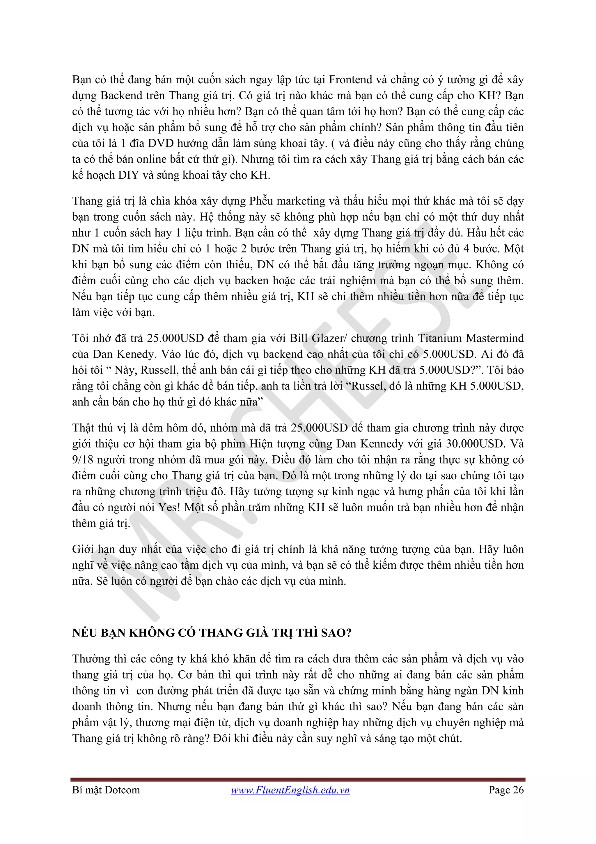 Bí mật Dotcom www.FluentEnglish.edu.vn Page 26
Bạn có thể đang bán một cuốn sách ngay lập tức tại Frontend và chẳng có ý tưởng gì để xây
dựng Backend trên Thang giá trị. Có giá trị nào khác mà bạn có thể cung cấp cho KH? Bạn
có thể tương tác với họ nhiều hơn? Bạn có thể quan tâm tới họ hơn? Bạn có thể cung cấp các
dịch vụ hoặc sản phẩm bổ sung để hỗ trợ cho sản phẩm chính? Sản phẩm thông tin đầu tiên
của tôi là 1 đĩa DVD hướng dẫn làm súng khoai tây. ( và điều này cũng cho thấy rằng chúng
ta có thể bán online bất cứ thứ gì). Nhưng tôi tìm ra cách xây Thang giá trị bằng cách bán các
kế hoạch DIY và súng khoai tây cho KH.
Thang giá trị là chìa khóa xây dựng Phễu marketing và thấu hiểu mọi thứ khác mà tôi sẽ dạy
bạn trong cuốn sách này. Hệ thống này sẽ không phù hợp nếu bạn chỉ có một thứ duy nhất
như 1 cuốn sách hay 1 liệu trình. Bạn cần có thể xây dựng Thang giá trị đầy đủ. Hầu hết các
DN mà tôi tìm hiểu chỉ có 1 hoặc 2 bước trên Thang giá trị, họ hiếm khi có đủ 4 bước. Một
khi bạn bổ sung các điểm còn thiếu, DN có thể bắt đầu tăng trưởng ngoạn mục. Không có
điểm cuối cùng cho các dịch vụ backen hoặc các trải nghiệm mà bạn có thể bổ sung thêm.
Nếu bạn tiếp tục cung cấp thêm nhiều giá trị, KH sẽ chi thêm nhiều tiền hơn nữa để tiếp tục
làm việc với bạn.
Tôi nhớ đã trả 25.000USD để tham gia với Bill Glazer/ chương trình Titanium Mastermind
của Dan Kenedy. Vào lúc đó, dịch vụ backend cao nhất của tôi chỉ có 5.000USD. Ai đó đã
hỏi tôi “ Này, Russell, thế anh bán cái gì tiếp theo cho những KH đã trả 5.000USD?”. Tôi bảo
rằng tôi chẳng còn gì khác để bán tiếp, anh ta liền trả lời “Russel, đó là những KH 5.000USD,
anh cần bán cho họ thứ gì đó khác nữa”
Thật thú vị là đêm hôm đó, nhóm mà đã trả 25.000USD để tham gia chương trình này được
giới thiệu cơ hội tham gia bộ phim Hiện tượng cùng Dan Kennedy với giá 30.000USD. Và
9/18 người trong nhóm đã mua gói này. Điều đó làm cho tôi nhận ra rằng thực sự không có
điểm cuối cùng cho Thang giá trị của bạn. Đó là một trong những lý do tại sao chúng tôi tạo
ra những chương trình triệu đô. Hãy tưởng tượng sự kinh ngạc và hưng phấn của tôi khi lần
đầu có người nói Yes! Một số phần trăm những KH sẽ luôn muốn trả bạn nhiều hơn để nhận
thêm giá trị.
Giới hạn duy nhất của việc cho đi giá trị chính là khả năng tưởng tượng của bạn. Hãy luôn
nghĩ về việc nâng cao tầm dịch vụ của mình, và bạn sẽ có thể kiếm được thêm nhiều tiền hơn
nữa. Sẽ luôn có người để bạn chào các dịch vụ của mình.
NẾU BẠN KHÔNG CÓ THANG GIÀ TRỊ THÌ SAO?
Thường thì các công ty khá khó khăn để tìm ra cách đưa thêm các sản phẩm và dịch vụ vào
thang giá trị của họ. Cơ bản thì qui trình này rất dễ cho những ai đang bán các sản phẩm
thông tin vì con đường phát triển đã được tạo sẵn và chứng minh bằng hàng ngàn DN kinh
doanh thông tin. Nhưng nếu bạn đang bán thứ gì khác thì sao? Nếu bạn đang bán các sản
phẩm vật lý, thương mại điện tử, dịch vụ doanh nghiệp hay những dịch vụ chuyên nghiệp mà
Thang giá trị không rõ ràng? Đôi khi điều này cần suy nghĩ và sáng tạo một chút.
 