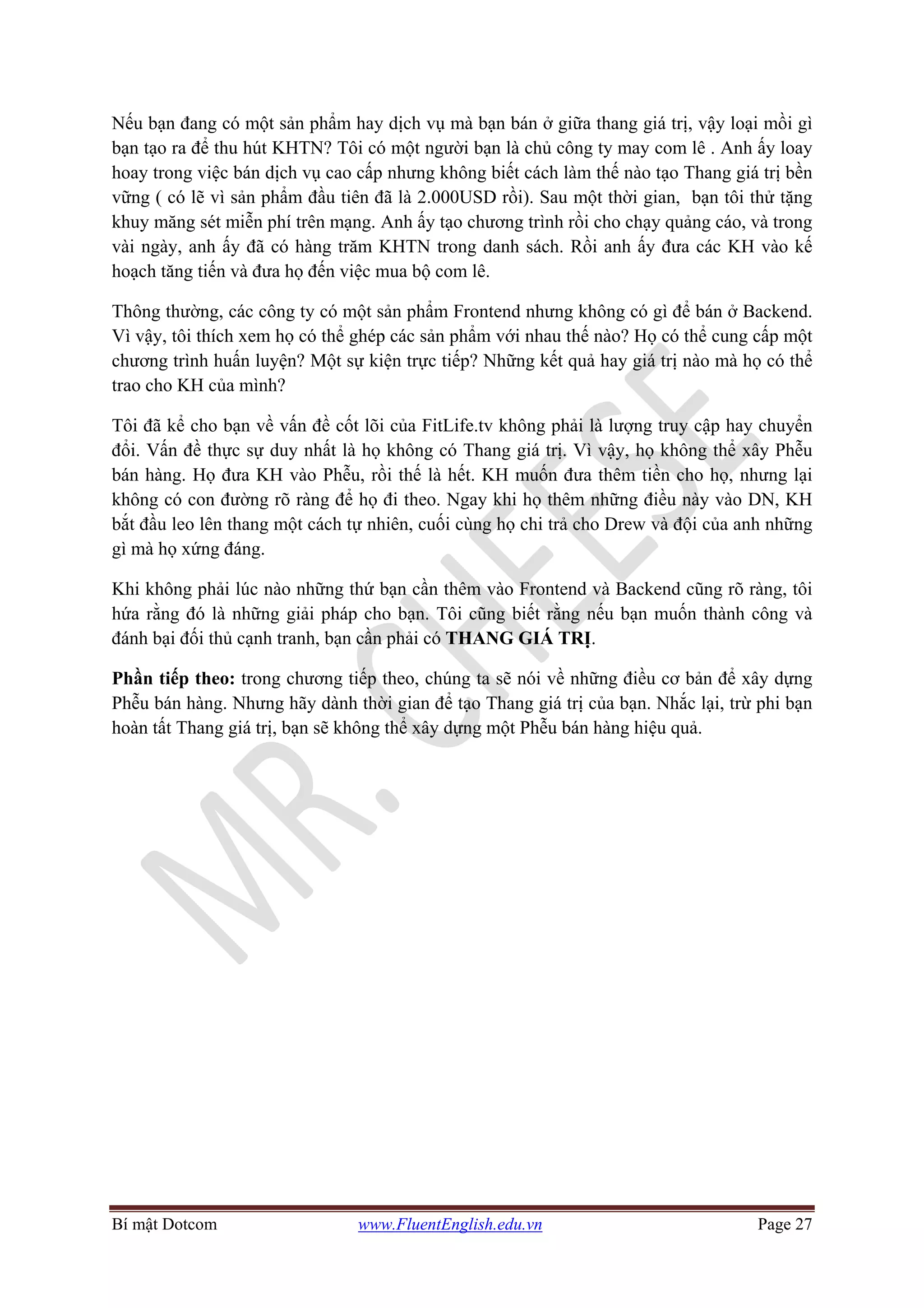 Bí mật Dotcom www.FluentEnglish.edu.vn Page 27
Nếu bạn đang có một sản phẩm hay dịch vụ mà bạn bán ở giữa thang giá trị, vậy loại mồi gì
bạn tạo ra để thu hút KHTN? Tôi có một người bạn là chủ công ty may com lê . Anh ấy loay
hoay trong việc bán dịch vụ cao cấp nhưng không biết cách làm thế nào tạo Thang giá trị bền
vững ( có lẽ vì sản phẩm đầu tiên đã là 2.000USD rồi). Sau một thời gian, bạn tôi thử tặng
khuy măng sét miễn phí trên mạng. Anh ấy tạo chương trình rồi cho chạy quảng cáo, và trong
vài ngày, anh ấy đã có hàng trăm KHTN trong danh sách. Rồi anh ấy đưa các KH vào kế
hoạch tăng tiến và đưa họ đến việc mua bộ com lê.
Thông thường, các công ty có một sản phẩm Frontend nhưng không có gì để bán ở Backend.
Vì vậy, tôi thích xem họ có thể ghép các sản phẩm với nhau thế nào? Họ có thể cung cấp một
chương trình huấn luyện? Một sự kiện trực tiếp? Những kết quả hay giá trị nào mà họ có thể
trao cho KH của mình?
Tôi đã kể cho bạn về vấn đề cốt lõi của FitLife.tv không phải là lượng truy cập hay chuyển
đổi. Vấn đề thực sự duy nhất là họ không có Thang giá trị. Vì vậy, họ không thể xây Phễu
bán hàng. Họ đưa KH vào Phễu, rồi thế là hết. KH muốn đưa thêm tiền cho họ, nhưng lại
không có con đường rõ ràng để họ đi theo. Ngay khi họ thêm những điều này vào DN, KH
bắt đầu leo lên thang một cách tự nhiên, cuối cùng họ chi trả cho Drew và đội của anh những
gì mà họ xứng đáng.
Khi không phải lúc nào những thứ bạn cần thêm vào Frontend và Backend cũng rõ ràng, tôi
hứa rằng đó là những giải pháp cho bạn. Tôi cũng biết rằng nếu bạn muốn thành công và
đánh bại đối thủ cạnh tranh, bạn cần phải có THANG GIÁ TRỊ.
Phần tiếp theo: trong chương tiếp theo, chúng ta sẽ nói về những điều cơ bản để xây dựng
Phễu bán hàng. Nhưng hãy dành thời gian để tạo Thang giá trị của bạn. Nhắc lại, trừ phi bạn
hoàn tất Thang giá trị, bạn sẽ không thể xây dựng một Phễu bán hàng hiệu quả.
 