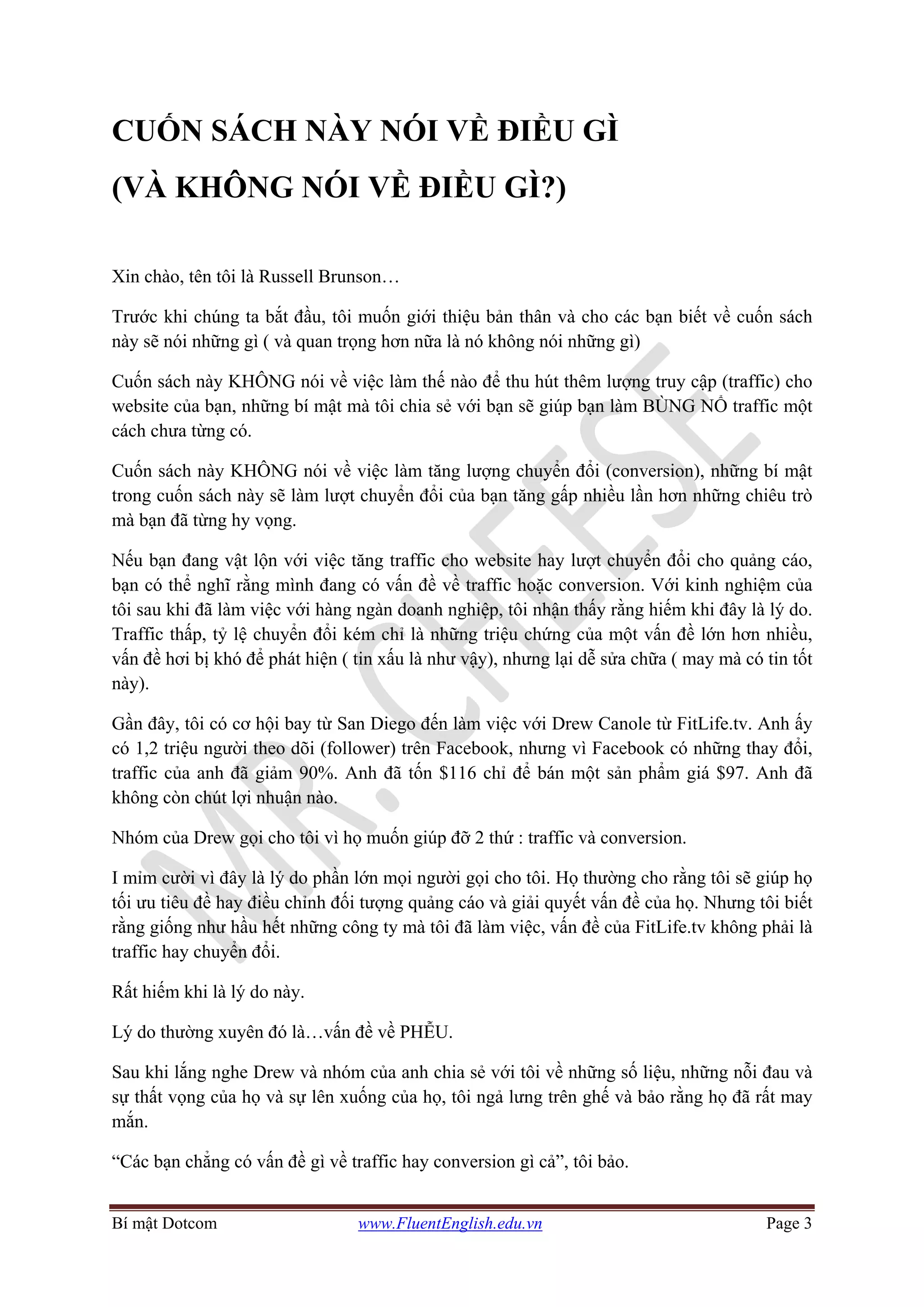 Bí mật Dotcom www.FluentEnglish.edu.vn Page 3
CUỐN SÁCH NÀY NÓI VỀ ĐIỀU GÌ
(VÀ KHÔNG NÓI VỀ ĐIỀU GÌ?)
Xin chào, tên tôi là Russell Brunson…
Trước khi chúng ta bắt đầu, tôi muốn giới thiệu bản thân và cho các bạn biết về cuốn sách
này sẽ nói những gì ( và quan trọng hơn nữa là nó không nói những gì)
Cuốn sách này KHÔNG nói về việc làm thế nào để thu hút thêm lượng truy cập (traffic) cho
website của bạn, những bí mật mà tôi chia sẻ với bạn sẽ giúp bạn làm BÙNG NỔ traffic một
cách chưa từng có.
Cuốn sách này KHÔNG nói về việc làm tăng lượng chuyển đổi (conversion), những bí mật
trong cuốn sách này sẽ làm lượt chuyển đổi của bạn tăng gấp nhiều lần hơn những chiêu trò
mà bạn đã từng hy vọng.
Nếu bạn đang vật lộn với việc tăng traffic cho website hay lượt chuyển đổi cho quảng cáo,
bạn có thể nghĩ rằng mình đang có vấn đề về traffic hoặc conversion. Với kinh nghiệm của
tôi sau khi đã làm việc với hàng ngàn doanh nghiệp, tôi nhận thấy rằng hiếm khi đây là lý do.
Traffic thấp, tỷ lệ chuyển đổi kém chỉ là những triệu chứng của một vấn đề lớn hơn nhiều,
vấn đề hơi bị khó để phát hiện ( tin xấu là như vậy), nhưng lại dễ sửa chữa ( may mà có tin tốt
này).
Gần đây, tôi có cơ hội bay từ San Diego đến làm việc với Drew Canole từ FitLife.tv. Anh ấy
có 1,2 triệu người theo dõi (follower) trên Facebook, nhưng vì Facebook có những thay đổi,
traffic của anh đã giảm 90%. Anh đã tốn $116 chỉ để bán một sản phẩm giá $97. Anh đã
không còn chút lợi nhuận nào.
Nhóm của Drew gọi cho tôi vì họ muốn giúp đỡ 2 thứ : traffic và conversion.
I mỉm cười vì đây là lý do phần lớn mọi người gọi cho tôi. Họ thường cho rằng tôi sẽ giúp họ
tối ưu tiêu đề hay điều chỉnh đối tượng quảng cáo và giải quyết vấn đề của họ. Nhưng tôi biết
rằng giống như hầu hết những công ty mà tôi đã làm việc, vấn đề của FitLife.tv không phải là
traffic hay chuyển đổi.
Rất hiếm khi là lý do này.
Lý do thường xuyên đó là…vấn đề về PHỄU.
Sau khi lắng nghe Drew và nhóm của anh chia sẻ với tôi về những số liệu, những nỗi đau và
sự thất vọng của họ và sự lên xuống của họ, tôi ngả lưng trên ghế và bảo rằng họ đã rất may
mắn.
“Các bạn chẳng có vấn đề gì về traffic hay conversion gì cả”, tôi bảo.
 