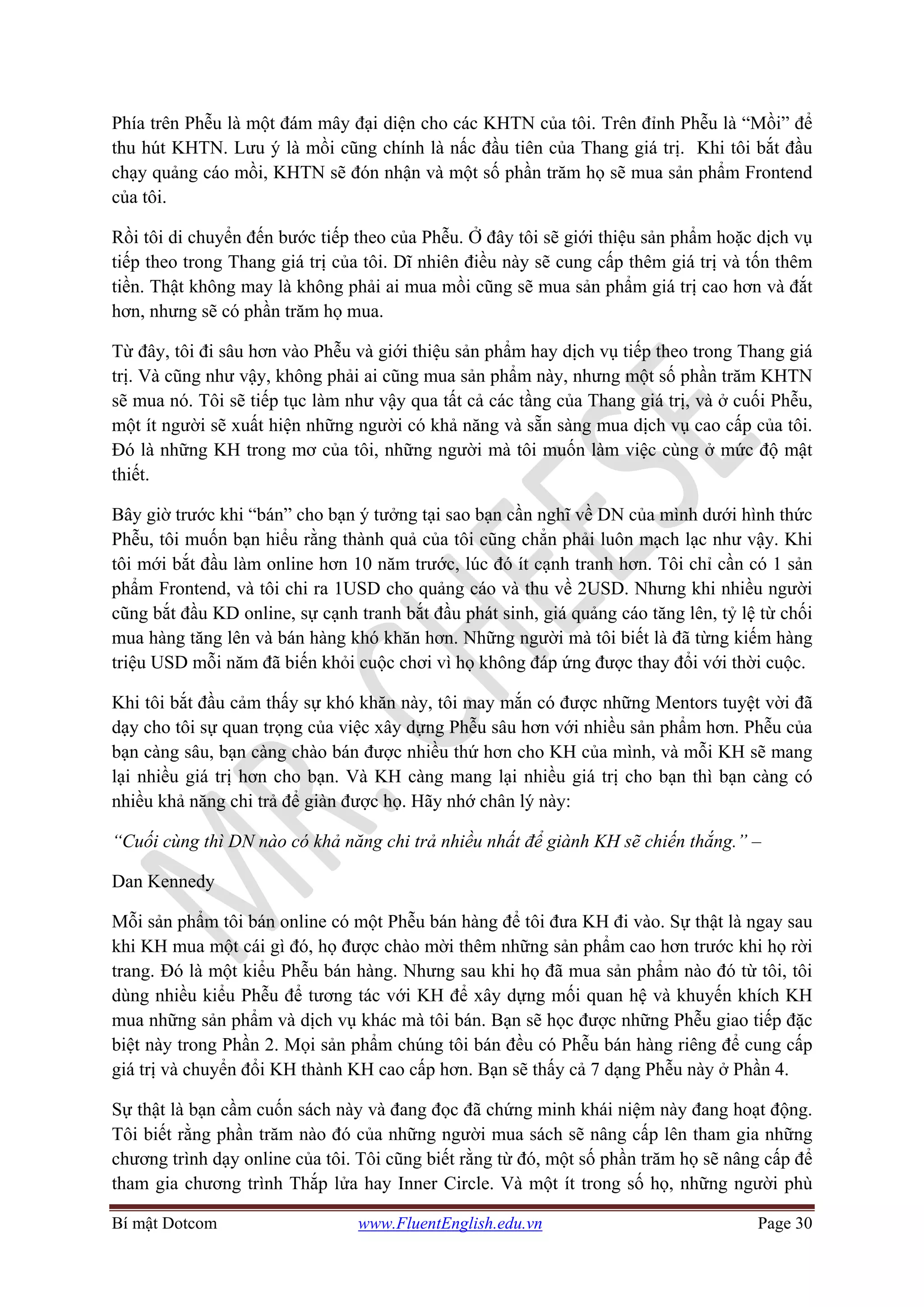 Bí mật Dotcom www.FluentEnglish.edu.vn Page 30
Phía trên Phễu là một đám mây đại diện cho các KHTN của tôi. Trên đỉnh Phễu là “Mồi” để
thu hút KHTN. Lưu ý là mồi cũng chính là nấc đầu tiên của Thang giá trị. Khi tôi bắt đầu
chạy quảng cáo mồi, KHTN sẽ đón nhận và một số phần trăm họ sẽ mua sản phẩm Frontend
của tôi.
Rồi tôi di chuyển đến bước tiếp theo của Phễu. Ở đây tôi sẽ giới thiệu sản phẩm hoặc dịch vụ
tiếp theo trong Thang giá trị của tôi. Dĩ nhiên điều này sẽ cung cấp thêm giá trị và tốn thêm
tiền. Thật không may là không phải ai mua mồi cũng sẽ mua sản phẩm giá trị cao hơn và đắt
hơn, nhưng sẽ có phần trăm họ mua.
Từ đây, tôi đi sâu hơn vào Phễu và giới thiệu sản phẩm hay dịch vụ tiếp theo trong Thang giá
trị. Và cũng như vậy, không phải ai cũng mua sản phẩm này, nhưng một số phần trăm KHTN
sẽ mua nó. Tôi sẽ tiếp tục làm như vậy qua tất cả các tầng của Thang giá trị, và ở cuối Phễu,
một ít người sẽ xuất hiện những người có khả năng và sẵn sàng mua dịch vụ cao cấp của tôi.
Đó là những KH trong mơ của tôi, những người mà tôi muốn làm việc cùng ở mức độ mật
thiết.
Bây giờ trước khi “bán” cho bạn ý tưởng tại sao bạn cần nghĩ về DN của mình dưới hình thức
Phễu, tôi muốn bạn hiểu rằng thành quả của tôi cũng chẳn phải luôn mạch lạc như vậy. Khi
tôi mới bắt đầu làm online hơn 10 năm trước, lúc đó ít cạnh tranh hơn. Tôi chỉ cần có 1 sản
phẩm Frontend, và tôi chi ra 1USD cho quảng cáo và thu về 2USD. Nhưng khi nhiều người
cũng bắt đầu KD online, sự cạnh tranh bắt đầu phát sinh, giá quảng cáo tăng lên, tỷ lệ từ chối
mua hàng tăng lên và bán hàng khó khăn hơn. Những người mà tôi biết là đã từng kiếm hàng
triệu USD mỗi năm đã biến khỏi cuộc chơi vì họ không đáp ứng được thay đổi với thời cuộc.
Khi tôi bắt đầu cảm thấy sự khó khăn này, tôi may mắn có được những Mentors tuyệt vời đã
dạy cho tôi sự quan trọng của việc xây dựng Phễu sâu hơn với nhiều sản phẩm hơn. Phễu của
bạn càng sâu, bạn càng chào bán được nhiều thứ hơn cho KH của mình, và mỗi KH sẽ mang
lại nhiều giá trị hơn cho bạn. Và KH càng mang lại nhiều giá trị cho bạn thì bạn càng có
nhiều khả năng chi trả để giàn được họ. Hãy nhớ chân lý này:
“Cuối cùng thì DN nào có khả năng chi trả nhiều nhất để giành KH sẽ chiến thắng.” –
Dan Kennedy
Mỗi sản phẩm tôi bán online có một Phễu bán hàng để tôi đưa KH đi vào. Sự thật là ngay sau
khi KH mua một cái gì đó, họ được chào mời thêm những sản phẩm cao hơn trước khi họ rời
trang. Đó là một kiểu Phễu bán hàng. Nhưng sau khi họ đã mua sản phẩm nào đó từ tôi, tôi
dùng nhiều kiểu Phễu để tương tác với KH để xây dựng mối quan hệ và khuyến khích KH
mua những sản phẩm và dịch vụ khác mà tôi bán. Bạn sẽ học được những Phễu giao tiếp đặc
biệt này trong Phần 2. Mọi sản phẩm chúng tôi bán đều có Phễu bán hàng riêng để cung cấp
giá trị và chuyển đổi KH thành KH cao cấp hơn. Bạn sẽ thấy cả 7 dạng Phễu này ở Phần 4.
Sự thật là bạn cầm cuốn sách này và đang đọc đã chứng minh khái niệm này đang hoạt động.
Tôi biết rằng phần trăm nào đó của những người mua sách sẽ nâng cấp lên tham gia những
chương trình dạy online của tôi. Tôi cũng biết rằng từ đó, một số phần trăm họ sẽ nâng cấp để
tham gia chương trình Thắp lửa hay Inner Circle. Và một ít trong số họ, những người phù
 