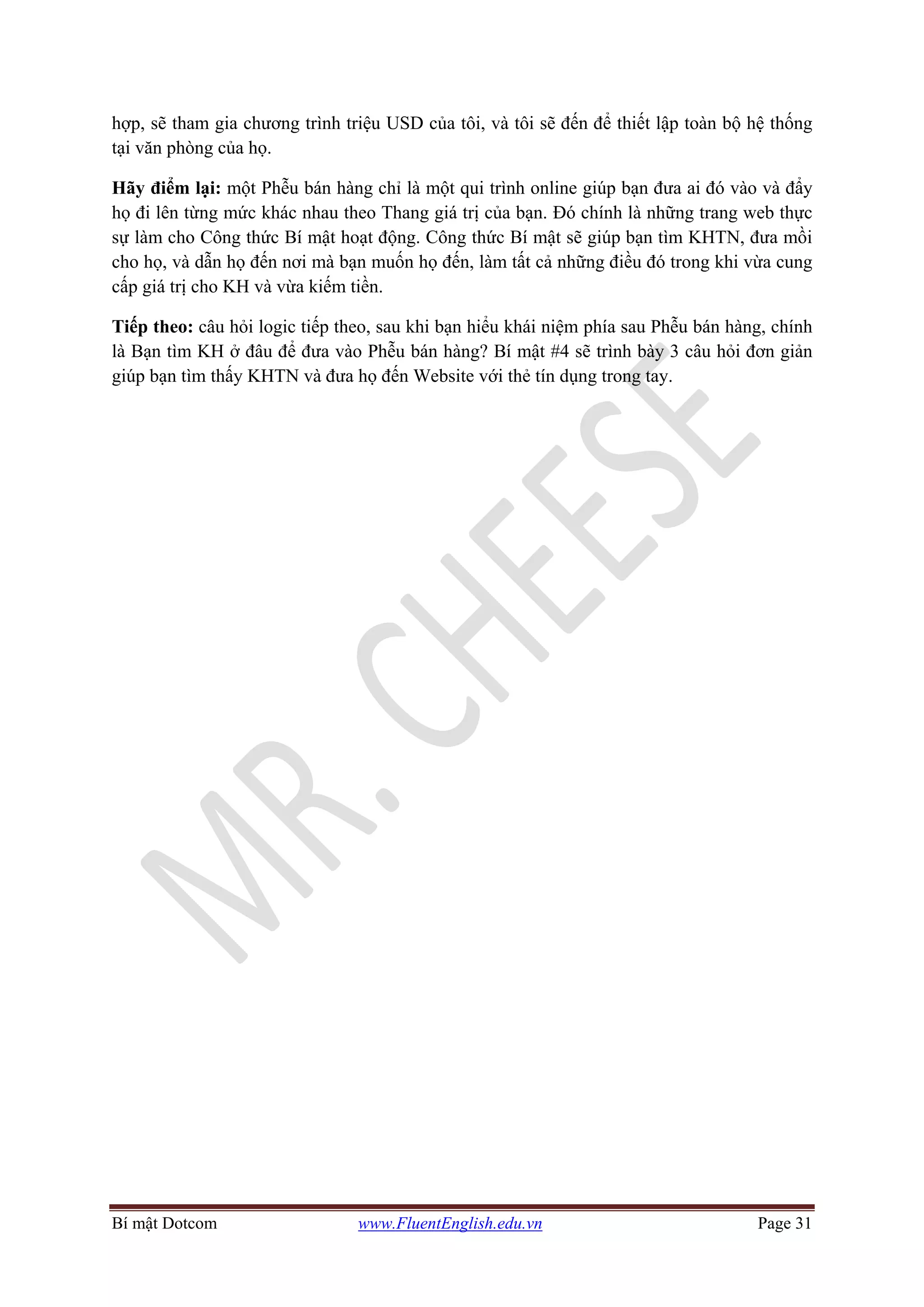 Bí mật Dotcom www.FluentEnglish.edu.vn Page 31
hợp, sẽ tham gia chương trình triệu USD của tôi, và tôi sẽ đến để thiết lập toàn bộ hệ thống
tại văn phòng của họ.
Hãy điểm lại: một Phễu bán hàng chỉ là một qui trình online giúp bạn đưa ai đó vào và đẩy
họ đi lên từng mức khác nhau theo Thang giá trị của bạn. Đó chính là những trang web thực
sự làm cho Công thức Bí mật hoạt động. Công thức Bí mật sẽ giúp bạn tìm KHTN, đưa mồi
cho họ, và dẫn họ đến nơi mà bạn muốn họ đến, làm tất cả những điều đó trong khi vừa cung
cấp giá trị cho KH và vừa kiếm tiền.
Tiếp theo: câu hỏi logic tiếp theo, sau khi bạn hiểu khái niệm phía sau Phễu bán hàng, chính
là Bạn tìm KH ở đâu để đưa vào Phễu bán hàng? Bí mật #4 sẽ trình bày 3 câu hỏi đơn giản
giúp bạn tìm thấy KHTN và đưa họ đến Website với thẻ tín dụng trong tay.
 