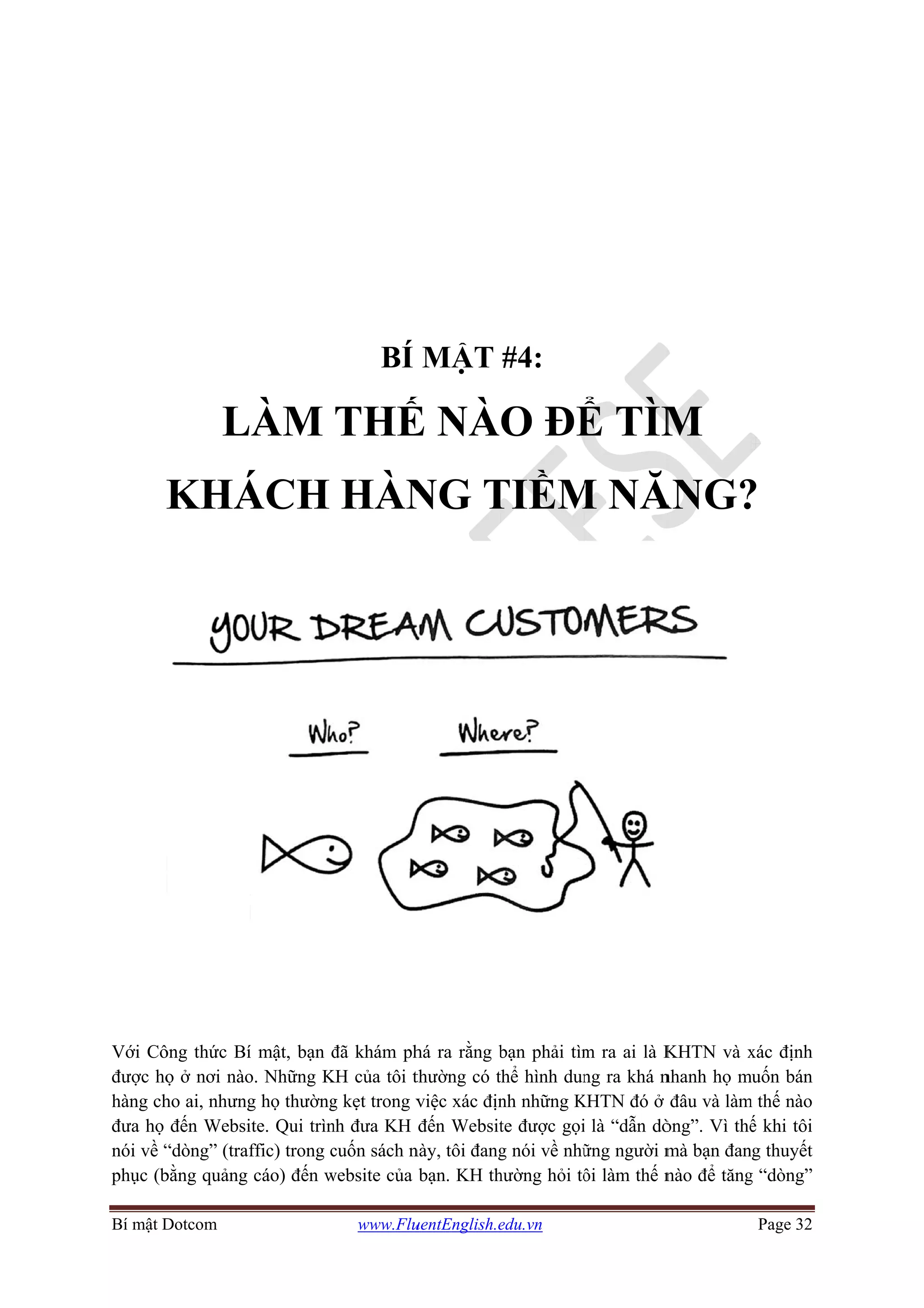 Bí mật D
K
Với Cô
được họ
hàng ch
đưa họ
nói về “
phục (b
Dotcom
L
KHÁ
ông thức Bí
ọ ở nơi nào
ho ai, nhưng
đến Websi
“dòng” (traf
bằng quảng
ÀM
ÁCH
í mật, bạn đ
o. Những K
g họ thường
ite. Qui trìn
ffic) trong c
cáo) đến w
www.Flu
BÍ
THẾ
HÀN
đã khám ph
KH của tôi t
g kẹt trong v
nh đưa KH
cuốn sách n
website của
uentEnglish.e
MẬT
Ế NÀ
NG T
há ra rằng b
thường có t
việc xác địn
đến Websit
này, tôi đang
bạn. KH th
edu.vn
#4:
O ĐỂ
TIỀM
bạn phải tìm
thể hình dun
nh những K
te được gọi
g nói về nhữ
hường hỏi tô
Ể TÌM
M NĂ
m ra ai là K
ng ra khá n
KHTN đó ở
i là “dẫn dò
ững người m
ôi làm thế n
M
ĂNG?
KHTN và x
nhanh họ m
đâu và làm
òng”. Vì thế
mà bạn đan
nào để tăng
Page 32
?
xác định
muốn bán
m thế nào
ế khi tôi
ng thuyết
g “dòng”
 