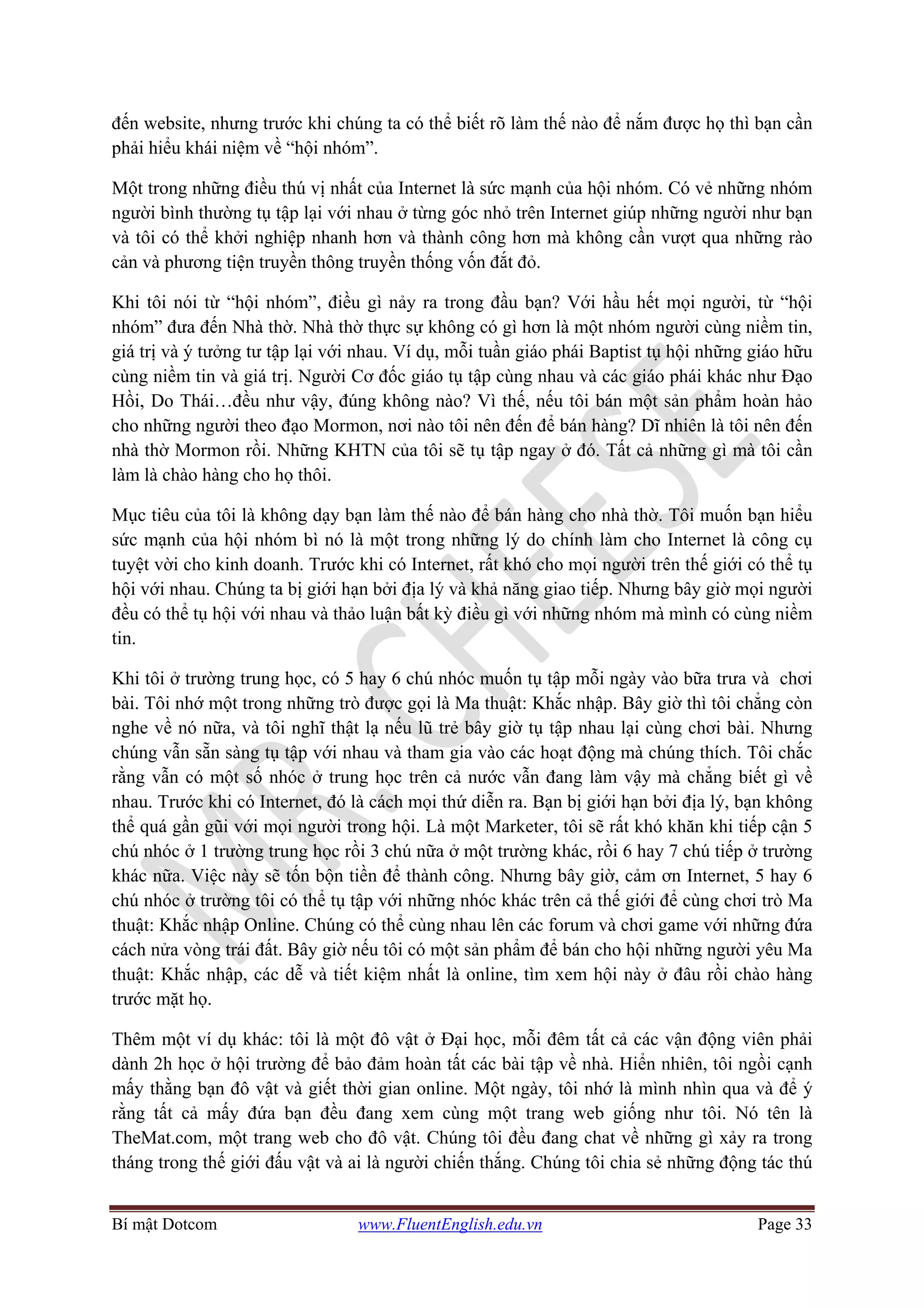 Bí mật Dotcom www.FluentEnglish.edu.vn Page 33
đến website, nhưng trước khi chúng ta có thể biết rõ làm thế nào để nắm được họ thì bạn cần
phải hiểu khái niệm về “hội nhóm”.
Một trong những điều thú vị nhất của Internet là sức mạnh của hội nhóm. Có vẻ những nhóm
người bình thường tụ tập lại với nhau ở từng góc nhỏ trên Internet giúp những người như bạn
và tôi có thể khởi nghiệp nhanh hơn và thành công hơn mà không cần vượt qua những rào
cản và phương tiện truyền thông truyền thống vốn đắt đỏ.
Khi tôi nói từ “hội nhóm”, điều gì nảy ra trong đầu bạn? Với hầu hết mọi người, từ “hội
nhóm” đưa đến Nhà thờ. Nhà thờ thực sự không có gì hơn là một nhóm người cùng niềm tin,
giá trị và ý tưởng tư tập lại với nhau. Ví dụ, mỗi tuần giáo phái Baptist tụ hội những giáo hữu
cùng niềm tin và giá trị. Người Cơ đốc giáo tụ tập cùng nhau và các giáo phái khác như Đạo
Hồi, Do Thái…đều như vậy, đúng không nào? Vì thế, nếu tôi bán một sản phẩm hoàn hảo
cho những người theo đạo Mormon, nơi nào tôi nên đến để bán hàng? Dĩ nhiên là tôi nên đến
nhà thờ Mormon rồi. Những KHTN của tôi sẽ tụ tập ngay ở đó. Tất cả những gì mà tôi cần
làm là chào hàng cho họ thôi.
Mục tiêu của tôi là không dạy bạn làm thế nào để bán hàng cho nhà thờ. Tôi muốn bạn hiểu
sức mạnh của hội nhóm bì nó là một trong những lý do chính làm cho Internet là công cụ
tuyệt vời cho kinh doanh. Trước khi có Internet, rất khó cho mọi người trên thế giới có thể tụ
hội với nhau. Chúng ta bị giới hạn bởi địa lý và khả năng giao tiếp. Nhưng bây giờ mọi người
đều có thể tụ hội với nhau và thảo luận bất kỳ điều gì với những nhóm mà mình có cùng niềm
tin.
Khi tôi ở trường trung học, có 5 hay 6 chú nhóc muốn tụ tập mỗi ngày vào bữa trưa và chơi
bài. Tôi nhớ một trong những trò được gọi là Ma thuật: Khắc nhập. Bây giờ thì tôi chẳng còn
nghe về nó nữa, và tôi nghĩ thật lạ nếu lũ trẻ bây giờ tụ tập nhau lại cùng chơi bài. Nhưng
chúng vẫn sẵn sàng tụ tập với nhau và tham gia vào các hoạt động mà chúng thích. Tôi chắc
rằng vẫn có một số nhóc ở trung học trên cả nước vẫn đang làm vậy mà chẳng biết gì về
nhau. Trước khi có Internet, đó là cách mọi thứ diễn ra. Bạn bị giới hạn bởi địa lý, bạn không
thể quá gần gũi với mọi người trong hội. Là một Marketer, tôi sẽ rất khó khăn khi tiếp cận 5
chú nhóc ở 1 trường trung học rồi 3 chú nữa ở một trường khác, rồi 6 hay 7 chú tiếp ở trường
khác nữa. Việc này sẽ tốn bộn tiền để thành công. Nhưng bây giờ, cảm ơn Internet, 5 hay 6
chú nhóc ở trường tôi có thể tụ tập với những nhóc khác trên cả thế giới để cùng chơi trò Ma
thuật: Khắc nhập Online. Chúng có thể cùng nhau lên các forum và chơi game với những đứa
cách nửa vòng trái đất. Bây giờ nếu tôi có một sản phẩm để bán cho hội những người yêu Ma
thuật: Khắc nhập, các dễ và tiết kiệm nhất là online, tìm xem hội này ở đâu rồi chào hàng
trước mặt họ.
Thêm một ví dụ khác: tôi là một đô vật ở Đại học, mỗi đêm tất cả các vận động viên phải
dành 2h học ở hội trường để bảo đảm hoàn tất các bài tập về nhà. Hiển nhiên, tôi ngồi cạnh
mấy thằng bạn đô vật và giết thời gian online. Một ngày, tôi nhớ là mình nhìn qua và để ý
rằng tất cả mấy đứa bạn đều đang xem cùng một trang web giống như tôi. Nó tên là
TheMat.com, một trang web cho đô vật. Chúng tôi đều đang chat về những gì xảy ra trong
tháng trong thế giới đấu vật và ai là người chiến thắng. Chúng tôi chia sẻ những động tác thú
 