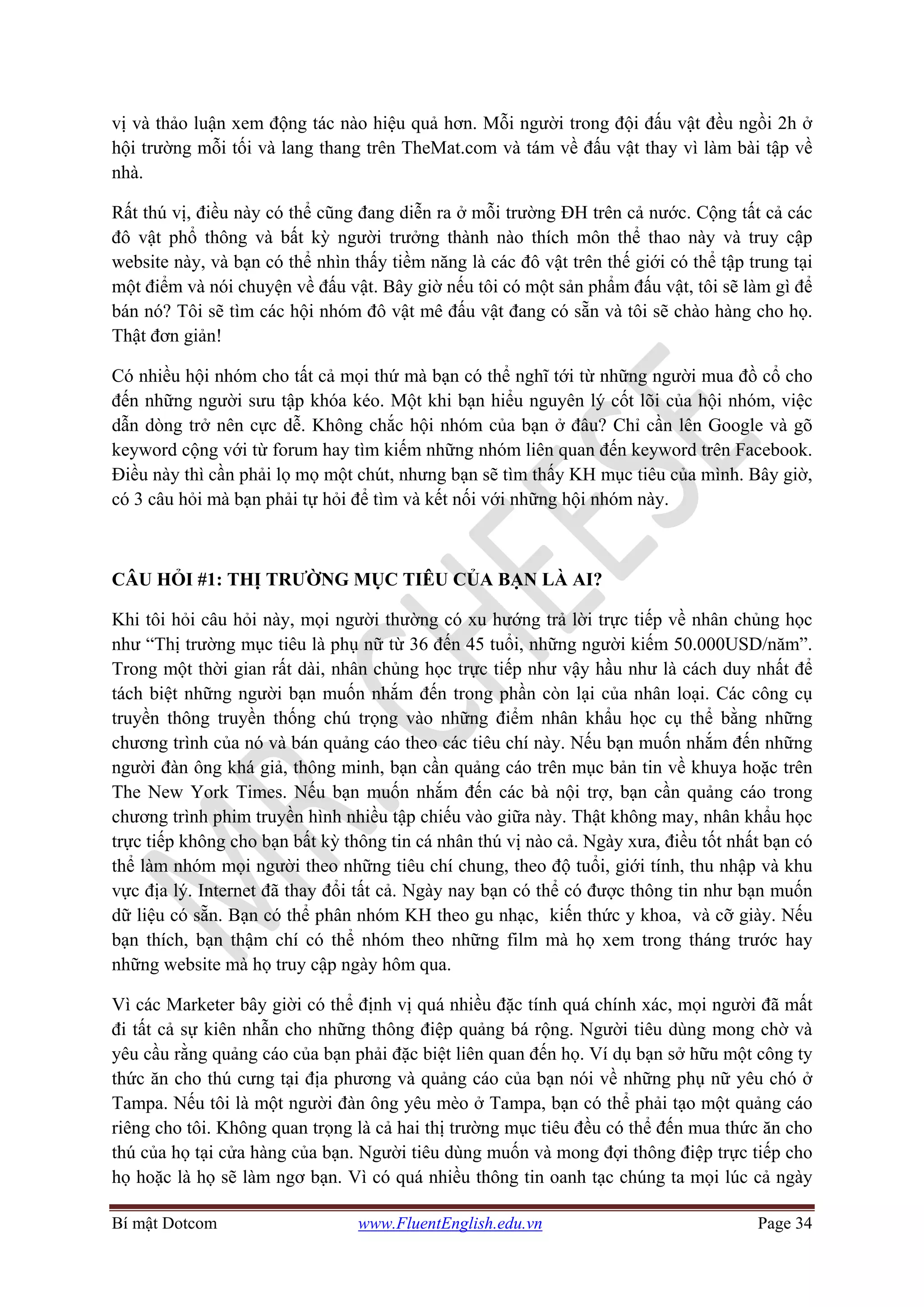 Bí mật Dotcom www.FluentEnglish.edu.vn Page 34
vị và thảo luận xem động tác nào hiệu quả hơn. Mỗi người trong đội đấu vật đều ngồi 2h ở
hội trường mỗi tối và lang thang trên TheMat.com và tám về đấu vật thay vì làm bài tập về
nhà.
Rất thú vị, điều này có thể cũng đang diễn ra ở mỗi trường ĐH trên cả nước. Cộng tất cả các
đô vật phổ thông và bất kỳ người trưởng thành nào thích môn thể thao này và truy cập
website này, và bạn có thể nhìn thấy tiềm năng là các đô vật trên thế giới có thể tập trung tại
một điểm và nói chuyện về đấu vật. Bây giờ nếu tôi có một sản phẩm đấu vật, tôi sẽ làm gì để
bán nó? Tôi sẽ tìm các hội nhóm đô vật mê đấu vật đang có sẵn và tôi sẽ chào hàng cho họ.
Thật đơn giản!
Có nhiều hội nhóm cho tất cả mọi thứ mà bạn có thể nghĩ tới từ những người mua đồ cổ cho
đến những người sưu tập khóa kéo. Một khi bạn hiểu nguyên lý cốt lõi của hội nhóm, việc
dẫn dòng trở nên cực dễ. Không chắc hội nhóm của bạn ở đâu? Chỉ cần lên Google và gõ
keyword cộng với từ forum hay tìm kiếm những nhóm liên quan đến keyword trên Facebook.
Điều này thì cần phải lọ mọ một chút, nhưng bạn sẽ tìm thấy KH mục tiêu của mình. Bây giờ,
có 3 câu hỏi mà bạn phải tự hỏi để tìm và kết nối với những hội nhóm này.
CÂU HỎI #1: THỊ TRƯỜNG MỤC TIÊU CỦA BẠN LÀ AI?
Khi tôi hỏi câu hỏi này, mọi người thường có xu hướng trả lời trực tiếp về nhân chủng học
như “Thị trường mục tiêu là phụ nữ từ 36 đến 45 tuổi, những người kiếm 50.000USD/năm”.
Trong một thời gian rất dài, nhân chủng học trực tiếp như vậy hầu như là cách duy nhất để
tách biệt những người bạn muốn nhắm đến trong phần còn lại của nhân loại. Các công cụ
truyền thông truyền thống chú trọng vào những điểm nhân khẩu học cụ thể bằng những
chương trình của nó và bán quảng cáo theo các tiêu chí này. Nếu bạn muốn nhắm đến những
người đàn ông khá giả, thông minh, bạn cần quảng cáo trên mục bản tin về khuya hoặc trên
The New York Times. Nếu bạn muốn nhắm đến các bà nội trợ, bạn cần quảng cáo trong
chương trình phim truyền hình nhiều tập chiếu vào giữa này. Thật không may, nhân khẩu học
trực tiếp không cho bạn bất kỳ thông tin cá nhân thú vị nào cả. Ngày xưa, điều tốt nhất bạn có
thể làm nhóm mọi người theo những tiêu chí chung, theo độ tuổi, giới tính, thu nhập và khu
vực địa lý. Internet đã thay đổi tất cả. Ngày nay bạn có thể có được thông tin như bạn muốn
dữ liệu có sẵn. Bạn có thể phân nhóm KH theo gu nhạc, kiến thức y khoa, và cỡ giày. Nếu
bạn thích, bạn thậm chí có thể nhóm theo những film mà họ xem trong tháng trước hay
những website mà họ truy cập ngày hôm qua.
Vì các Marketer bây giời có thể định vị quá nhiều đặc tính quá chính xác, mọi người đã mất
đi tất cả sự kiên nhẫn cho những thông điệp quảng bá rộng. Người tiêu dùng mong chờ và
yêu cầu rằng quảng cáo của bạn phải đặc biệt liên quan đến họ. Ví dụ bạn sở hữu một công ty
thức ăn cho thú cưng tại địa phương và quảng cáo của bạn nói về những phụ nữ yêu chó ở
Tampa. Nếu tôi là một người đàn ông yêu mèo ở Tampa, bạn có thể phải tạo một quảng cáo
riêng cho tôi. Không quan trọng là cả hai thị trường mục tiêu đều có thể đến mua thức ăn cho
thú của họ tại cửa hàng của bạn. Người tiêu dùng muốn và mong đợi thông điệp trực tiếp cho
họ hoặc là họ sẽ làm ngơ bạn. Vì có quá nhiều thông tin oanh tạc chúng ta mọi lúc cả ngày
 