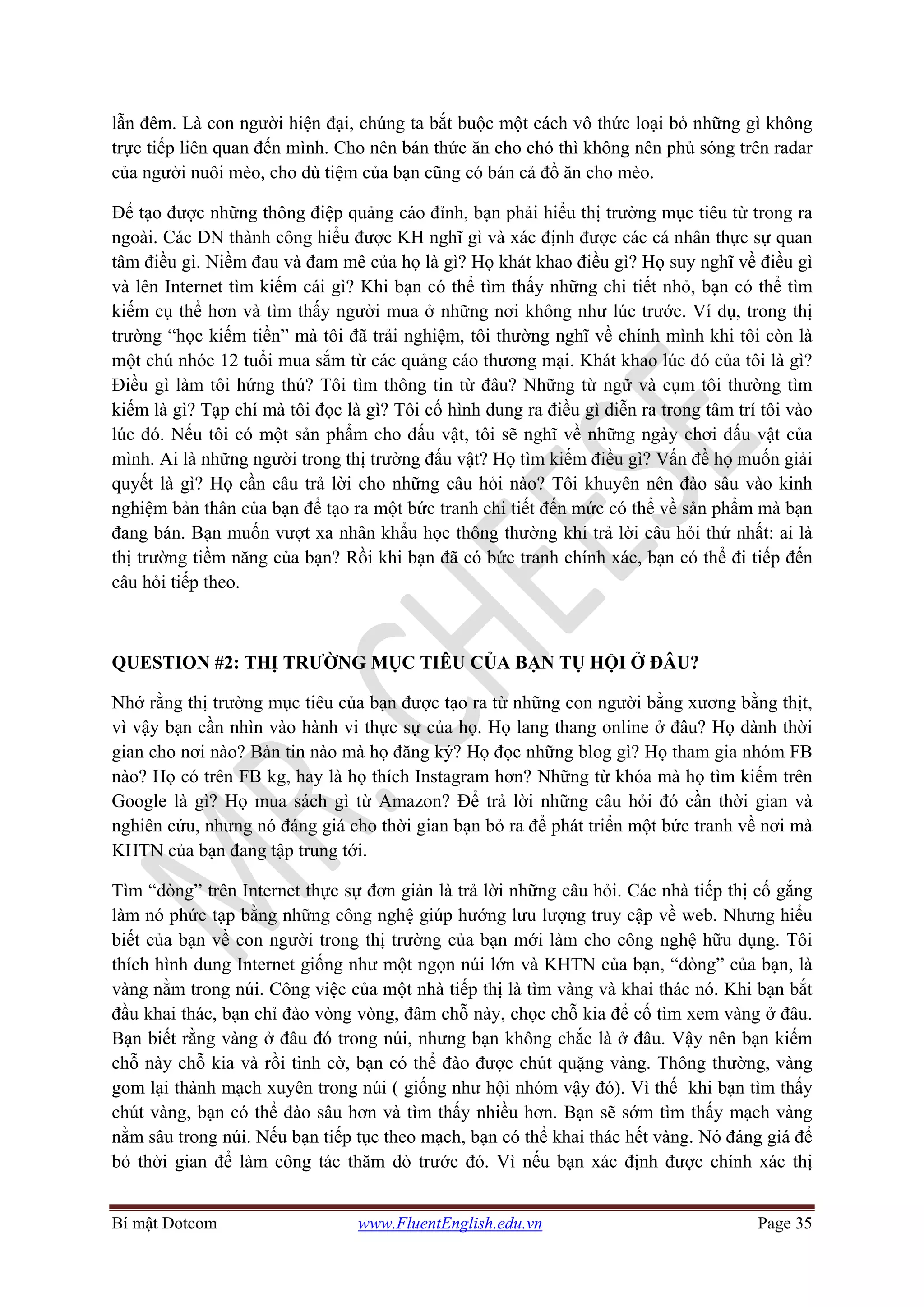 Bí mật Dotcom www.FluentEnglish.edu.vn Page 35
lẫn đêm. Là con người hiện đại, chúng ta bắt buộc một cách vô thức loại bỏ những gì không
trực tiếp liên quan đến mình. Cho nên bán thức ăn cho chó thì không nên phủ sóng trên radar
của người nuôi mèo, cho dù tiệm của bạn cũng có bán cả đồ ăn cho mèo.
Để tạo được những thông điệp quảng cáo đỉnh, bạn phải hiểu thị trường mục tiêu từ trong ra
ngoài. Các DN thành công hiểu được KH nghĩ gì và xác định được các cá nhân thực sự quan
tâm điều gì. Niềm đau và đam mê của họ là gì? Họ khát khao điều gì? Họ suy nghĩ về điều gì
và lên Internet tìm kiếm cái gì? Khi bạn có thể tìm thấy những chi tiết nhỏ, bạn có thể tìm
kiếm cụ thể hơn và tìm thấy người mua ở những nơi không như lúc trước. Ví dụ, trong thị
trường “học kiếm tiền” mà tôi đã trải nghiệm, tôi thường nghĩ về chính mình khi tôi còn là
một chú nhóc 12 tuổi mua sắm từ các quảng cáo thương mại. Khát khao lúc đó của tôi là gì?
Điều gì làm tôi hứng thú? Tôi tìm thông tin từ đâu? Những từ ngữ và cụm tôi thường tìm
kiếm là gì? Tạp chí mà tôi đọc là gì? Tôi cố hình dung ra điều gì diễn ra trong tâm trí tôi vào
lúc đó. Nếu tôi có một sản phẩm cho đấu vật, tôi sẽ nghĩ về những ngày chơi đấu vật của
mình. Ai là những người trong thị trường đấu vật? Họ tìm kiếm điều gì? Vấn đề họ muốn giải
quyết là gì? Họ cần câu trả lời cho những câu hỏi nào? Tôi khuyên nên đào sâu vào kinh
nghiệm bản thân của bạn để tạo ra một bức tranh chi tiết đến mức có thể về sản phẩm mà bạn
đang bán. Bạn muốn vượt xa nhân khẩu học thông thường khi trả lời câu hỏi thứ nhất: ai là
thị trường tiềm năng của bạn? Rồi khi bạn đã có bức tranh chính xác, bạn có thể đi tiếp đến
câu hỏi tiếp theo.
QUESTION #2: THỊ TRƯỜNG MỤC TIÊU CỦA BẠN TỤ HỘI Ở ĐÂU?
Nhớ rằng thị trường mục tiêu của bạn được tạo ra từ những con người bằng xương bằng thịt,
vì vậy bạn cần nhìn vào hành vi thực sự của họ. Họ lang thang online ở đâu? Họ dành thời
gian cho nơi nào? Bản tin nào mà họ đăng ký? Họ đọc những blog gì? Họ tham gia nhóm FB
nào? Họ có trên FB kg, hay là họ thích Instagram hơn? Những từ khóa mà họ tìm kiếm trên
Google là gì? Họ mua sách gì từ Amazon? Để trả lời những câu hỏi đó cần thời gian và
nghiên cứu, nhưng nó đáng giá cho thời gian bạn bỏ ra để phát triển một bức tranh về nơi mà
KHTN của bạn đang tập trung tới.
Tìm “dòng” trên Internet thực sự đơn giản là trả lời những câu hỏi. Các nhà tiếp thị cố gắng
làm nó phức tạp bằng những công nghệ giúp hướng lưu lượng truy cập về web. Nhưng hiểu
biết của bạn về con người trong thị trường của bạn mới làm cho công nghệ hữu dụng. Tôi
thích hình dung Internet giống như một ngọn núi lớn và KHTN của bạn, “dòng” của bạn, là
vàng nằm trong núi. Công việc của một nhà tiếp thị là tìm vàng và khai thác nó. Khi bạn bắt
đầu khai thác, bạn chỉ đào vòng vòng, đâm chỗ này, chọc chỗ kia để cố tìm xem vàng ở đâu.
Bạn biết rằng vàng ở đâu đó trong núi, nhưng bạn không chắc là ở đâu. Vậy nên bạn kiếm
chỗ này chỗ kia và rồi tình cờ, bạn có thể đào được chút quặng vàng. Thông thường, vàng
gom lại thành mạch xuyên trong núi ( giống như hội nhóm vậy đó). Vì thế khi bạn tìm thấy
chút vàng, bạn có thể đào sâu hơn và tìm thấy nhiều hơn. Bạn sẽ sớm tìm thấy mạch vàng
nằm sâu trong núi. Nếu bạn tiếp tục theo mạch, bạn có thể khai thác hết vàng. Nó đáng giá để
bỏ thời gian để làm công tác thăm dò trước đó. Vì nếu bạn xác định được chính xác thị
 