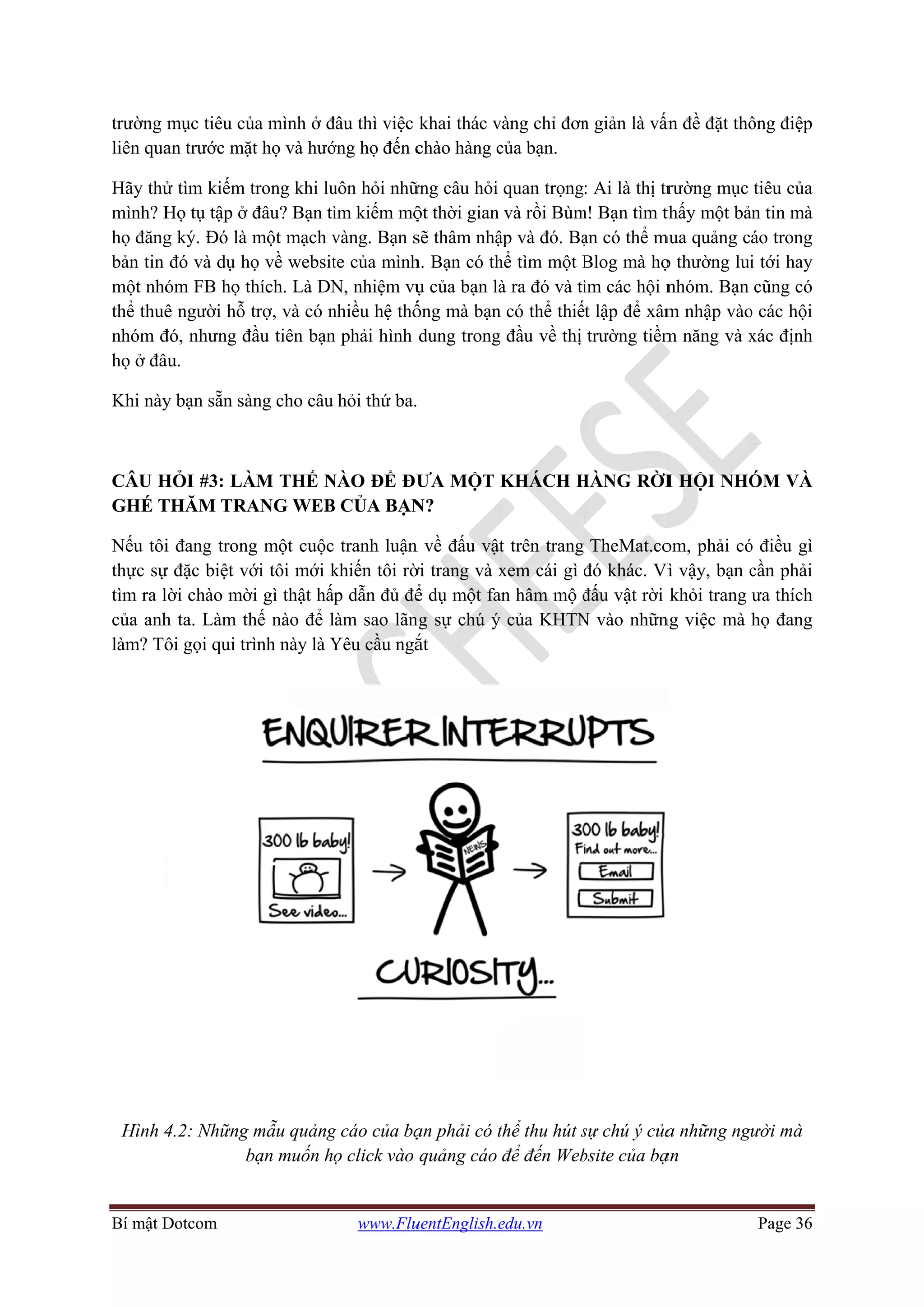 Bí mật D
trường m
liên qua
Hãy thử
mình? H
họ đăng
bản tin
một nhó
thể thuê
nhóm đ
họ ở đâ
Khi này
CÂU H
GHÉ T
Nếu tôi
thực sự
tìm ra l
của anh
làm? Tô
Hình 4
Dotcom
mục tiêu củ
an trước mặ
ử tìm kiếm t
Họ tụ tập ở
g ký. Đó là
đó và dụ h
óm FB họ t
ê người hỗ
đó, nhưng đ
âu.
y bạn sẵn sà
HỎI #3: LÀ
THĂM TRA
i đang trong
ự đặc biệt vớ
ời chào mờ
h ta. Làm th
ôi gọi qui tr
4.2: Những
b
ủa mình ở đ
ặt họ và hướ
trong khi lu
đâu? Bạn tì
một mạch v
ọ về websit
thích. Là DN
trợ, và có n
đầu tiên bạn
àng cho câu
ÀM THẾ N
ANG WEB
g một cuộc
ới tôi mới k
ời gì thật hấ
hế nào để l
rình này là Y
mẫu quảng
bạn muốn h
www.Flu
đâu thì việc
ớng họ đến c
uôn hỏi nhữ
ìm kiếm mộ
vàng. Bạn s
te của mình
N, nhiệm vụ
nhiều hệ thố
n phải hình
hỏi thứ ba.
NÀO ĐỂ ĐƯ
B CỦA BẠN
tranh luận
khiến tôi rờ
p dẫn đủ để
làm sao lãn
Yêu cầu ngắ
g cáo của bạ
ọ click vào
uentEnglish.e
khai thác v
chào hàng c
ững câu hỏi
ột thời gian
sẽ thâm nhậ
h. Bạn có th
ụ của bạn là
ống mà bạn
dung trong
ƯA MỘT K
N?
n về đấu vật
ời trang và x
ể dụ một fa
ng sự chú ý
ắt
ạn phải có t
quảng cáo
edu.vn
vàng chỉ đơn
của bạn.
quan trọng
và rồi Bùm
ập và đó. Bạ
hể tìm một B
à ra đó và tì
có thể thiế
đầu về thị
KHÁCH H
t trên trang
xem cái gì đ
an hâm mộ đ
của KHTN
thể thu hút s
để đến Web
n giản là vấn
: Ai là thị tr
m! Bạn tìm th
ạn có thể m
Blog mà họ
ìm các hội n
t lập để xâm
trường tiềm
HÀNG RỜI
TheMat.co
đó khác. Vì
đấu vật rời
N vào nhữn
sự chú ý của
bsite của bạ
ấn đề đặt thô
rường mục
thấy một bả
mua quảng c
ọ thường lui
nhóm. Bạn
m nhập vào
m năng và x
I HỘI NHÓ
om, phải có
ì vậy, bạn c
khỏi trang
ng việc mà
a những ngư
ạn
Page 36
ông điệp
tiêu của
ản tin mà
áo trong
i tới hay
cũng có
o các hội
xác định
ÓM VÀ
ó điều gì
cần phải
ưa thích
họ đang
ười mà
 