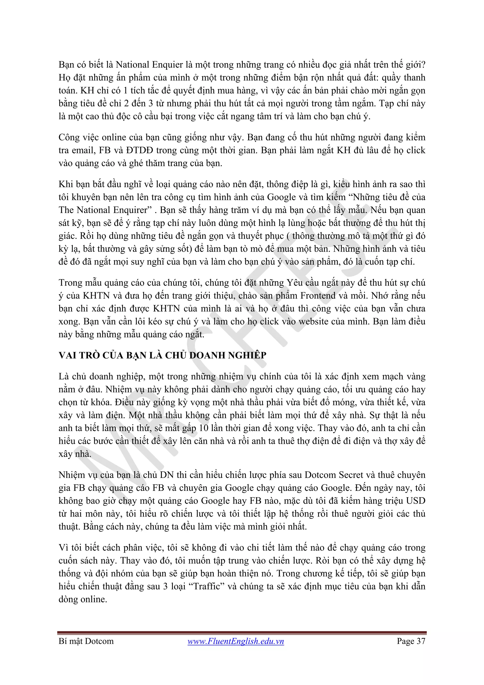 Bí mật Dotcom www.FluentEnglish.edu.vn Page 37
Bạn có biết là National Enquier là một trong những trang có nhiều đọc giả nhất trên thế giới?
Họ đặt những ấn phẩm của mình ở một trong những điểm bận rộn nhất quả đất: quầy thanh
toán. KH chỉ có 1 tích tắc để quyết định mua hàng, vì vậy các ấn bản phải chào mời ngắn gọn
bằng tiêu đề chỉ 2 đến 3 từ nhưng phải thu hút tất cả mọi người trong tầm ngắm. Tạp chí này
là một cao thủ độc cô cầu bại trong việc cắt ngang tâm trí và làm cho bạn chú ý.
Công việc online của bạn cũng giống như vậy. Bạn đang cố thu hút những người đang kiểm
tra email, FB và ĐTDĐ trong cùng một thời gian. Bạn phải làm ngắt KH đủ lâu để họ click
vào quảng cáo và ghé thăm trang của bạn.
Khi bạn bắt đầu nghĩ về loại quảng cáo nào nên đặt, thông điệp là gì, kiểu hình ảnh ra sao thì
tôi khuyên bạn nên lên tra công cụ tìm hình ảnh của Google và tìm kiếm “Những tiêu đề của
The National Enquirer” . Bạn sẽ thấy hàng trăm ví dụ mà bạn có thể lấy mẫu. Nếu bạn quan
sát kỹ, bạn sẽ để ý rằng tạp chí này luôn dùng một hình lạ lùng hoặc bất thường để thu hút thị
giác. Rồi họ dùng những tiêu đề ngắn gọn và thuyết phục ( thông thường mô tả một thứ gì đó
kỳ lạ, bất thường và gây sửng sốt) để làm bạn tò mò để mua một bản. Những hình ảnh và tiêu
đề đó đã ngắt mọi suy nghĩ của bạn và làm cho bạn chú ý vào sản phẩm, đó là cuốn tạp chí.
Trong mẫu quảng cáo của chúng tôi, chúng tôi đặt những Yêu cầu ngắt này để thu hút sự chú
ý của KHTN và đưa họ đến trang giới thiệu, chào sản phẩm Frontend và mồi. Nhớ rằng nếu
bạn chỉ xác định được KHTN của mình là ai và họ ở đâu thì công việc của bạn vẫn chưa
xong. Bạn vẫn cần lôi kéo sự chú ý và làm cho họ click vào website của mình. Bạn làm điều
này bằng những mẫu quảng cáo ngắt.
VAI TRÒ CỦA BẠN LÀ CHỦ DOANH NGHIÊP
Là chủ doanh nghiệp, một trong những nhiệm vụ chính của tôi là xác định xem mạch vàng
nằm ở đâu. Nhiệm vụ này không phải dành cho người chạy quảng cáo, tối ưu quảng cáo hay
chọn từ khóa. Điều này giống kỳ vọng một nhà thầu phải vừa biết đổ móng, vừa thiết kế, vừa
xây và làm điện. Một nhà thầu không cần phải biết làm mọi thứ để xây nhà. Sự thật là nếu
anh ta biết làm mọi thứ, sẽ mất gấp 10 lần thời gian để xong việc. Thay vào đó, anh ta chỉ cần
hiểu các bước cần thiết để xây lên căn nhà và rồi anh ta thuê thợ điện để đi điện và thợ xây để
xây nhà.
Nhiệm vụ của bạn là chủ DN thi cần hiểu chiến lược phía sau Dotcom Secret và thuê chuyên
gia FB chạy quảng cáo FB và chuyên gia Google chạy quảng cáo Google. Đến ngày nay, tôi
không bao giờ chạy một quảng cáo Google hay FB nào, mặc dù tôi đã kiếm hàng triệu USD
từ hai môn này, tôi hiểu rõ chiến lược và tôi thiết lập hệ thống rồi thuê người giỏi các thủ
thuật. Bằng cách này, chúng ta đều làm việc mà mình giỏi nhất.
Vì tôi biết cách phân việc, tôi sẽ không đi vào chi tiết làm thế nào để chạy quảng cáo trong
cuốn sách này. Thay vào đó, tôi muốn tập trung vào chiến lược. Ròi bạn có thể xây dựng hệ
thống và đội nhóm của bạn sẽ giúp bạn hoàn thiện nó. Trong chương kế tiếp, tôi sẽ giúp bạn
hiểu chiến thuật đằng sau 3 loại “Traffic” và chúng ta sẽ xác định mục tiêu của bạn khi dẫn
dòng online.
 