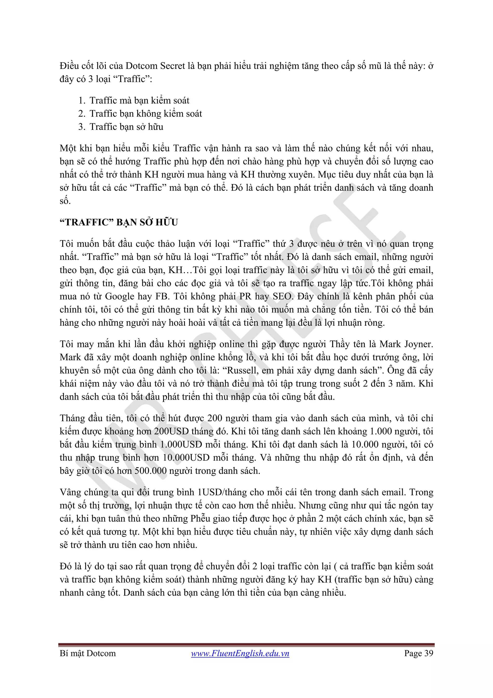 Bí mật Dotcom www.FluentEnglish.edu.vn Page 39
Điều cốt lõi của Dotcom Secret là bạn phải hiểu trải nghiệm tăng theo cấp số mũ là thế này: ở
đây có 3 loại “Traffic”:
1. Traffic mà bạn kiểm soát
2. Traffic bạn không kiểm soát
3. Traffic bạn sở hữu
Một khi bạn hiểu mỗi kiểu Traffic vận hành ra sao và làm thế nào chúng kết nối với nhau,
bạn sẽ có thể hướng Traffic phù hợp đến nơi chào hàng phù hợp và chuyển đổi số lượng cao
nhất có thể trở thành KH người mua hàng và KH thường xuyên. Mục tiêu duy nhất của bạn là
sở hữu tất cả các “Traffic” mà bạn có thể. Đó là cách bạn phát triển danh sách và tăng doanh
số.
“TRAFFIC” BẠN SỞ HỮU
Tôi muốn bắt đầu cuộc thảo luận với loại “Traffic” thứ 3 được nêu ở trên vì nó quan trọng
nhất. “Traffic” mà bạn sở hữu là loại “Traffic” tốt nhất. Đó là danh sách email, những người
theo bạn, đọc giả của bạn, KH…Tôi gọi loại traffic này là tôi sở hữu vì tôi có thể gửi email,
gửi thông tin, đăng bài cho các đọc giả và tôi sẽ tạo ra traffic ngay lập tức.Tôi không phải
mua nó từ Google hay FB. Tôi không phải PR hay SEO. Đây chính là kênh phân phối của
chính tôi, tôi có thể gửi thông tin bất kỳ khi nào tôi muốn mà chẳng tốn tiền. Tôi có thể bán
hàng cho những người này hoài hoài và tất cả tiền mang lại đều là lợi nhuận ròng.
Tôi may mắn khi lần đầu khởi nghiệp online thì gặp được người Thầy tên là Mark Joyner.
Mark đã xây một doanh nghiệp online khổng lồ, và khi tôi bắt đầu học dưới trướng ông, lời
khuyên số một của ông dành cho tôi là: “Russell, em phải xây dựng danh sách”. Ông đã cấy
khái niệm này vào đầu tôi và nó trở thành điều mà tôi tập trung trong suốt 2 đến 3 năm. Khi
danh sách của tôi bắt đầu phát triển thì thu nhập của tôi cũng bắt đầu.
Tháng đầu tiên, tôi có thể hút được 200 người tham gia vào danh sách của mình, và tôi chỉ
kiếm được khoảng hơn 200USD tháng đó. Khi tôi tăng danh sách lên khoảng 1.000 người, tôi
bắt đầu kiếm trung bình 1.000USD mỗi tháng. Khi tôi đạt danh sách là 10.000 người, tôi có
thu nhập trung bình hơn 10.000USD mỗi tháng. Và những thu nhập đó rất ổn định, và đến
bây giờ tôi có hơn 500.000 người trong danh sách.
Vâng chúng ta qui đổi trung bình 1USD/tháng cho mỗi cái tên trong danh sách email. Trong
một số thị trường, lợi nhuận thực tế còn cao hơn thế nhiều. Nhưng cũng như qui tắc ngón tay
cái, khi bạn tuân thủ theo những Phễu giao tiếp được học ở phần 2 một cách chính xác, bạn sẽ
có kết quả tương tự. Một khi bạn hiểu được tiêu chuẩn này, tự nhiên việc xây dựng danh sách
sẽ trở thành ưu tiên cao hơn nhiều.
Đó là lý do tại sao rất quan trọng để chuyển đổi 2 loại traffic còn lại ( cả traffic bạn kiểm soát
và traffic bạn không kiểm soát) thành những người đăng ký hay KH (traffic bạn sở hữu) càng
nhanh càng tốt. Danh sách của bạn càng lớn thì tiền của bạn càng nhiều.
 