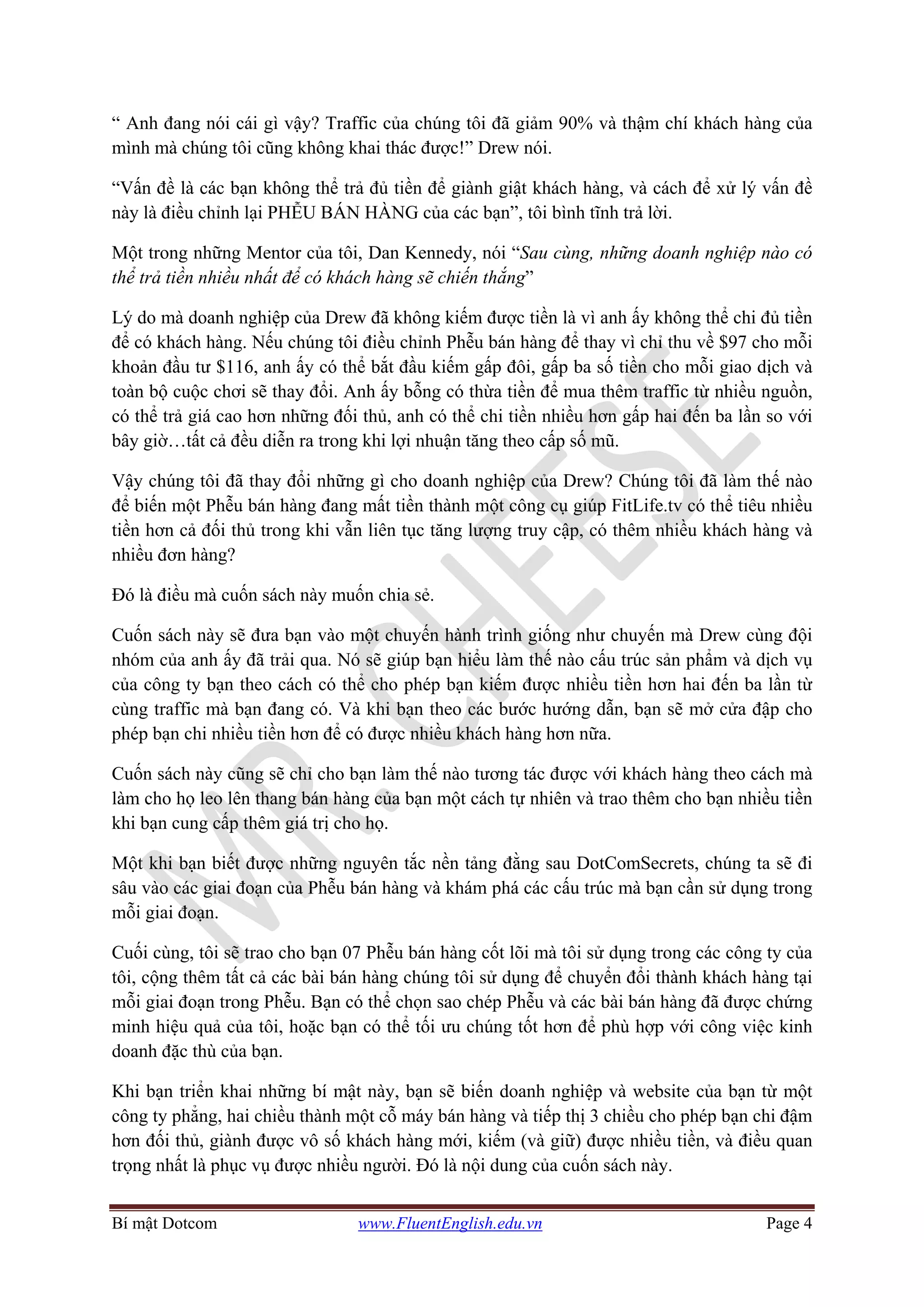 Bí mật Dotcom www.FluentEnglish.edu.vn Page 4
“ Anh đang nói cái gì vậy? Traffic của chúng tôi đã giảm 90% và thậm chí khách hàng của
mình mà chúng tôi cũng không khai thác được!” Drew nói.
“Vấn đề là các bạn không thể trả đủ tiền để giành giật khách hàng, và cách để xử lý vấn đề
này là điều chỉnh lại PHỄU BÁN HÀNG của các bạn”, tôi bình tĩnh trả lời.
Một trong những Mentor của tôi, Dan Kennedy, nói “Sau cùng, những doanh nghiệp nào có
thể trả tiền nhiều nhất để có khách hàng sẽ chiến thắng”
Lý do mà doanh nghiệp của Drew đã không kiếm được tiền là vì anh ấy không thể chi đủ tiền
để có khách hàng. Nếu chúng tôi điều chỉnh Phễu bán hàng để thay vì chỉ thu về $97 cho mỗi
khoản đầu tư $116, anh ấy có thể bắt đầu kiếm gấp đôi, gấp ba số tiền cho mỗi giao dịch và
toàn bộ cuộc chơi sẽ thay đổi. Anh ấy bỗng có thừa tiền để mua thêm traffic từ nhiều nguồn,
có thể trả giá cao hơn những đối thủ, anh có thể chi tiền nhiều hơn gấp hai đến ba lần so với
bây giờ…tất cả đều diễn ra trong khi lợi nhuận tăng theo cấp số mũ.
Vậy chúng tôi đã thay đổi những gì cho doanh nghiệp của Drew? Chúng tôi đã làm thế nào
để biến một Phễu bán hàng đang mất tiền thành một công cụ giúp FitLife.tv có thể tiêu nhiều
tiền hơn cả đối thủ trong khi vẫn liên tục tăng lượng truy cập, có thêm nhiều khách hàng và
nhiều đơn hàng?
Đó là điều mà cuốn sách này muốn chia sẻ.
Cuốn sách này sẽ đưa bạn vào một chuyến hành trình giống như chuyến mà Drew cùng đội
nhóm của anh ấy đã trải qua. Nó sẽ giúp bạn hiểu làm thế nào cấu trúc sản phẩm và dịch vụ
của công ty bạn theo cách có thể cho phép bạn kiếm được nhiều tiền hơn hai đến ba lần từ
cùng traffic mà bạn đang có. Và khi bạn theo các bước hướng dẫn, bạn sẽ mở cửa đập cho
phép bạn chi nhiều tiền hơn để có được nhiều khách hàng hơn nữa.
Cuốn sách này cũng sẽ chỉ cho bạn làm thế nào tương tác được với khách hàng theo cách mà
làm cho họ leo lên thang bán hàng của bạn một cách tự nhiên và trao thêm cho bạn nhiều tiền
khi bạn cung cấp thêm giá trị cho họ.
Một khi bạn biết được những nguyên tắc nền tảng đằng sau DotComSecrets, chúng ta sẽ đi
sâu vào các giai đoạn của Phễu bán hàng và khám phá các cấu trúc mà bạn cần sử dụng trong
mỗi giai đoạn.
Cuối cùng, tôi sẽ trao cho bạn 07 Phễu bán hàng cốt lõi mà tôi sử dụng trong các công ty của
tôi, cộng thêm tất cả các bài bán hàng chúng tôi sử dụng để chuyển đổi thành khách hàng tại
mỗi giai đoạn trong Phễu. Bạn có thể chọn sao chép Phễu và các bài bán hàng đã được chứng
minh hiệu quả của tôi, hoặc bạn có thể tối ưu chúng tốt hơn để phù hợp với công việc kinh
doanh đặc thù của bạn.
Khi bạn triển khai những bí mật này, bạn sẽ biến doanh nghiệp và website của bạn từ một
công ty phẳng, hai chiều thành một cỗ máy bán hàng và tiếp thị 3 chiều cho phép bạn chi đậm
hơn đối thủ, giành được vô số khách hàng mới, kiếm (và giữ) được nhiều tiền, và điều quan
trọng nhất là phục vụ được nhiều người. Đó là nội dung của cuốn sách này.
 
