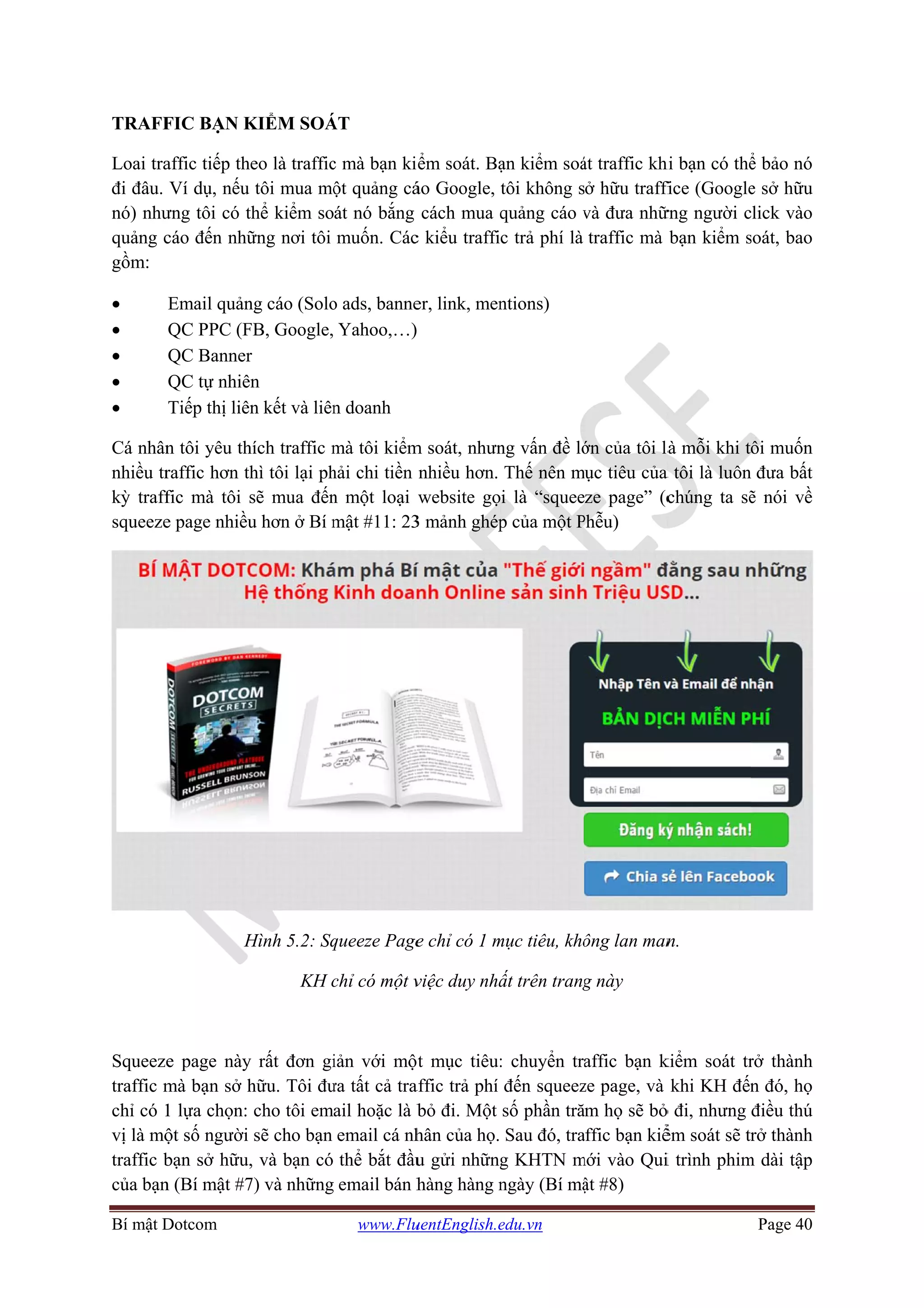 Bí mật D
TRAFF
Loai tra
đi đâu.
nó) như
quảng c
gồm:
•
•
•
•
•
Cá nhân
nhiều tr
kỳ traff
squeeze
Squeeze
traffic m
chỉ có 1
vị là mộ
traffic b
của bạn
Dotcom
FIC BẠN K
affic tiếp th
Ví dụ, nếu
ưng tôi có t
cáo đến nhữ
Email quản
QC PPC (F
QC Banner
QC tự nhiê
Tiếp thị liên
n tôi yêu th
raffic hơn th
fic mà tôi s
e page nhiều
H
e page này
mà bạn sở h
1 lựa chọn:
ột số người
bạn sở hữu,
n (Bí mật #7
KIỂM SOÁ
eo là traffic
tôi mua mộ
thể kiểm so
ững nơi tôi
ng cáo (Solo
FB, Google,
r
n
n kết và liên
hích traffic m
hì tôi lại ph
sẽ mua đến
u hơn ở Bí m
Hình 5.2: Sq
KH c
y rất đơn gi
hữu. Tôi đư
cho tôi em
sẽ cho bạn
, và bạn có
7) và những
www.Flu
ÁT
c mà bạn ki
ột quảng cá
át nó bắng
muốn. Các
o ads, banne
Yahoo,…)
n doanh
mà tôi kiểm
hải chi tiền
n một loại
mật #11: 23
queeze Page
chỉ có một v
iản với một
ưa tất cả tra
ail hoặc là b
email cá nh
thể bắt đầu
email bán h
uentEnglish.e
ểm soát. Bạ
áo Google,
cách mua q
c kiểu traffi
er, link, men
m soát, nhưn
nhiều hơn.
website gọ
3 mảnh ghép
e chỉ có 1 m
việc duy nhấ
t mục tiêu:
affic trả phí
bỏ đi. Một
hân của họ.
u gửi những
hàng hàng n
edu.vn
ạn kiểm soá
tôi không s
quảng cáo v
c trả phí là
ntions)
ng vấn đề lớ
Thế nên m
i là “squee
p của một P
mục tiêu, khô
ất trên trang
: chuyển tr
đến squeez
số phần tră
Sau đó, tra
g KHTN m
ngày (Bí mậ
át traffic khi
ở hữu traffi
và đưa nhữ
traffic mà
ớn của tôi là
mục tiêu của
ze page” (c
Phễu)
ông lan man
g này
affic bạn k
ze page, và
ăm họ sẽ bỏ
affic bạn kiể
mới vào Qui
ật #8)
hi bạn có thể
fice (Google
ững người c
bạn kiểm s
à mỗi khi t
a tôi là luôn
chúng ta sẽ
n.
kiểm soát tr
khi KH đến
ỏ đi, nhưng
ểm soát sẽ tr
i trình phim
Page 40
ể bảo nó
e sở hữu
lick vào
soát, bao
ôi muốn
đưa bất
ẽ nói về
rở thành
n đó, họ
điều thú
rở thành
m dài tập
 