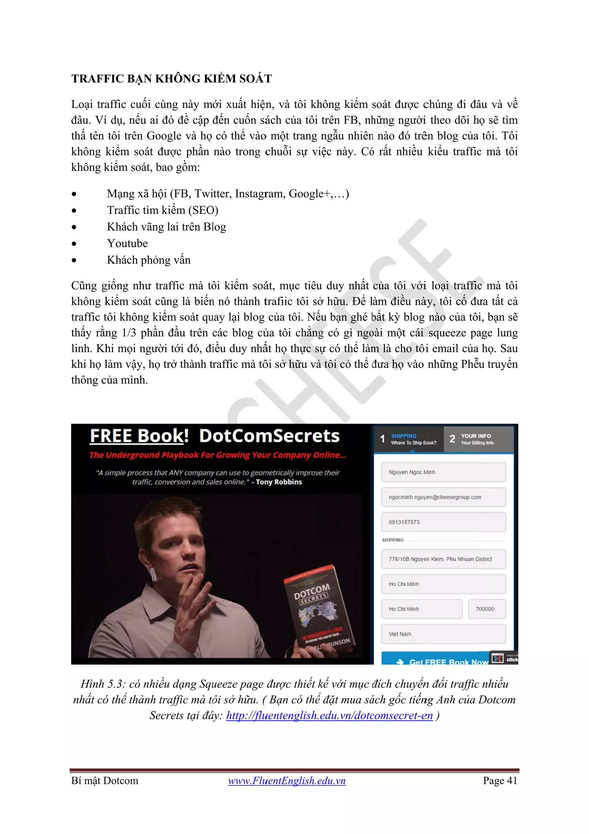 Bí mật D
TRAFF
Loại tra
đâu. Ví
thấ tên
không k
không k
•
•
•
•
•
Cũng g
không k
traffic t
thấy rằn
linh. Kh
khi họ l
thông c
Hình
nhất có
Dotcom
FIC BẠN K
affic cuối c
í dụ, nếu ai
tôi trên Go
kiểm soát đ
kiểm soát, b
Mạng xã hộ
Traffic tìm
Khách vãng
Youtube
Khách phỏn
giống như tr
kiểm soát c
tôi không ki
ng 1/3 phần
hi mọi ngườ
làm vậy, họ
ủa mình.
5.3: có nhiề
ó thể thành t
Se
KHÔNG K
cùng này m
đó đề cập
oogle và họ
được phần
bao gồm:
ội (FB, Twi
kiếm (SEO
g lai trên Bl
ng vấn
raffic mà tô
cũng là biến
iểm soát qu
n đầu trên c
ời tới đó, đi
ọ trở thành t
ều dạng Squ
traffic mà tô
ecrets tại đâ
www.Flu
IỂM SOÁT
ới xuất hiện
đến cuốn sá
có thể vào
nào trong c
itter, Instagr
O)
log
ôi kiểm soá
n nó thành t
uay lại blog
các blog củ
iều duy nhấ
raffic mà tô
ueeze page
ôi sở hữu. (
ây: http://flu
uentEnglish.e
T
n, và tôi kh
ách của tôi
o một trang
chuỗi sự vi
ram, Google
át, mục tiêu
trafiic tôi sở
của tôi. Nế
ủa tôi chẳng
ất họ thực s
ôi sở hữu và
được thiết k
( Bạn có thể
uentenglish.
edu.vn
hông kiểm
trên FB, nh
ngẫu nhiên
iệc này. Có
e+,…)
u duy nhất
ở hữu. Để l
ếu bạn ghé b
g có gì ngo
ự có thể làm
à tôi có thể đ
kế với mục đ
ể đặt mua sá
edu.vn/dotc
soát được c
hững người
n nào đó trê
ó rất nhiều
của tôi với
àm điều nà
bất kỳ blog
oài một cái
m là cho tôi
đưa họ vào
đích chuyển
ách gốc tiến
comsecret-e
chúng đi đâ
i theo dõi h
ên blog của
kiểu traffic
i loại traffic
ày, tôi cố đư
nào của tôi
squeeze pa
i email của
những Phễ
n đổi traffic
ng Anh của D
en )
Page 41
âu và về
họ sẽ tìm
tôi. Tôi
c mà tôi
c mà tôi
ưa tất cả
i, bạn sẽ
age lung
họ. Sau
u truyển
c nhiều
Dotcom
 