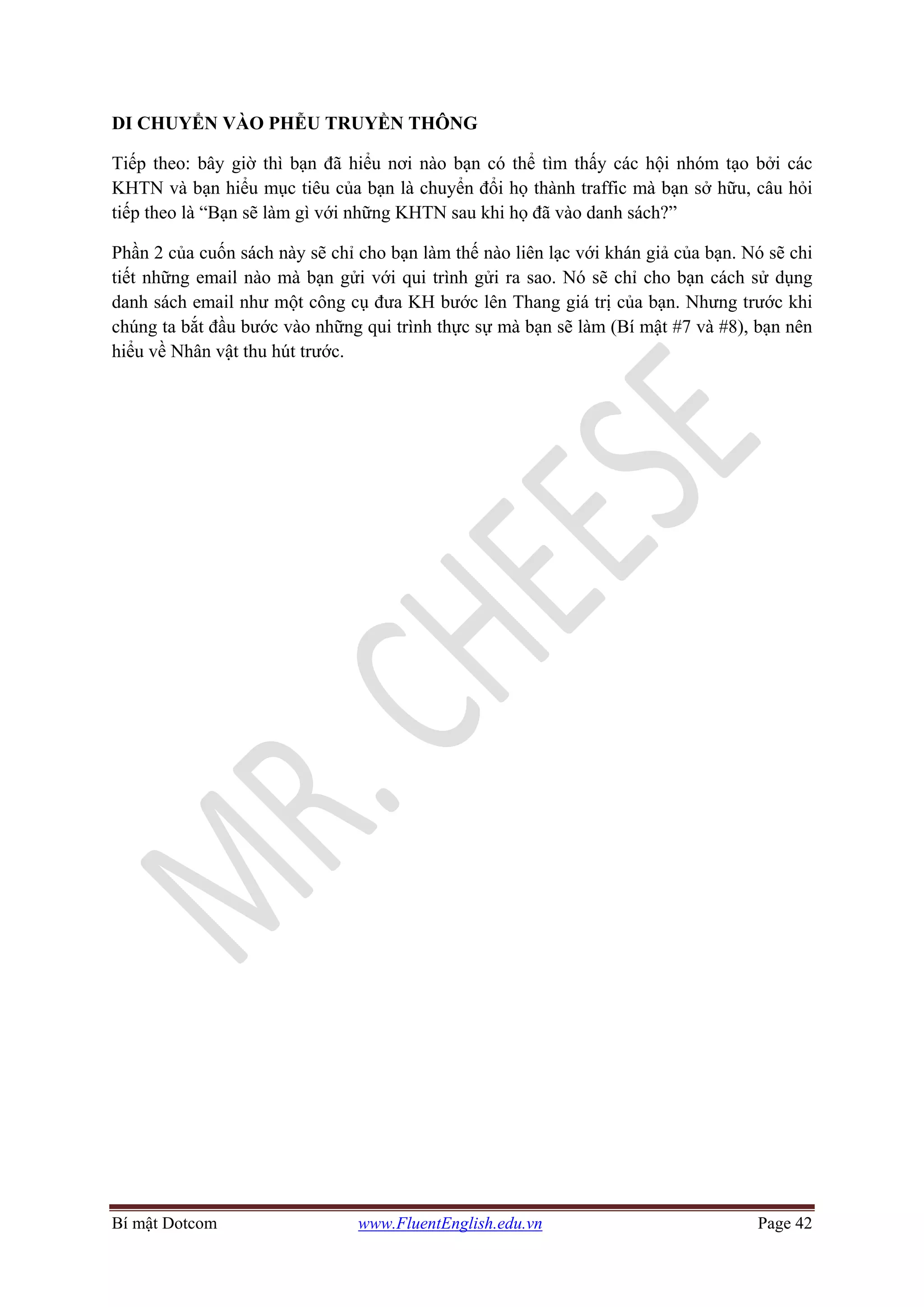 Bí mật Dotcom www.FluentEnglish.edu.vn Page 42
DI CHUYỂN VÀO PHỄU TRUYỀN THÔNG
Tiếp theo: bây giờ thì bạn đã hiểu nơi nào bạn có thể tìm thấy các hội nhóm tạo bởi các
KHTN và bạn hiểu mục tiêu của bạn là chuyển đổi họ thành traffic mà bạn sở hữu, câu hỏi
tiếp theo là “Bạn sẽ làm gì với những KHTN sau khi họ đã vào danh sách?”
Phần 2 của cuốn sách này sẽ chỉ cho bạn làm thế nào liên lạc với khán giả của bạn. Nó sẽ chi
tiết những email nào mà bạn gửi với qui trình gửi ra sao. Nó sẽ chỉ cho bạn cách sử dụng
danh sách email như một công cụ đưa KH bước lên Thang giá trị của bạn. Nhưng trước khi
chúng ta bắt đầu bước vào những qui trình thực sự mà bạn sẽ làm (Bí mật #7 và #8), bạn nên
hiểu về Nhân vật thu hút trước.
 