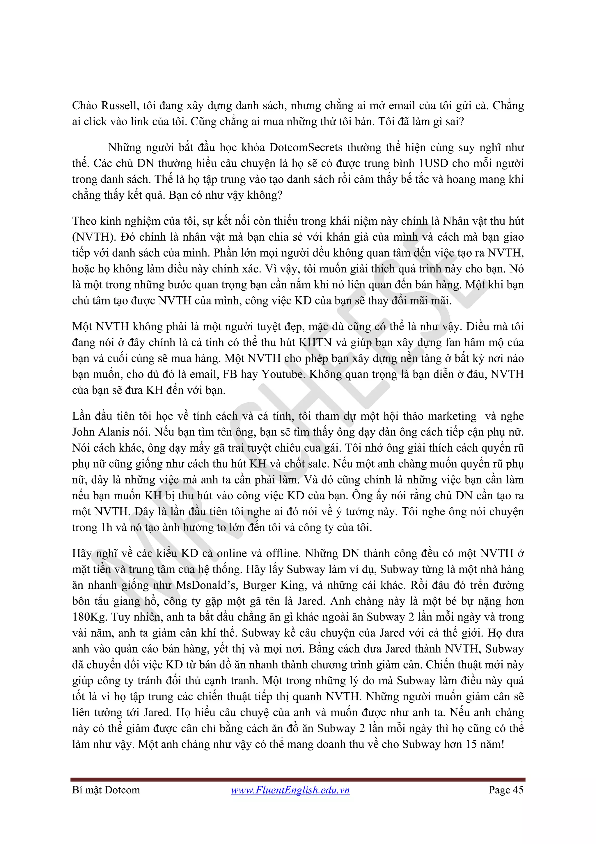 Bí mật Dotcom www.FluentEnglish.edu.vn Page 45
Chào Russell, tôi đang xây dựng danh sách, nhưng chẳng ai mở email của tôi gửi cả. Chẳng
ai click vào link của tôi. Cũng chẳng ai mua những thứ tôi bán. Tôi đã làm gì sai?
Những người bắt đầu học khóa DotcomSecrets thường thể hiện cùng suy nghĩ như
thế. Các chủ DN thường hiểu câu chuyện là họ sẽ có được trung bình 1USD cho mỗi người
trong danh sách. Thế là họ tập trung vào tạo danh sách rồi cảm thấy bế tắc và hoang mang khi
chẳng thấy kết quả. Bạn có như vậy không?
Theo kinh nghiệm của tôi, sự kết nối còn thiếu trong khái niệm này chính là Nhân vật thu hút
(NVTH). Đó chính là nhân vật mà bạn chia sẻ với khán giả của mình và cách mà bạn giao
tiếp với danh sách của mình. Phần lớn mọi người đều không quan tâm đến việc tạo ra NVTH,
hoặc họ không làm điều này chính xác. Vì vậy, tôi muốn giải thích quá trình này cho bạn. Nó
là một trong những bước quan trọng bạn cần nắm khi nó liên quan đến bán hàng. Một khi bạn
chú tâm tạo được NVTH của mình, công việc KD của bạn sẽ thay đổi mãi mãi.
Một NVTH không phải là một người tuyệt đẹp, mặc dù cũng có thể là như vậy. Điều mà tôi
đang nói ở đây chính là cá tính có thể thu hút KHTN và giúp bạn xây dựng fan hâm mộ của
bạn và cuối cùng sẽ mua hàng. Một NVTH cho phép bạn xây dựng nền tảng ở bất kỳ nơi nào
bạn muốn, cho dù đó là email, FB hay Youtube. Không quan trọng là bạn diễn ở đâu, NVTH
của bạn sẽ đưa KH đến với bạn.
Lần đầu tiên tôi học về tính cách và cá tính, tôi tham dự một hội thảo marketing và nghe
John Alanis nói. Nếu bạn tìm tên ông, bạn sẽ tìm thấy ông dạy đàn ông cách tiếp cận phụ nữ.
Nói cách khác, ông dạy mấy gã trai tuyệt chiêu cua gái. Tôi nhớ ông giải thích cách quyến rũ
phụ nữ cũng giống như cách thu hút KH và chốt sale. Nếu một anh chàng muốn quyến rũ phụ
nữ, đây là những việc mà anh ta cần phải làm. Và đó cũng chính là những việc bạn cần làm
nếu bạn muốn KH bị thu hút vào công việc KD của bạn. Ông ấy nói rằng chủ DN cần tạo ra
một NVTH. Đây là lần đầu tiên tôi nghe ai đó nói về ý tưởng này. Tôi nghe ông nói chuyện
trong 1h và nó tạo ảnh hưởng to lớn đến tôi và công ty của tôi.
Hãy nghĩ về các kiểu KD cả online và offline. Những DN thành công đều có một NVTH ở
mặt tiền và trung tâm của hệ thống. Hãy lấy Subway làm ví dụ, Subway từng là một nhà hàng
ăn nhanh giống như MsDonald’s, Burger King, và những cái khác. Rồi đâu đó trển đường
bôn tẩu giang hồ, công ty gặp một gã tên là Jared. Anh chàng này là một bé bự nặng hơn
180Kg. Tuy nhiên, anh ta bắt đầu chẳng ăn gì khác ngoài ăn Subway 2 lần mỗi ngày và trong
vài năm, anh ta giảm cân khí thế. Subway kể câu chuyện của Jared với cả thế giới. Họ đưa
anh vào quản cáo bán hàng, yết thị và mọi nơi. Bằng cách đưa Jared thành NVTH, Subway
đã chuyển đổi việc KD từ bán đồ ăn nhanh thành chương trình giảm cân. Chiến thuật mới này
giúp công ty tránh đối thủ cạnh tranh. Một trong những lý do mà Subway làm điều này quá
tốt là vì họ tập trung các chiến thuật tiếp thị quanh NVTH. Những người muốn giảm cân sẽ
liên tưởng tới Jared. Họ hiểu câu chuyệ của anh và muốn được như anh ta. Nếu anh chàng
này có thể giảm được cân chỉ bằng cách ăn đồ ăn Subway 2 lần mỗi ngày thì họ cũng có thể
làm như vậy. Một anh chàng như vậy có thể mang doanh thu về cho Subway hơn 15 năm!
 