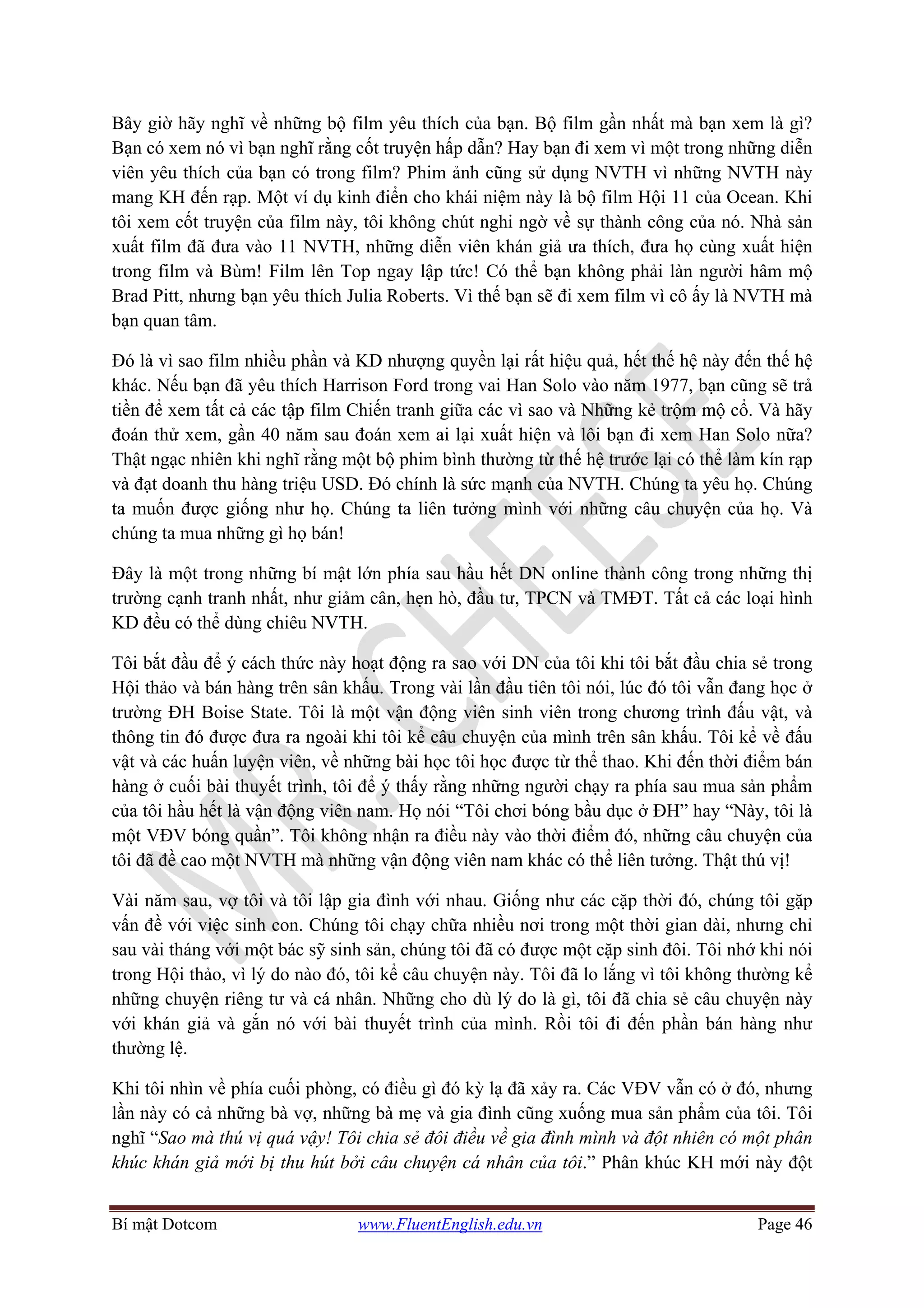 Bí mật Dotcom www.FluentEnglish.edu.vn Page 46
Bây giờ hãy nghĩ về những bộ film yêu thích của bạn. Bộ film gần nhất mà bạn xem là gì?
Bạn có xem nó vì bạn nghĩ rằng cốt truyện hấp dẫn? Hay bạn đi xem vì một trong những diễn
viên yêu thích của bạn có trong film? Phim ảnh cũng sử dụng NVTH vì những NVTH này
mang KH đến rạp. Một ví dụ kinh điển cho khái niệm này là bộ film Hội 11 của Ocean. Khi
tôi xem cốt truyện của film này, tôi không chút nghi ngờ về sự thành công của nó. Nhà sản
xuất film đã đưa vào 11 NVTH, những diễn viên khán giả ưa thích, đưa họ cùng xuất hiện
trong film và Bùm! Film lên Top ngay lập tức! Có thể bạn không phải làn người hâm mộ
Brad Pitt, nhưng bạn yêu thích Julia Roberts. Vì thế bạn sẽ đi xem film vì cô ấy là NVTH mà
bạn quan tâm.
Đó là vì sao film nhiều phần và KD nhượng quyền lại rất hiệu quả, hết thế hệ này đến thế hệ
khác. Nếu bạn đã yêu thích Harrison Ford trong vai Han Solo vào năm 1977, bạn cũng sẽ trả
tiền để xem tất cả các tập film Chiến tranh giữa các vì sao và Những kẻ trộm mộ cổ. Và hãy
đoán thử xem, gần 40 năm sau đoán xem ai lại xuất hiện và lôi bạn đi xem Han Solo nữa?
Thật ngạc nhiên khi nghĩ rằng một bộ phim bình thường từ thế hệ trước lại có thể làm kín rạp
và đạt doanh thu hàng triệu USD. Đó chính là sức mạnh của NVTH. Chúng ta yêu họ. Chúng
ta muốn được giống như họ. Chúng ta liên tưởng mình với những câu chuyện của họ. Và
chúng ta mua những gì họ bán!
Đây là một trong những bí mật lớn phía sau hầu hết DN online thành công trong những thị
trường cạnh tranh nhất, như giảm cân, hẹn hò, đầu tư, TPCN và TMĐT. Tất cả các loại hình
KD đều có thể dùng chiêu NVTH.
Tôi bắt đầu để ý cách thức này hoạt động ra sao với DN của tôi khi tôi bắt đầu chia sẻ trong
Hội thảo và bán hàng trên sân khấu. Trong vài lần đầu tiên tôi nói, lúc đó tôi vẫn đang học ở
trường ĐH Boise State. Tôi là một vận động viên sinh viên trong chương trình đấu vật, và
thông tin đó được đưa ra ngoài khi tôi kể câu chuyện của mình trên sân khấu. Tôi kể về đấu
vật và các huấn luyện viên, về những bài học tôi học được từ thể thao. Khi đến thời điểm bán
hàng ở cuối bài thuyết trình, tôi để ý thấy rằng những người chạy ra phía sau mua sản phẩm
của tôi hầu hết là vận động viên nam. Họ nói “Tôi chơi bóng bầu dục ở ĐH” hay “Này, tôi là
một VĐV bóng quần”. Tôi không nhận ra điều này vào thời điểm đó, những câu chuyện của
tôi đã đề cao một NVTH mà những vận động viên nam khác có thể liên tưởng. Thật thú vị!
Vài năm sau, vợ tôi và tôi lập gia đình với nhau. Giống như các cặp thời đó, chúng tôi gặp
vấn đề với việc sinh con. Chúng tôi chạy chữa nhiều nơi trong một thời gian dài, nhưng chỉ
sau vài tháng với một bác sỹ sinh sản, chúng tôi đã có được một cặp sinh đôi. Tôi nhớ khi nói
trong Hội thảo, vì lý do nào đó, tôi kể câu chuyện này. Tôi đã lo lắng vì tôi không thường kể
những chuyện riêng tư và cá nhân. Những cho dù lý do là gì, tôi đã chia sẻ câu chuyện này
với khán giả và gắn nó với bài thuyết trình của mình. Rồi tôi đi đến phần bán hàng như
thường lệ.
Khi tôi nhìn về phía cuối phòng, có điều gì đó kỳ lạ đã xảy ra. Các VĐV vẫn có ở đó, nhưng
lần này có cả những bà vợ, những bà mẹ và gia đình cũng xuống mua sản phẩm của tôi. Tôi
nghĩ “Sao mà thú vị quá vậy! Tôi chia sẻ đôi điều về gia đình mình và đột nhiên có một phân
khúc khán giả mới bị thu hút bởi câu chuyện cá nhân của tôi.” Phân khúc KH mới này đột
 