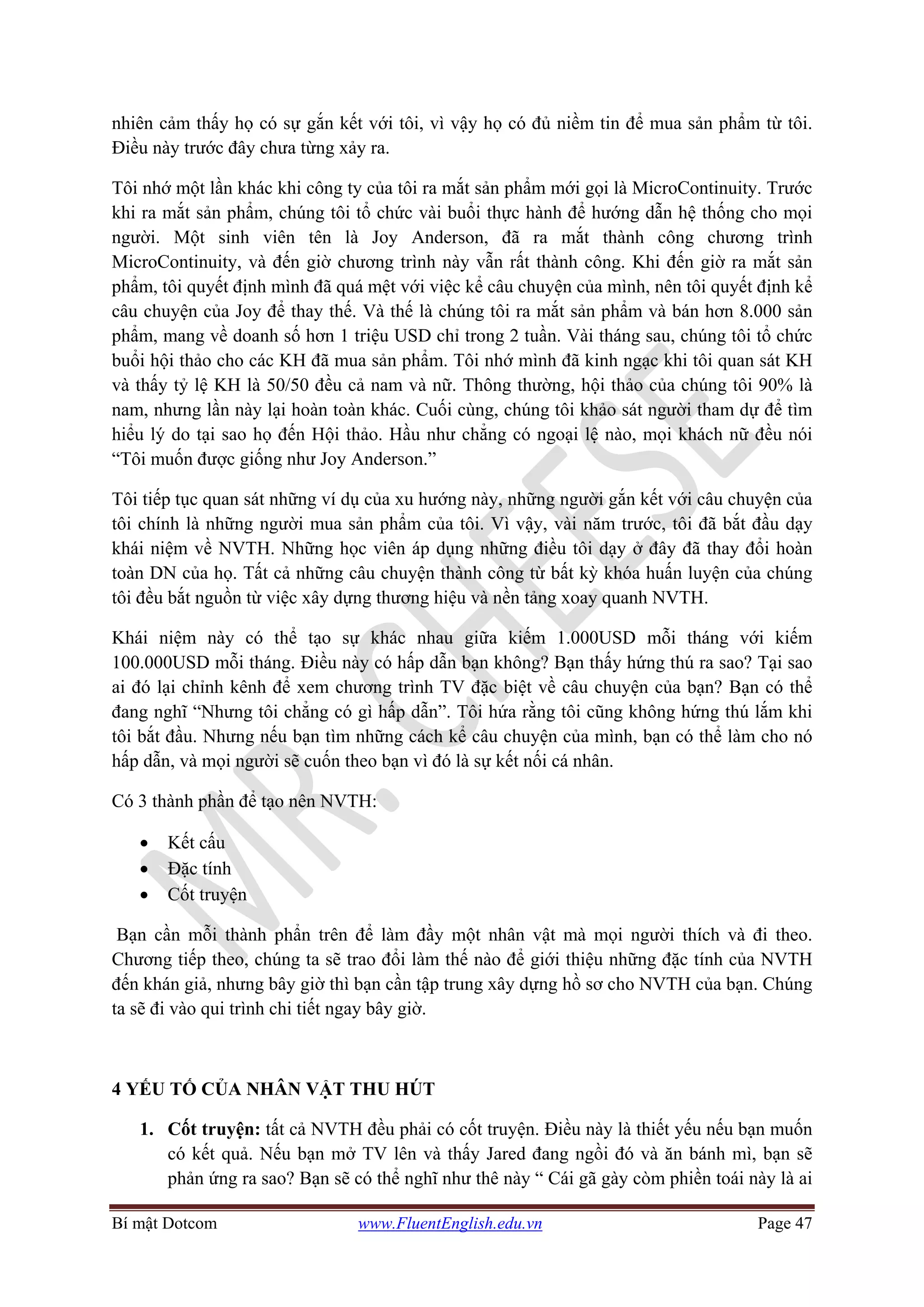 Bí mật Dotcom www.FluentEnglish.edu.vn Page 47
nhiên cảm thấy họ có sự gắn kết với tôi, vì vậy họ có đủ niềm tin để mua sản phẩm từ tôi.
Điều này trước đây chưa từng xảy ra.
Tôi nhớ một lần khác khi công ty của tôi ra mắt sản phẩm mới gọi là MicroContinuity. Trước
khi ra mắt sản phẩm, chúng tôi tổ chức vài buổi thực hành để hướng dẫn hệ thống cho mọi
người. Một sinh viên tên là Joy Anderson, đã ra mắt thành công chương trình
MicroContinuity, và đến giờ chương trình này vẫn rất thành công. Khi đến giờ ra mắt sản
phẩm, tôi quyết định mình đã quá mệt với việc kể câu chuyện của mình, nên tôi quyết định kể
câu chuyện của Joy để thay thế. Và thế là chúng tôi ra mắt sản phẩm và bán hơn 8.000 sản
phẩm, mang về doanh số hơn 1 triệu USD chỉ trong 2 tuần. Vài tháng sau, chúng tôi tổ chức
buổi hội thảo cho các KH đã mua sản phẩm. Tôi nhớ mình đã kinh ngạc khi tôi quan sát KH
và thấy tỷ lệ KH là 50/50 đều cả nam và nữ. Thông thường, hội thảo của chúng tôi 90% là
nam, nhưng lần này lại hoàn toàn khác. Cuối cùng, chúng tôi khảo sát người tham dự để tìm
hiểu lý do tại sao họ đến Hội thảo. Hầu như chẳng có ngoại lệ nào, mọi khách nữ đều nói
“Tôi muốn được giống như Joy Anderson.”
Tôi tiếp tục quan sát những ví dụ của xu hướng này, những người gắn kết với câu chuyện của
tôi chính là những người mua sản phẩm của tôi. Vì vậy, vài năm trước, tôi đã bắt đầu dạy
khái niệm về NVTH. Những học viên áp dụng những điều tôi dạy ở đây đã thay đổi hoàn
toàn DN của họ. Tất cả những câu chuyện thành công từ bất kỳ khóa huấn luyện của chúng
tôi đều bắt nguồn từ việc xây dựng thương hiệu và nền tảng xoay quanh NVTH.
Khái niệm này có thể tạo sự khác nhau giữa kiếm 1.000USD mỗi tháng với kiếm
100.000USD mỗi tháng. Điều này có hấp dẫn bạn không? Bạn thấy hứng thú ra sao? Tại sao
ai đó lại chỉnh kênh để xem chương trình TV đặc biệt về câu chuyện của bạn? Bạn có thể
đang nghĩ “Nhưng tôi chẳng có gì hấp dẫn”. Tôi hứa rằng tôi cũng không hứng thú lắm khi
tôi bắt đầu. Nhưng nếu bạn tìm những cách kể câu chuyện của mình, bạn có thể làm cho nó
hấp dẫn, và mọi người sẽ cuốn theo bạn vì đó là sự kết nối cá nhân.
Có 3 thành phần để tạo nên NVTH:
• Kết cấu
• Đặc tính
• Cốt truyện
Bạn cần mỗi thành phẩn trên để làm đầy một nhân vật mà mọi người thích và đi theo.
Chương tiếp theo, chúng ta sẽ trao đổi làm thế nào để giới thiệu những đặc tính của NVTH
đến khán giả, nhưng bây giờ thì bạn cần tập trung xây dựng hồ sơ cho NVTH của bạn. Chúng
ta sẽ đi vào qui trình chi tiết ngay bây giờ.
4 YẾU TỐ CỦA NHÂN VẬT THU HÚT
1. Cốt truyện: tất cả NVTH đều phải có cốt truyện. Điều này là thiết yếu nếu bạn muốn
có kết quả. Nếu bạn mở TV lên và thấy Jared đang ngồi đó và ăn bánh mì, bạn sẽ
phản ứng ra sao? Bạn sẽ có thể nghĩ như thê này “ Cái gã gày còm phiền toái này là ai
 