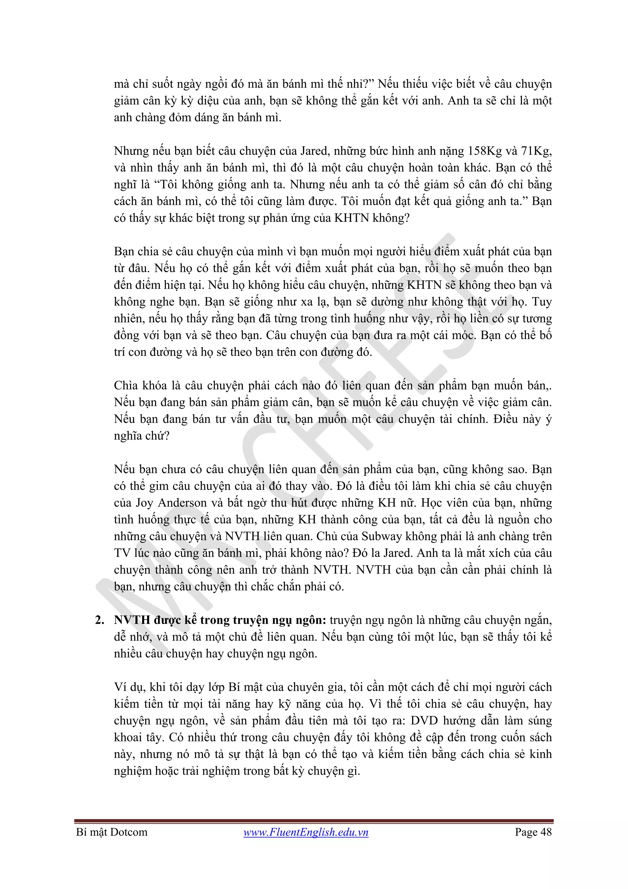 Bí mật Dotcom www.FluentEnglish.edu.vn Page 48
mà chỉ suốt ngày ngồi đó mà ăn bánh mì thế nhỉ?” Nếu thiếu việc biết về câu chuyện
giảm cân kỳ kỳ diệu của anh, bạn sẽ không thể gắn kết với anh. Anh ta sẽ chỉ là một
anh chàng đỏm dáng ăn bánh mì.
Nhưng nếu bạn biết câu chuyện của Jared, những bức hình anh nặng 158Kg và 71Kg,
và nhìn thấy anh ăn bánh mì, thì đó là một câu chuyện hoàn toàn khác. Bạn có thể
nghĩ là “Tôi không giống anh ta. Nhưng nếu anh ta có thể giảm số cân đó chỉ bằng
cách ăn bánh mì, có thể tôi cũng làm được. Tôi muốn đạt kết quả giống anh ta.” Bạn
có thấy sự khác biệt trong sự phản ứng của KHTN không?
Bạn chia sẻ câu chuyện của mình vì bạn muốn mọi người hiểu điểm xuất phát của bạn
từ đâu. Nếu họ có thể gắn kết với điểm xuất phát của bạn, rồi họ sẽ muốn theo bạn
đến điểm hiện tại. Nếu họ không hiểu câu chuyện, những KHTN sẽ không theo bạn và
không nghe bạn. Bạn sẽ giống như xa lạ, bạn sẽ dường như không thật với họ. Tuy
nhiên, nếu họ thấy rằng bạn đã từng trong tình huống như vậy, rồi họ liền có sự tương
đồng với bạn và sẽ theo bạn. Câu chuyện của bạn đưa ra một cái móc. Bạn có thể bố
trí con đường và họ sẽ theo bạn trên con đường đó.
Chìa khóa là câu chuyện phải cách nào đó liên quan đến sản phẩm bạn muốn bán,.
Nếu bạn đang bán sản phẩm giảm cân, bạn sẽ muốn kể câu chuyện về việc giảm cân.
Nếu bạn đang bán tư vấn đầu tư, bạn muốn một câu chuyện tài chính. Điều này ý
nghĩa chứ?
Nếu bạn chưa có câu chuyện liên quan đến sản phẩm của bạn, cũng không sao. Bạn
có thể gim câu chuyện của ai đó thay vào. Đó là điều tôi làm khi chia sẻ câu chuyện
của Joy Anderson và bất ngờ thu hút được những KH nữ. Học viên của bạn, những
tình huống thực tế của bạn, những KH thành công của bạn, tất cả đều là nguồn cho
những câu chuyện và NVTH liên quan. Chủ của Subway không phải là anh chàng trên
TV lúc nào cũng ăn bánh mì, phải không nào? Đó la Jared. Anh ta là mắt xích của câu
chuyện thành công nên anh trở thành NVTH. NVTH của bạn cần cần phải chính là
bạn, nhưng câu chuyện thì chắc chắn phải có.
2. NVTH được kể trong truyện ngụ ngôn: truyện ngụ ngôn là những câu chuyện ngắn,
dễ nhớ, và mô tả một chủ đề liên quan. Nếu bạn cùng tôi một lúc, bạn sẽ thấy tôi kể
nhiều câu chuyện hay chuyện ngụ ngôn.
Ví dụ, khi tôi dạy lớp Bí mật của chuyên gia, tôi cần một cách để chỉ mọi người cách
kiếm tiền từ mọi tài năng hay kỹ năng của họ. Vì thế tôi chia sẻ câu chuyện, hay
chuyện ngụ ngôn, về sản phẩm đầu tiên mà tôi tạo ra: DVD hướng dẫn làm súng
khoai tây. Có nhiều thứ trong câu chuyện đấy tôi không đề cập đến trong cuốn sách
này, nhưng nó mô tả sự thật là bạn có thể tạo và kiếm tiền bằng cách chia sẻ kinh
nghiệm hoặc trải nghiệm trong bất kỳ chuyện gì.
 