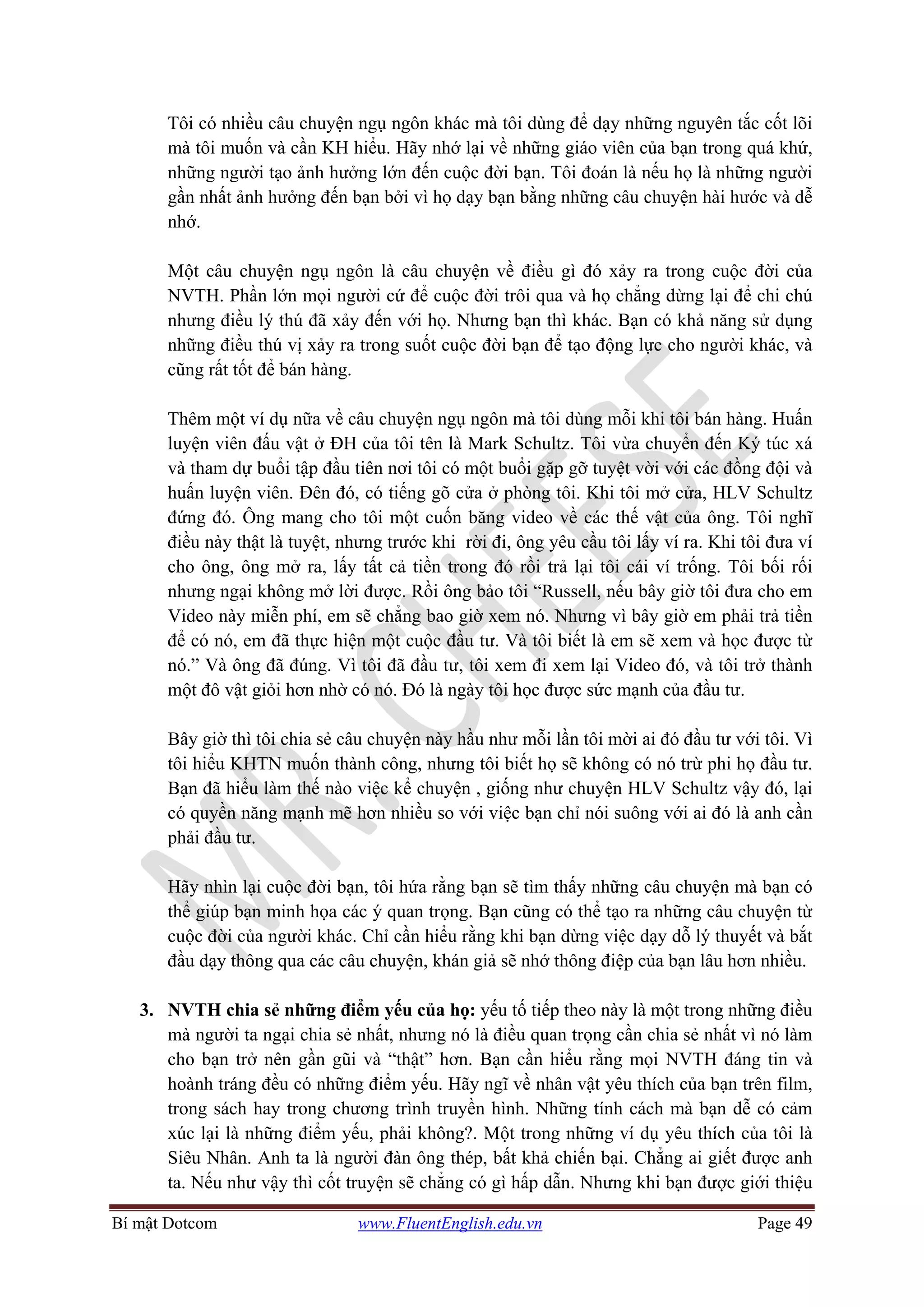 Bí mật Dotcom www.FluentEnglish.edu.vn Page 49
Tôi có nhiều câu chuyện ngụ ngôn khác mà tôi dùng để dạy những nguyên tắc cốt lõi
mà tôi muốn và cần KH hiểu. Hãy nhớ lại về những giáo viên của bạn trong quá khứ,
những người tạo ảnh hưởng lớn đến cuộc đời bạn. Tôi đoán là nếu họ là những người
gần nhất ảnh hưởng đến bạn bởi vì họ dạy bạn bằng những câu chuyện hài hước và dễ
nhớ.
Một câu chuyện ngụ ngôn là câu chuyện về điều gì đó xảy ra trong cuộc đời của
NVTH. Phần lớn mọi người cứ để cuộc đời trôi qua và họ chẳng dừng lại để chi chú
nhưng điều lý thú đã xảy đến với họ. Nhưng bạn thì khác. Bạn có khả năng sử dụng
những điều thú vị xảy ra trong suốt cuộc đời bạn để tạo động lực cho người khác, và
cũng rất tốt để bán hàng.
Thêm một ví dụ nữa về câu chuyện ngụ ngôn mà tôi dùng mỗi khi tôi bán hàng. Huấn
luyện viên đấu vật ở ĐH của tôi tên là Mark Schultz. Tôi vừa chuyển đến Ký túc xá
và tham dự buổi tập đầu tiên nơi tôi có một buổi gặp gỡ tuyệt vời với các đồng đội và
huấn luyện viên. Đên đó, có tiếng gõ cửa ở phòng tôi. Khi tôi mở cửa, HLV Schultz
đứng đó. Ông mang cho tôi một cuốn băng video về các thế vật của ông. Tôi nghĩ
điều này thật là tuyệt, nhưng trước khi rời đi, ông yêu cầu tôi lấy ví ra. Khi tôi đưa ví
cho ông, ông mở ra, lấy tất cả tiền trong đó rồi trả lại tôi cái ví trống. Tôi bối rối
nhưng ngại không mở lời được. Rồi ông bảo tôi “Russell, nếu bây giờ tôi đưa cho em
Video này miễn phí, em sẽ chẳng bao giờ xem nó. Nhưng vì bây giờ em phải trả tiền
để có nó, em đã thực hiện một cuộc đầu tư. Và tôi biết là em sẽ xem và học được từ
nó.” Và ông đã đúng. Vì tôi đã đầu tư, tôi xem đi xem lại Video đó, và tôi trở thành
một đô vật giỏi hơn nhờ có nó. Đó là ngày tôi học được sức mạnh của đầu tư.
Bây giờ thì tôi chia sẻ câu chuyện này hầu như mỗi lần tôi mời ai đó đầu tư với tôi. Vì
tôi hiểu KHTN muốn thành công, nhưng tôi biết họ sẽ không có nó trừ phi họ đầu tư.
Bạn đã hiểu làm thế nào việc kể chuyện , giống như chuyện HLV Schultz vậy đó, lại
có quyền năng mạnh mẽ hơn nhiều so với việc bạn chỉ nói suông với ai đó là anh cần
phải đầu tư.
Hãy nhìn lại cuộc đời bạn, tôi hứa rằng bạn sẽ tìm thấy những câu chuyện mà bạn có
thể giúp bạn minh họa các ý quan trọng. Bạn cũng có thể tạo ra những câu chuyện từ
cuộc đời của người khác. Chỉ cần hiểu rằng khi bạn dừng việc dạy dỗ lý thuyết và bắt
đầu dạy thông qua các câu chuyện, khán giả sẽ nhớ thông điệp của bạn lâu hơn nhiều.
3. NVTH chia sẻ những điểm yếu của họ: yếu tố tiếp theo này là một trong những điều
mà người ta ngại chia sẻ nhất, nhưng nó là điều quan trọng cần chia sẻ nhất vì nó làm
cho bạn trở nên gần gũi và “thật” hơn. Bạn cần hiểu rằng mọi NVTH đáng tin và
hoành tráng đều có những điểm yếu. Hãy ngĩ về nhân vật yêu thích của bạn trên film,
trong sách hay trong chương trình truyền hình. Những tính cách mà bạn dễ có cảm
xúc lại là những điểm yếu, phải không?. Một trong những ví dụ yêu thích của tôi là
Siêu Nhân. Anh ta là người đàn ông thép, bất khả chiến bại. Chẳng ai giết được anh
ta. Nếu như vậy thì cốt truyện sẽ chẳng có gì hấp dẫn. Nhưng khi bạn được giới thiệu
 