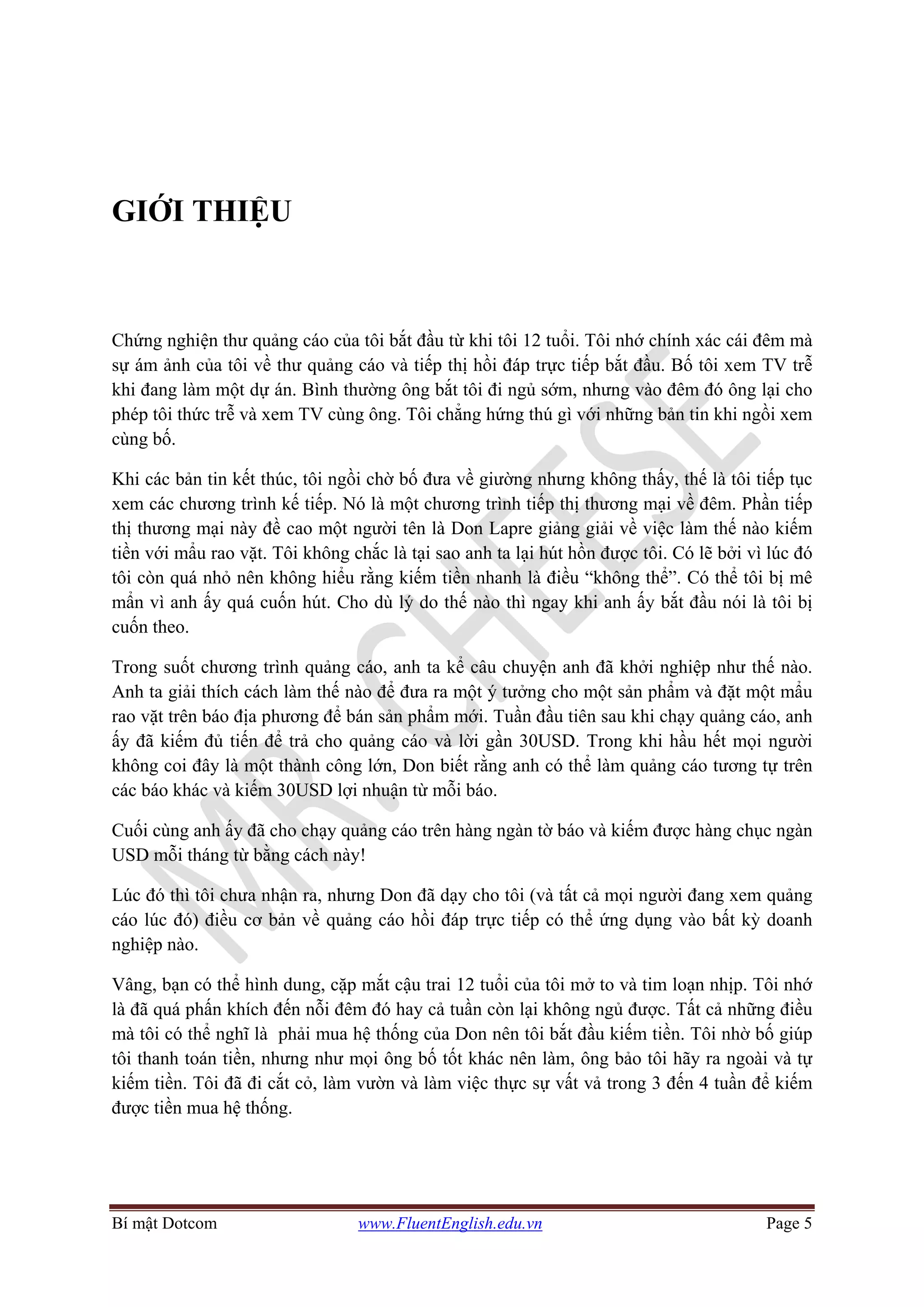 Bí mật Dotcom www.FluentEnglish.edu.vn Page 5
GIỚI THIỆU
Chứng nghiện thư quảng cáo của tôi bắt đầu từ khi tôi 12 tuổi. Tôi nhớ chính xác cái đêm mà
sự ám ảnh của tôi về thư quảng cáo và tiếp thị hồi đáp trực tiếp bắt đầu. Bố tôi xem TV trễ
khi đang làm một dự án. Bình thường ông bắt tôi đi ngủ sớm, nhưng vào đêm đó ông lại cho
phép tôi thức trễ và xem TV cùng ông. Tôi chẳng hứng thú gì với những bản tin khi ngồi xem
cùng bố.
Khi các bản tin kết thúc, tôi ngồi chờ bố đưa về giường nhưng không thấy, thế là tôi tiếp tục
xem các chương trình kế tiếp. Nó là một chương trình tiếp thị thương mại về đêm. Phần tiếp
thị thương mại này đề cao một người tên là Don Lapre giảng giải về việc làm thế nào kiếm
tiền với mẩu rao vặt. Tôi không chắc là tại sao anh ta lại hút hồn được tôi. Có lẽ bởi vì lúc đó
tôi còn quá nhỏ nên không hiểu rằng kiếm tiền nhanh là điều “không thể”. Có thể tôi bị mê
mẩn vì anh ấy quá cuốn hút. Cho dù lý do thế nào thì ngay khi anh ấy bắt đầu nói là tôi bị
cuốn theo.
Trong suốt chương trình quảng cáo, anh ta kể câu chuyện anh đã khởi nghiệp như thế nào.
Anh ta giải thích cách làm thế nào để đưa ra một ý tưởng cho một sản phẩm và đặt một mẩu
rao vặt trên báo địa phương để bán sản phẩm mới. Tuần đầu tiên sau khi chạy quảng cáo, anh
ấy đã kiếm đủ tiến để trả cho quảng cáo và lời gần 30USD. Trong khi hầu hết mọi người
không coi đây là một thành công lớn, Don biết rằng anh có thể làm quảng cáo tương tự trên
các báo khác và kiếm 30USD lợi nhuận từ mỗi báo.
Cuối cùng anh ấy đã cho chạy quảng cáo trên hàng ngàn tờ báo và kiếm được hàng chục ngàn
USD mỗi tháng từ bằng cách này!
Lúc đó thì tôi chưa nhận ra, nhưng Don đã dạy cho tôi (và tất cả mọi người đang xem quảng
cáo lúc đó) điều cơ bản về quảng cáo hồi đáp trực tiếp có thể ứng dụng vào bất kỳ doanh
nghiệp nào.
Vâng, bạn có thể hình dung, cặp mắt cậu trai 12 tuổi của tôi mở to và tim loạn nhịp. Tôi nhớ
là đã quá phấn khích đến nỗi đêm đó hay cả tuần còn lại không ngủ được. Tất cả những điều
mà tôi có thể nghĩ là phải mua hệ thống của Don nên tôi bắt đầu kiếm tiền. Tôi nhờ bố giúp
tôi thanh toán tiền, nhưng như mọi ông bố tốt khác nên làm, ông bảo tôi hãy ra ngoài và tự
kiếm tiền. Tôi đã đi cắt cỏ, làm vườn và làm việc thực sự vất vả trong 3 đến 4 tuần để kiếm
được tiền mua hệ thống.
 