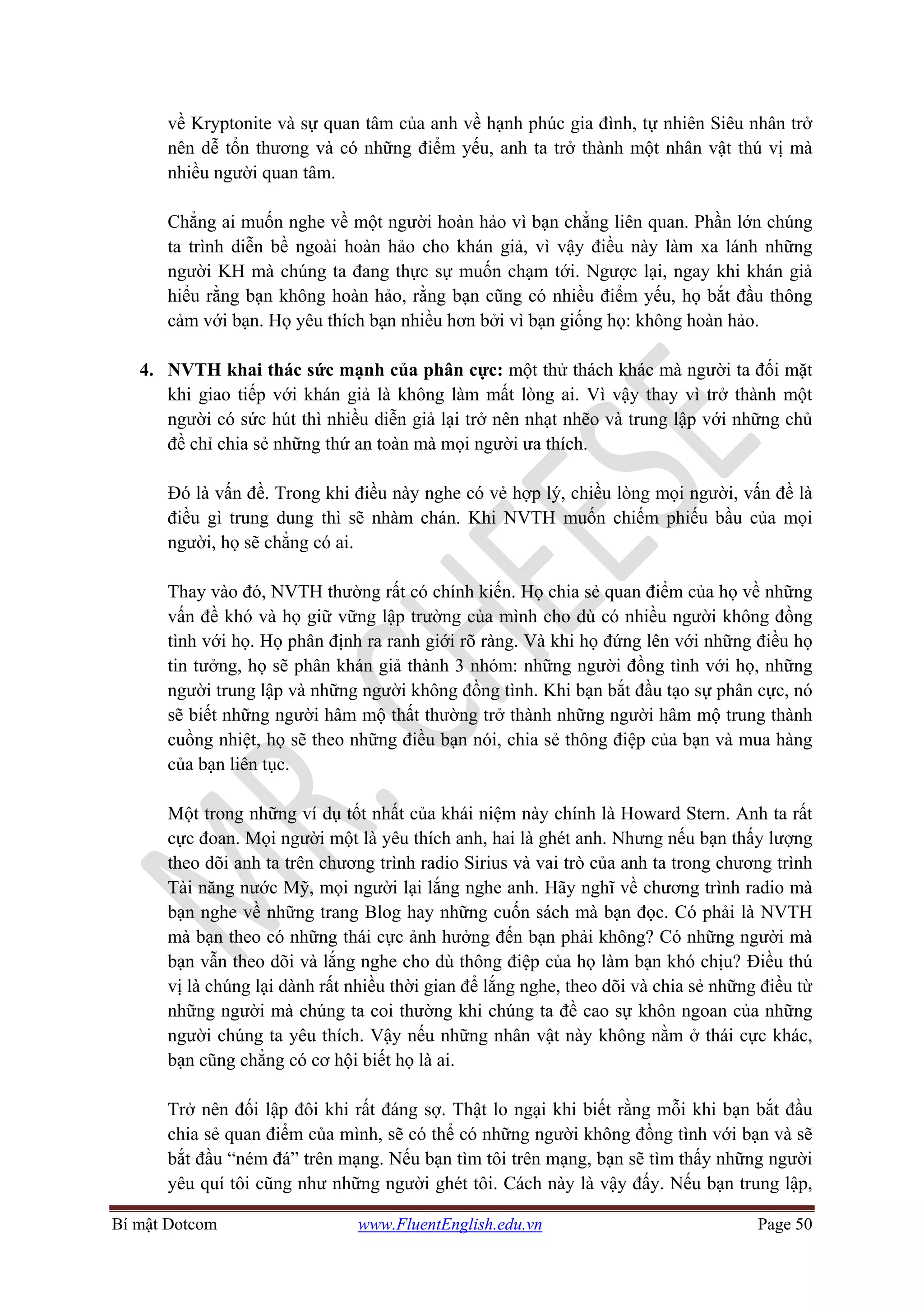 Bí mật Dotcom www.FluentEnglish.edu.vn Page 50
về Kryptonite và sự quan tâm của anh về hạnh phúc gia đình, tự nhiên Siêu nhân trở
nên dễ tổn thương và có những điểm yếu, anh ta trở thành một nhân vật thú vị mà
nhiều người quan tâm.
Chẳng ai muốn nghe về một người hoàn hảo vì bạn chẳng liên quan. Phần lớn chúng
ta trình diễn bề ngoài hoàn hảo cho khán giả, vì vậy điều này làm xa lánh những
người KH mà chúng ta đang thực sự muốn chạm tới. Ngược lại, ngay khi khán giả
hiểu rằng bạn không hoàn hảo, rằng bạn cũng có nhiều điểm yếu, họ bắt đầu thông
cảm với bạn. Họ yêu thích bạn nhiều hơn bởi vì bạn giống họ: không hoàn hảo.
4. NVTH khai thác sức mạnh của phân cực: một thử thách khác mà người ta đối mặt
khi giao tiếp với khán giả là không làm mất lòng ai. Vì vậy thay vì trở thành một
người có sức hút thì nhiều diễn giả lại trở nên nhạt nhẽo và trung lập với những chủ
đề chỉ chia sẻ những thứ an toàn mà mọi người ưa thích.
Đó là vấn đề. Trong khi điều này nghe có vẻ hợp lý, chiều lòng mọi người, vấn đề là
điều gì trung dung thì sẽ nhàm chán. Khi NVTH muốn chiếm phiếu bầu của mọi
người, họ sẽ chẳng có ai.
Thay vào đó, NVTH thường rất có chính kiến. Họ chia sẻ quan điểm của họ về những
vấn đề khó và họ giữ vững lập trường của mình cho dù có nhiều người không đồng
tình với họ. Họ phân định ra ranh giới rõ ràng. Và khi họ đứng lên với những điều họ
tin tưởng, họ sẽ phân khán giả thành 3 nhóm: những người đồng tình với họ, những
người trung lập và những người không đồng tình. Khi bạn bắt đầu tạo sự phân cực, nó
sẽ biết những người hâm mộ thất thường trở thành những người hâm mộ trung thành
cuồng nhiệt, họ sẽ theo những điều bạn nói, chia sẻ thông điệp của bạn và mua hàng
của bạn liên tục.
Một trong những ví dụ tốt nhất của khái niệm này chính là Howard Stern. Anh ta rất
cực đoan. Mọi người một là yêu thích anh, hai là ghét anh. Nhưng nếu bạn thấy lượng
theo dõi anh ta trên chương trình radio Sirius và vai trò của anh ta trong chương trình
Tài năng nước Mỹ, mọi người lại lắng nghe anh. Hãy nghĩ về chương trình radio mà
bạn nghe về những trang Blog hay những cuốn sách mà bạn đọc. Có phải là NVTH
mà bạn theo có những thái cực ảnh hưởng đến bạn phải không? Có những người mà
bạn vẫn theo dõi và lắng nghe cho dù thông điệp của họ làm bạn khó chịu? Điều thú
vị là chúng lại dành rất nhiều thời gian để lắng nghe, theo dõi và chia sẻ những điều từ
những người mà chúng ta coi thường khi chúng ta đề cao sự khôn ngoan của những
người chúng ta yêu thích. Vậy nếu những nhân vật này không nằm ở thái cực khác,
bạn cũng chẳng có cơ hội biết họ là ai.
Trở nên đối lập đôi khi rất đáng sợ. Thật lo ngại khi biết rằng mỗi khi bạn bắt đầu
chia sẻ quan điểm của mình, sẽ có thể có những người không đồng tình với bạn và sẽ
bắt đầu “ném đá” trên mạng. Nếu bạn tìm tôi trên mạng, bạn sẽ tìm thấy những người
yêu quí tôi cũng như những người ghét tôi. Cách này là vậy đấy. Nếu bạn trung lập,
 