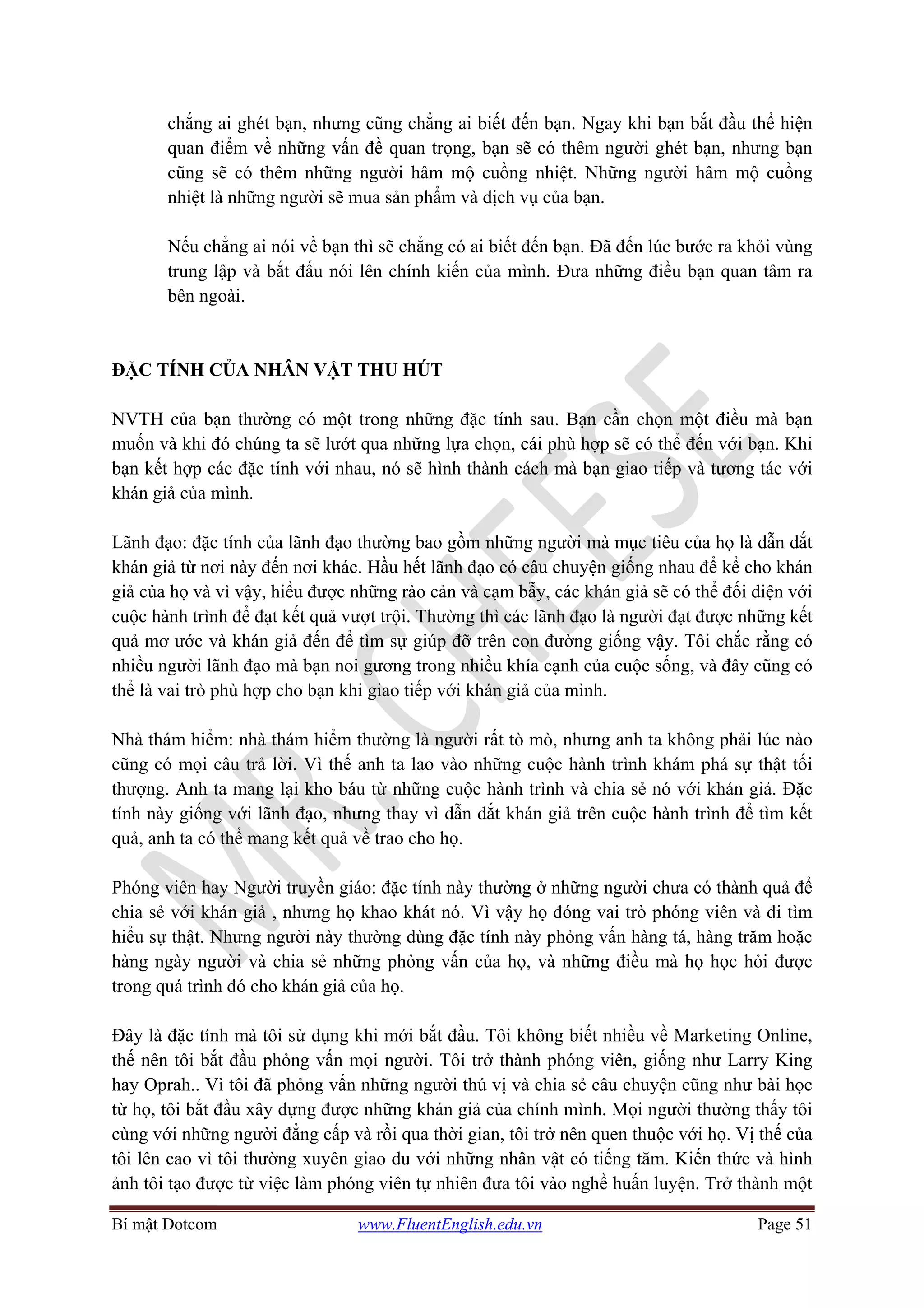 Bí mật Dotcom www.FluentEnglish.edu.vn Page 51
chắng ai ghét bạn, nhưng cũng chẳng ai biết đến bạn. Ngay khi bạn bắt đầu thể hiện
quan điểm về những vấn đề quan trọng, bạn sẽ có thêm người ghét bạn, nhưng bạn
cũng sẽ có thêm những người hâm mộ cuồng nhiệt. Những người hâm mộ cuồng
nhiệt là những người sẽ mua sản phẩm và dịch vụ của bạn.
Nếu chẳng ai nói về bạn thì sẽ chẳng có ai biết đến bạn. Đã đến lúc bước ra khỏi vùng
trung lập và bắt đấu nói lên chính kiến của mình. Đưa những điều bạn quan tâm ra
bên ngoài.
ĐẶC TÍNH CỦA NHÂN VẬT THU HÚT
NVTH của bạn thường có một trong những đặc tính sau. Bạn cần chọn một điều mà bạn
muốn và khi đó chúng ta sẽ lướt qua những lựa chọn, cái phù hợp sẽ có thể đến với bạn. Khi
bạn kết hợp các đặc tính với nhau, nó sẽ hình thành cách mà bạn giao tiếp và tương tác với
khán giả của mình.
Lãnh đạo: đặc tính của lãnh đạo thường bao gồm những người mà mục tiêu của họ là dẫn dắt
khán giả từ nơi này đến nơi khác. Hầu hết lãnh đạo có câu chuyện giống nhau để kể cho khán
giả của họ và vì vậy, hiểu được những rào cản và cạm bẫy, các khán giả sẽ có thể đối diện với
cuộc hành trình để đạt kết quả vượt trội. Thường thì các lãnh đạo là người đạt được những kết
quả mơ ước và khán giả đến để tìm sự giúp đỡ trên con đường giống vậy. Tôi chắc rằng có
nhiều người lãnh đạo mà bạn noi gương trong nhiều khía cạnh của cuộc sống, và đây cũng có
thể là vai trò phù hợp cho bạn khi giao tiếp với khán giả của mình.
Nhà thám hiểm: nhà thám hiểm thường là người rất tò mò, nhưng anh ta không phải lúc nào
cũng có mọi câu trả lời. Vì thế anh ta lao vào những cuộc hành trình khám phá sự thật tối
thượng. Anh ta mang lại kho báu từ những cuộc hành trình và chia sẻ nó với khán giả. Đặc
tính này giống với lãnh đạo, nhưng thay vì dẫn dắt khán giả trên cuộc hành trình để tìm kết
quả, anh ta có thể mang kết quả về trao cho họ.
Phóng viên hay Người truyền giáo: đặc tính này thường ở những người chưa có thành quả để
chia sẻ với khán giả , nhưng họ khao khát nó. Vì vậy họ đóng vai trò phóng viên và đi tìm
hiểu sự thật. Nhưng người này thường dùng đặc tính này phỏng vấn hàng tá, hàng trăm hoặc
hàng ngày người và chia sẻ những phỏng vấn của họ, và những điều mà họ học hỏi được
trong quá trình đó cho khán giả của họ.
Đây là đặc tính mà tôi sử dụng khi mới bắt đầu. Tôi không biết nhiều về Marketing Online,
thế nên tôi bắt đầu phỏng vấn mọi người. Tôi trở thành phóng viên, giống như Larry King
hay Oprah.. Vì tôi đã phỏng vấn những người thú vị và chia sẻ câu chuyện cũng như bài học
từ họ, tôi bắt đầu xây dựng được những khán giả của chính mình. Mọi người thường thấy tôi
cùng với những người đẳng cấp và rồi qua thời gian, tôi trở nên quen thuộc với họ. Vị thế của
tôi lên cao vì tôi thường xuyên giao du với những nhân vật có tiếng tăm. Kiến thức và hình
ảnh tôi tạo được từ việc làm phóng viên tự nhiên đưa tôi vào nghề huấn luyện. Trở thành một
 