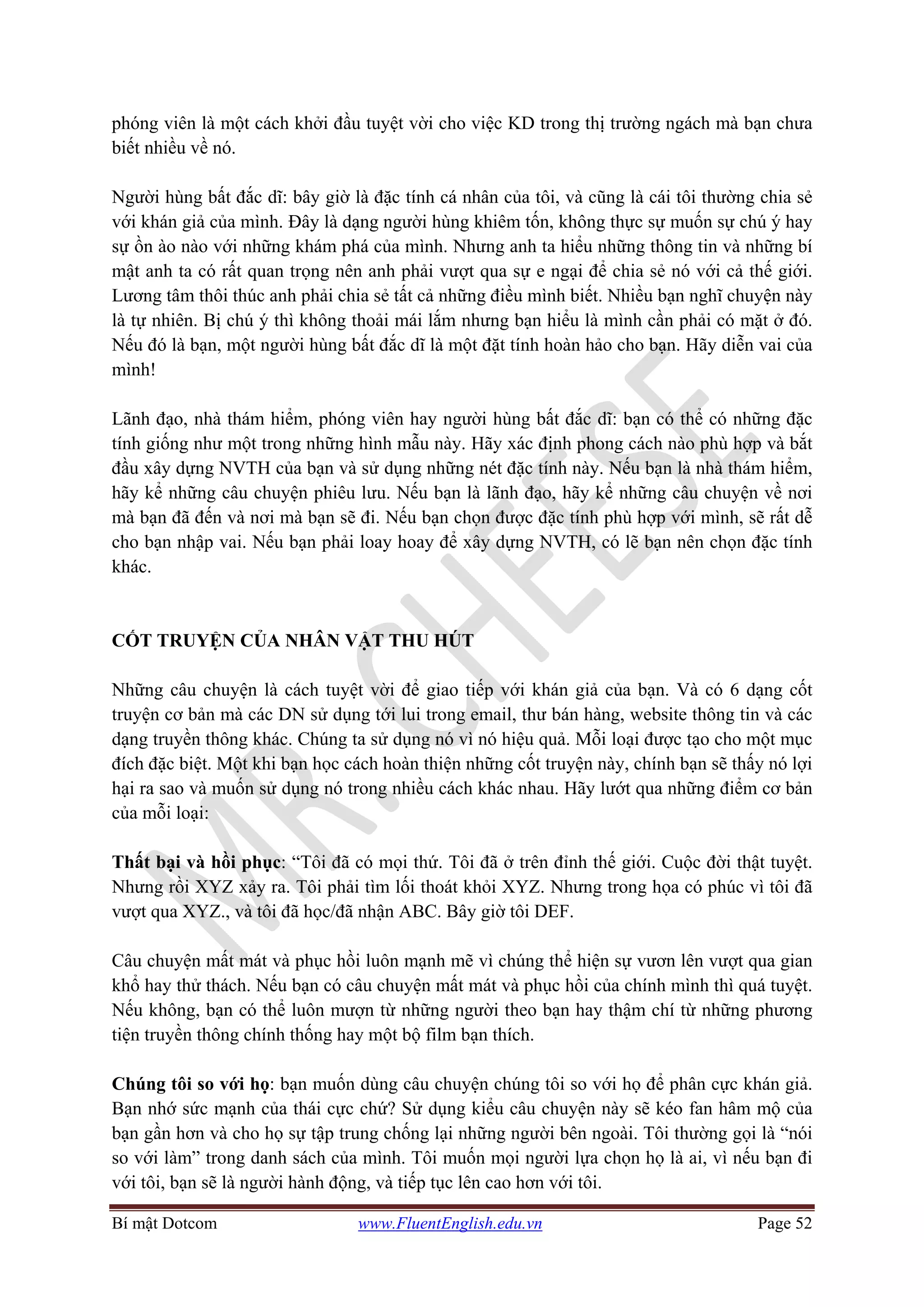 Bí mật Dotcom www.FluentEnglish.edu.vn Page 52
phóng viên là một cách khởi đầu tuyệt vời cho việc KD trong thị trường ngách mà bạn chưa
biết nhiều về nó.
Người hùng bất đắc dĩ: bây giờ là đặc tính cá nhân của tôi, và cũng là cái tôi thường chia sẻ
với khán giả của mình. Đây là dạng người hùng khiêm tốn, không thực sự muốn sự chú ý hay
sự ồn ào nào với những khám phá của mình. Nhưng anh ta hiểu những thông tin và những bí
mật anh ta có rất quan trọng nên anh phải vượt qua sự e ngại để chia sẻ nó với cả thế giới.
Lương tâm thôi thúc anh phải chia sẻ tất cả những điều mình biết. Nhiều bạn nghĩ chuyện này
là tự nhiên. Bị chú ý thì không thoải mái lắm nhưng bạn hiểu là mình cần phải có mặt ở đó.
Nếu đó là bạn, một người hùng bất đắc dĩ là một đặt tính hoàn hảo cho bạn. Hãy diễn vai của
mình!
Lãnh đạo, nhà thám hiểm, phóng viên hay người hùng bất đắc dĩ: bạn có thể có những đặc
tính giống như một trong những hình mẫu này. Hãy xác định phong cách nào phù hợp và bắt
đầu xây dựng NVTH của bạn và sử dụng những nét đặc tính này. Nếu bạn là nhà thám hiểm,
hãy kể những câu chuyện phiêu lưu. Nếu bạn là lãnh đạo, hãy kể những câu chuyện về nơi
mà bạn đã đến và nơi mà bạn sẽ đi. Nếu bạn chọn được đặc tính phù hợp với mình, sẽ rất dễ
cho bạn nhập vai. Nếu bạn phải loay hoay để xây dựng NVTH, có lẽ bạn nên chọn đặc tính
khác.
CỐT TRUYỆN CỦA NHÂN VẬT THU HÚT
Những câu chuyện là cách tuyệt vời để giao tiếp với khán giả của bạn. Và có 6 dạng cốt
truyện cơ bản mà các DN sử dụng tới lui trong email, thư bán hàng, website thông tin và các
dạng truyền thông khác. Chúng ta sử dụng nó vì nó hiệu quả. Mỗi loại được tạo cho một mục
đích đặc biệt. Một khi bạn học cách hoàn thiện những cốt truyện này, chính bạn sẽ thấy nó lợi
hại ra sao và muốn sử dụng nó trong nhiều cách khác nhau. Hãy lướt qua những điểm cơ bản
của mỗi loại:
Thất bại và hồi phục: “Tôi đã có mọi thứ. Tôi đã ở trên đỉnh thế giới. Cuộc đời thật tuyệt.
Nhưng rồi XYZ xảy ra. Tôi phải tìm lối thoát khỏi XYZ. Nhưng trong họa có phúc vì tôi đã
vượt qua XYZ., và tôi đã học/đã nhận ABC. Bây giờ tôi DEF.
Câu chuyện mất mát và phục hồi luôn mạnh mẽ vì chúng thể hiện sự vươn lên vượt qua gian
khổ hay thử thách. Nếu bạn có câu chuyện mất mát và phục hồi của chính mình thì quá tuyệt.
Nếu không, bạn có thể luôn mượn từ những người theo bạn hay thậm chí từ những phương
tiện truyền thông chính thống hay một bộ film bạn thích.
Chúng tôi so với họ: bạn muốn dùng câu chuyện chúng tôi so với họ để phân cực khán giả.
Bạn nhớ sức mạnh của thái cực chứ? Sử dụng kiểu câu chuyện này sẽ kéo fan hâm mộ của
bạn gần hơn và cho họ sự tập trung chống lại những người bên ngoài. Tôi thường gọi là “nói
so với làm” trong danh sách của mình. Tôi muốn mọi người lựa chọn họ là ai, vì nếu bạn đi
với tôi, bạn sẽ là người hành động, và tiếp tục lên cao hơn với tôi.
 