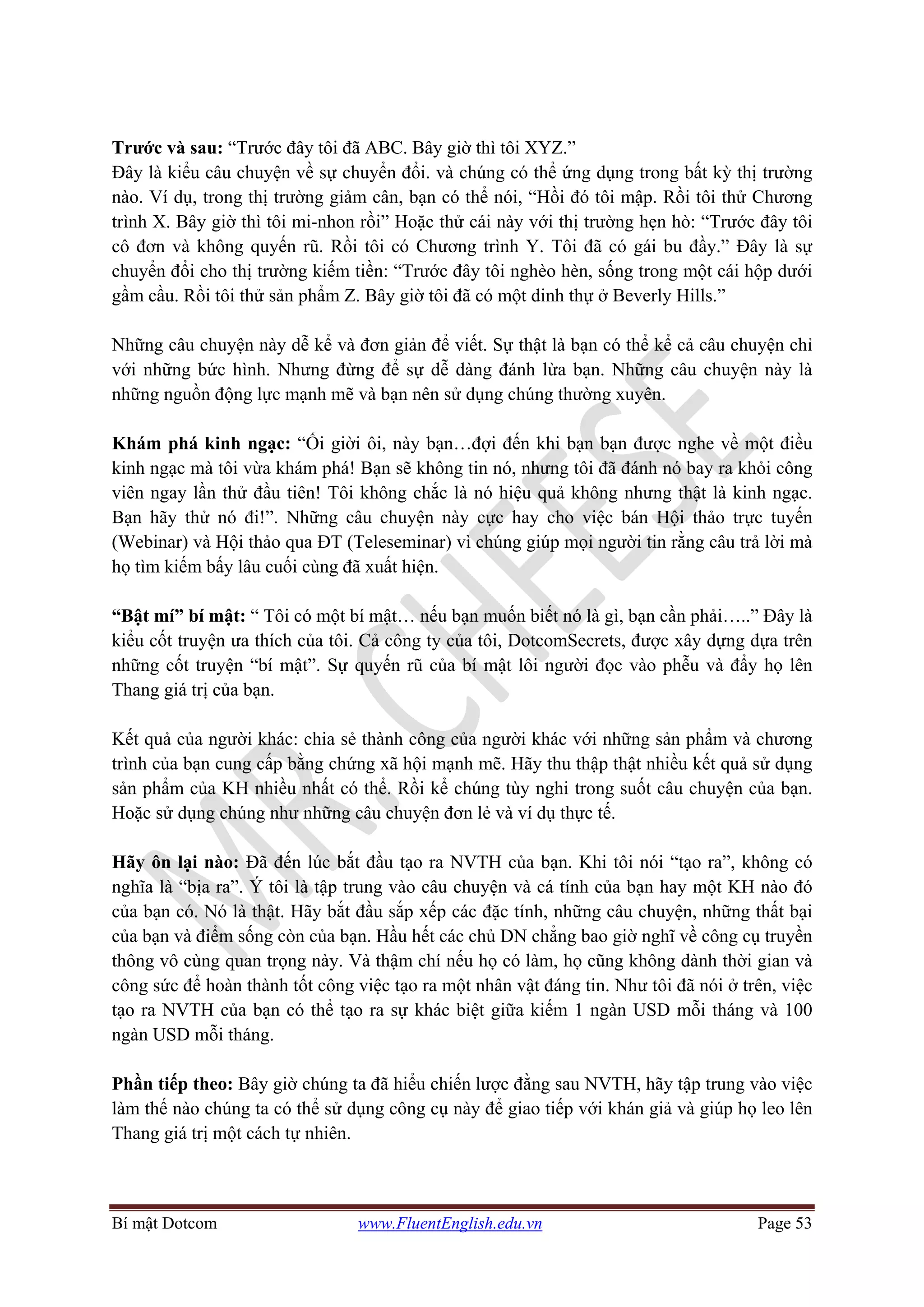 Bí mật Dotcom www.FluentEnglish.edu.vn Page 53
Trước và sau: “Trước đây tôi đã ABC. Bây giờ thì tôi XYZ.”
Đây là kiểu câu chuyện về sự chuyển đổi. và chúng có thể ứng dụng trong bất kỳ thị trường
nào. Ví dụ, trong thị trường giảm cân, bạn có thể nói, “Hồi đó tôi mập. Rồi tôi thử Chương
trình X. Bây giờ thì tôi mi-nhon rồi” Hoặc thử cái này với thị trường hẹn hò: “Trước đây tôi
cô đơn và không quyến rũ. Rồi tôi có Chương trình Y. Tôi đã có gái bu đầy.” Đây là sự
chuyển đổi cho thị trường kiếm tiền: “Trước đây tôi nghèo hèn, sống trong một cái hộp dưới
gầm cầu. Rồi tôi thử sản phẩm Z. Bây giờ tôi đã có một dinh thự ở Beverly Hills.”
Những câu chuyện này dễ kể và đơn giản để viết. Sự thật là bạn có thể kể cả câu chuyện chỉ
với những bức hình. Nhưng đừng để sự dễ dàng đánh lừa bạn. Những câu chuyện này là
những nguồn động lực mạnh mẽ và bạn nên sử dụng chúng thường xuyên.
Khám phá kinh ngạc: “Ối giời ôi, này bạn…đợi đến khi bạn bạn được nghe về một điều
kinh ngạc mà tôi vừa khám phá! Bạn sẽ không tin nó, nhưng tôi đã đánh nó bay ra khỏi công
viên ngay lần thử đầu tiên! Tôi không chắc là nó hiệu quả không nhưng thật là kinh ngạc.
Bạn hãy thử nó đi!”. Những câu chuyện này cực hay cho việc bán Hội thảo trực tuyến
(Webinar) và Hội thảo qua ĐT (Teleseminar) vì chúng giúp mọi người tin rằng câu trả lời mà
họ tìm kiếm bấy lâu cuối cùng đã xuất hiện.
“Bật mí” bí mật: “ Tôi có một bí mật… nếu bạn muốn biết nó là gì, bạn cần phải…..” Đây là
kiểu cốt truyện ưa thích của tôi. Cả công ty của tôi, DotcomSecrets, được xây dựng dựa trên
những cốt truyện “bí mật”. Sự quyến rũ của bí mật lôi người đọc vào phễu và đẩy họ lên
Thang giá trị của bạn.
Kết quả của người khác: chia sẻ thành công của người khác với những sản phẩm và chương
trình của bạn cung cấp bằng chứng xã hội mạnh mẽ. Hãy thu thập thật nhiều kết quả sử dụng
sản phẩm của KH nhiều nhất có thể. Rồi kể chúng tùy nghi trong suốt câu chuyện của bạn.
Hoặc sử dụng chúng như những câu chuyện đơn lẻ và ví dụ thực tế.
Hãy ôn lại nào: Đã đến lúc bắt đầu tạo ra NVTH của bạn. Khi tôi nói “tạo ra”, không có
nghĩa là “bịa ra”. Ý tôi là tập trung vào câu chuyện và cá tính của bạn hay một KH nào đó
của bạn có. Nó là thật. Hãy bắt đầu sắp xếp các đặc tính, những câu chuyện, những thất bại
của bạn và điểm sống còn của bạn. Hầu hết các chủ DN chẳng bao giờ nghĩ về công cụ truyền
thông vô cùng quan trọng này. Và thậm chí nếu họ có làm, họ cũng không dành thời gian và
công sức để hoàn thành tốt công việc tạo ra một nhân vật đáng tin. Như tôi đã nói ở trên, việc
tạo ra NVTH của bạn có thể tạo ra sự khác biệt giữa kiếm 1 ngàn USD mỗi tháng và 100
ngàn USD mỗi tháng.
Phần tiếp theo: Bây giờ chúng ta đã hiểu chiến lược đằng sau NVTH, hãy tập trung vào việc
làm thế nào chúng ta có thể sử dụng công cụ này để giao tiếp với khán giả và giúp họ leo lên
Thang giá trị một cách tự nhiên.
 